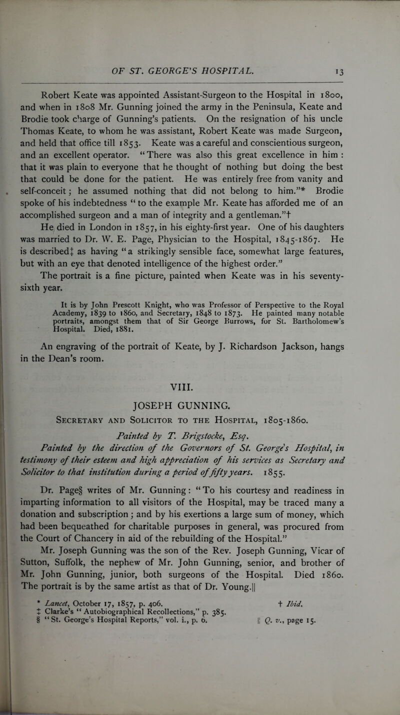 Robert Keate was appointed Assistant-Surgeon to the Hospital in 1800, and when in 1808 Mr. Gunning joined the army in the Peninsula, Keate and Brodie took charge of Gunning’s patients. On the resignation of his uncle Thomas Keate, to whom he was assistant, Robert Keate was made Surgeon, and held that office till 1853. Keate was a careful and conscientious surgeon, and an excellent operator. “ There was also this great excellence in him : that it was plain to everyone that he thought of nothing but doing the best that could be done for the patient. He was entirely free from vanity and self-conceit; he assumed nothing that did not belong to him.”* Brodie spoke of his indebtedness “ to the example Mr. Keate has afforded me of an accomplished surgeon and a man of integrity and a gentleman.”t He died in London in 1857, in his eighty-first year. One of his daughters was married to Dr. W. E. Page, Physician to the Hospital, 1845-1867. He is described! as having “a strikingly sensible face, somewhat large features, but with an eye that denoted intelligence of the highest order.” The portrait is a fine picture, painted when Keate was in his seventy- sixth year. It is by John Prescott Knight, who was Professor of Perspective to the Royal Academy, 183910 i860, and Secretary, 1848 to 1873. He painted many notable portraits, amongst them that of Sir George Burrows, for St. Bartholomew’s Hospital. Died, 1881. An engraving of the portrait of Keate, by J. Richardson Jackson, hangs in the Dean’s room. VIII. JOSEPH GUNNING. Secretary and Solicitor to the Hospital, 1805-1860. Painted by T. Brigstocke, Esq. Painted by the direction of the Governors of St. George's Hospital, in testimony of their esteetn and high appreciation of his services as Secretary and Solicitor to that institution during a period of fifty years. 1855. Dr. Page§ writes of Mr. Gunning: “ To his courtesy and readiness in imparting information to all visitors of the Hospital, may be traced many a donation and subscription; and by his exertions a large sum of money, which had been bequeathed for charitable purposes in general, was procured from the Court of Chancery in aid of the rebuilding of the Hospital.” Mr. Joseph Gunning was the son of the Rev. Joseph Gunning, Vicar of Sutton, Suffolk, the nephew of Mr. John Gunning, senior, and brother of Mr. John Gunning, junior, both surgeons of the Hospital. Died i860. The portrait is by the same artist as that of Dr. Young.|| * Lancet, October 17, 1857, p. 406. + Ibid. t Clarke’s “Autobiographical Recollections,” p. 385. § “St. George’s Hospital Reports,” vol. i., p. 6. || Q. v., page 15.