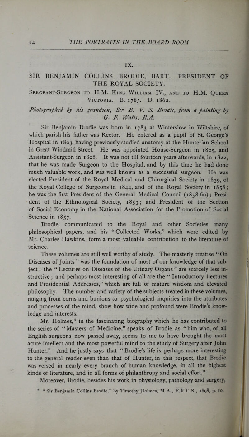 IX. SIR BENJAMIN COLLINS BRODIE, BART., PRESIDENT OF THE ROYAL SOCIETY. Sergeant-Surgeon to H.M. King William IV., and to H.M. Queen Victoria. B. 1783. D. 1862. Photographed by his grandson, Sir B. V. S. Brodie, from a painting by G. F Watts, R.A. Sir Benjamin Brodie was born in 1783 at Winterslow in Wiltshire, of which parish his father was Rector. He entered as a pupil of St. George’s Hospital in 1803, having previously studied anatomy at the Hunterian School in Great Windmill Street. He was appointed House-Surgeon in 1805, and Assistant-Surgeon in 1808. It was not till fourteen years afterwards, in 1822, that he was made Surgeon to the Hospital, and by this time he had done much valuable work, and was well known as a successful surgeon. He was elected President of the Royal Medical and Chirurgical Society in 1839, of the Royal College of Surgeons in 1844, and of the Royal Society in 1858; he was the first President of the General Medical Council (1858-60); Presi- dent of the Ethnological Society, 1853; and President of the Section of Social Economy in the National Association for the Promotion of Social Science in 1857. Brodie communicated to the Royal and other Societies many philosophical papers, and his “Collected Works,” which were edited by Mr. Charles Hawkins, form a most valuable contribution to the literature of science. These volumes are still well worthy of study. The masterly treatise “ On Diseases of Joints ” was the foundation of most of our knowledge of that sub- ject ; the “ Lectures on Diseases of the Urinary Organs ” are scarcely less in- structive ; and perhaps most interesting of all are the “ Introductory Lectures and Presidential Addresses,” which are full of mature wisdom and elevated philosophy. The number and variety of the subjects treated in these volumes, ranging from corns and bunions to psychological inquiries into the attributes and processes of the mind, show how wide and profound were Brodie’s know- ledge and interests. Mr. Holmes,* in the fascinating biography which he has contributed to the series of “Masters of Medicine,” speaks of Brodie as “him who, of all English surgeons now passed away, seems to me to have brought the most acute intellect and the most powerful mind to the study of Surgery after John Hunter.” And he justly says that “ Brodie’s life is perhaps more interesting to the general reader even than that of Hunter, in this respect, that Brodie was versed in nearly every branch of human knowledge, in all the highest kinds of literature, and in all forms of philanthropy and social effort.” Moreover, Brodie, besides his work in physiology, pathology and surgery, * “Sir Benjamin Collins Brodie,” by Timothy Holmes, M.A., F.R.C.S., 1898, p. 10.