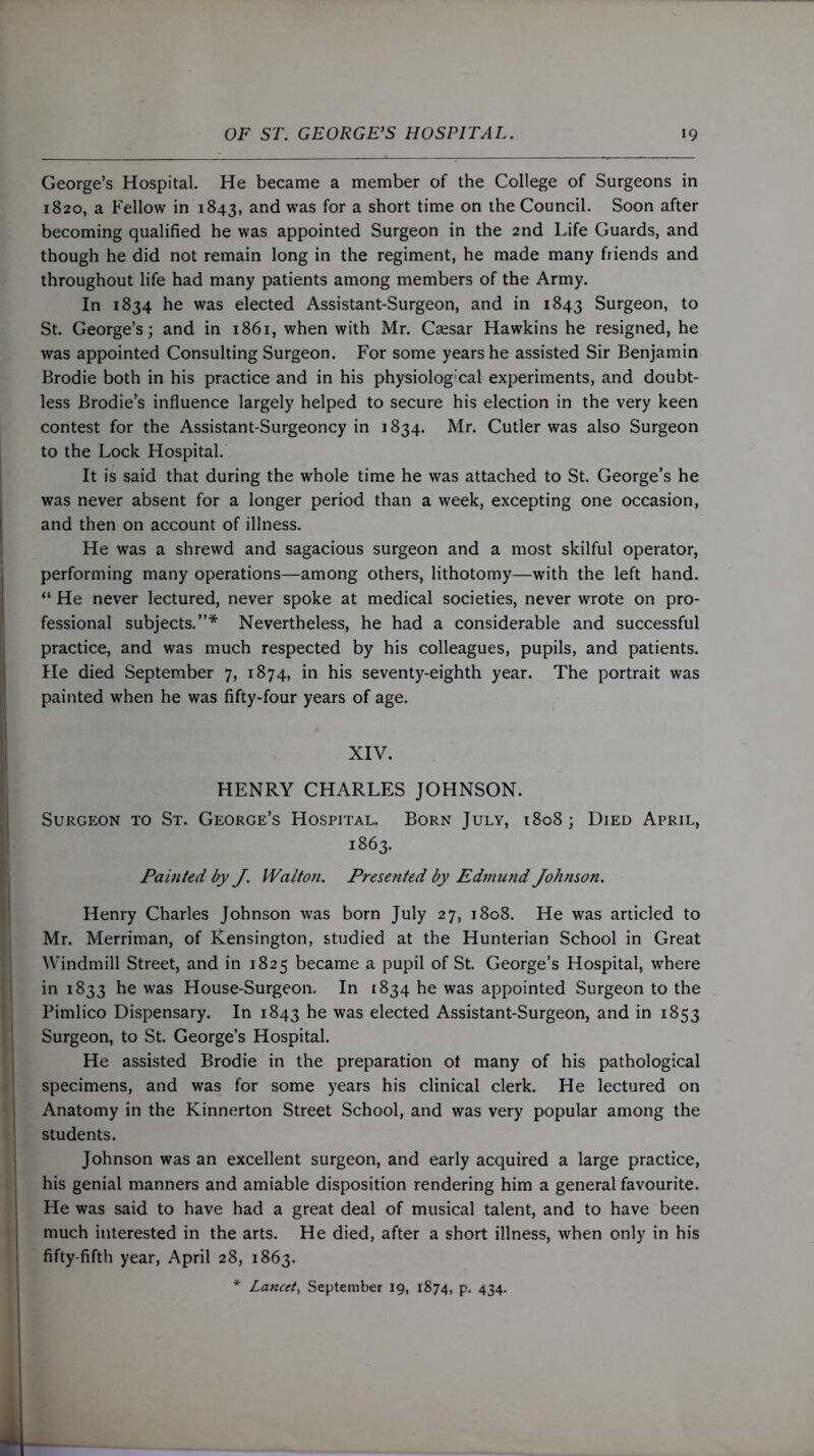George’s Hospital. He became a member of the College of Surgeons in 1820, a Fellow in 1843, and was for a short time on the Council. Soon after becoming qualified he was appointed Surgeon in the 2nd Life Guards, and though he did not remain long in the regiment, he made many friends and throughout life had many patients among members of the Army. In 1834 he was elected Assistant-Surgeon, and in 1843 Surgeon, to St. George’s; and in 1861, when with Mr. Caesar Hawkins he resigned, he was appointed Consulting Surgeon. For some years he assisted Sir Benjamin Brodie both in his practice and in his physiological experiments, and doubt- less Brodie’s influence largely helped to secure his election in the very keen contest for the Assistant-Surgeoncy in 1834. Mr. Cutler was also Surgeon to the Lock Hospital. It is said that during the whole time he was attached to St. George’s he was never absent for a longer period than a week, excepting one occasion, and then on account of illness. He was a shrewd and sagacious surgeon and a most skilful operator, performing many operations—among others, lithotomy—with the left hand. “ He never lectured, never spoke at medical societies, never wrote on pro- fessional subjects.”* Nevertheless, he had a considerable and successful practice, and was much respected by his colleagues, pupils, and patients. He died September 7, 1874, in his seventy-eighth year. The portrait was painted when he was fifty-four years of age. XIV. HENRY CHARLES JOHNSON. Surgeon to St. George’s Hospital. Born July, 1808; Died April, 1863. Painted by J. Walton. Presented by Edmund Johnson. Henry Charles Johnson was born July 27, 1808. He was articled to Mr. Merriman, of Kensington, studied at the Hunterian School in Great Windmill Street, and in 1825 became a pupil of St. George’s Hospital, where in 1833 he was House-Surgeon. In 1834 he was appointed Surgeon to the Pimlico Dispensary. In 1843 he was elected Assistant-Surgeon, and in 1853 Surgeon, to St. George’s Hospital. He assisted Brodie in the preparation ot many of his pathological specimens, and was for some years his clinical clerk. He lectured on Anatomy in the Kinnerton Street School, and was very popular among the students. Johnson was an excellent surgeon, and early acquired a large practice, his genial manners and amiable disposition rendering him a general favourite. He was said to have had a great deal of musical talent, and to have been much interested in the arts. He died, after a short illness, when only in his fifty-fifth year, April 28, 1863. * Lancet, September 19, 1874, p. 434.