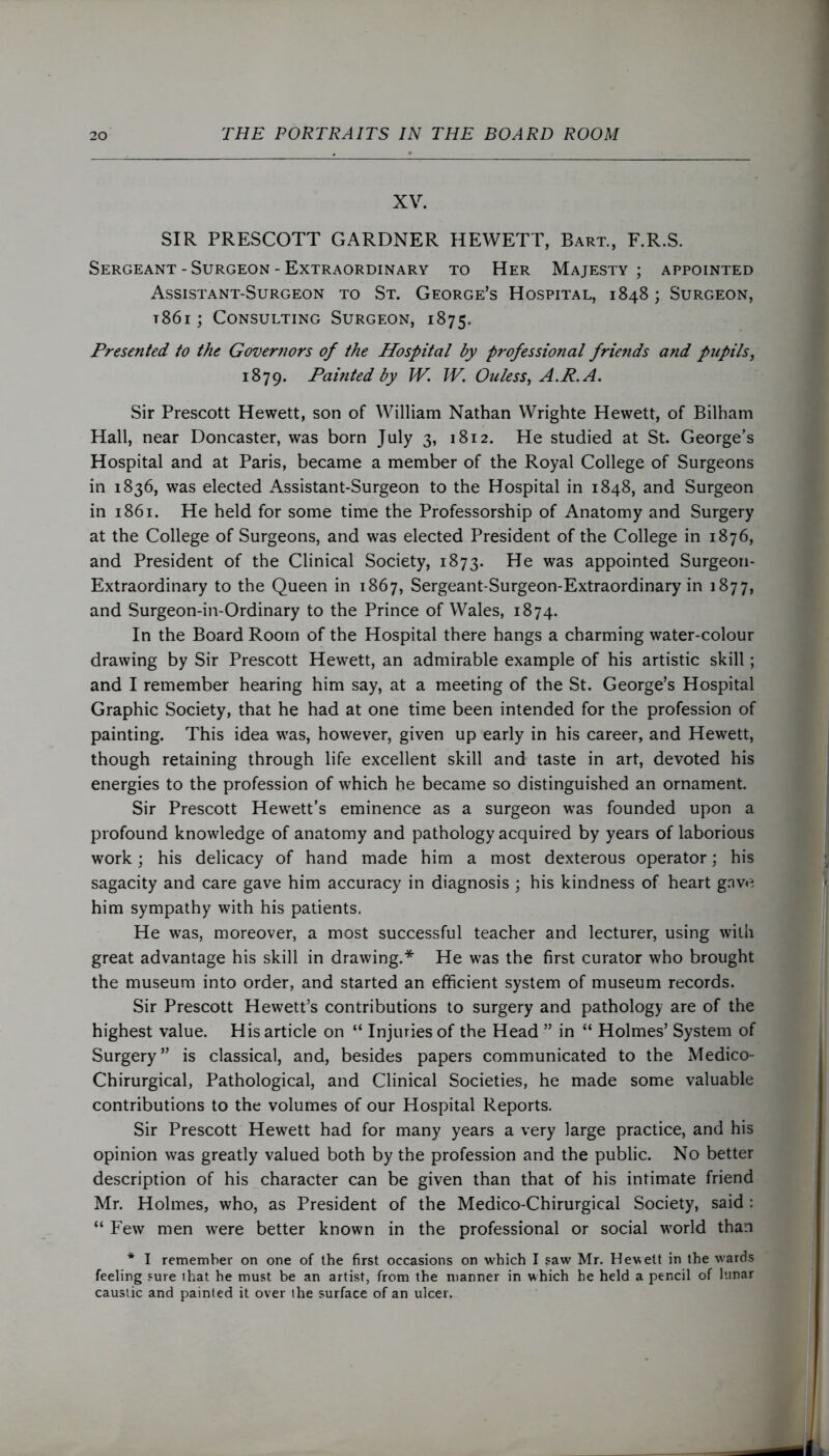 XV. SIR PRESCOTT GARDNER HEWETT, Bart., F.R.S. Sergeant - Surgeon - Extraordinary to Her Majesty; appointed Assistant-Surgeon to St. George’s Hospital, 1848; Surgeon, t86i ; Consulting Surgeon, 1875. Presented to the Governors of the Hospital by professional friends and pupils, 1879. Painted by IV. IV. Ouless, A.R.A. Sir Prescott Hewett, son of William Nathan Wrighte Hewett, of Bilham Hall, near Doncaster, was born July 3, 1812. He studied at St. George’s Hospital and at Paris, became a member of the Royal College of Surgeons in 1836, was elected Assistant-Surgeon to the Hospital in 1848, and Surgeon in 1861. He held for some time the Professorship of Anatomy and Surgery at the College of Surgeons, and was elected President of the College in 1876, and President of the Clinical Society, 1873. He was appointed Surgeon- Extraordinary to the Queen in 1867, Sergeant-Surgeon-Extraordinary in 1877, and Surgeon-in-Ordinary to the Prince of Wales, 1874. In the Board Room of the Hospital there hangs a charming water-colour drawing by Sir Prescott Hewett, an admirable example of his artistic skill; and I remember hearing him say, at a meeting of the St. George’s Hospital Graphic Society, that he had at one time been intended for the profession of painting. This idea was, however, given up early in his career, and Hewett, though retaining through life excellent skill and taste in art, devoted his energies to the profession of which he became so distinguished an ornament. Sir Prescott Hewett’s eminence as a surgeon was founded upon a profound knowledge of anatomy and pathology acquired by years of laborious work; his delicacy of hand made him a most dexterous operator; his sagacity and care gave him accuracy in diagnosis ; his kindness of heart gave him sympathy with his patients. He was, moreover, a most successful teacher and lecturer, using with great advantage his skill in drawing.* He was the first curator who brought the museum into order, and started an efficient system of museum records. Sir Prescott Hewett’s contributions to surgery and pathology are of the highest value. His article on “ Injuries of the Head ” in “ Holmes’ System of Surgery” is classical, and, besides papers communicated to the Medico- Chirurgical, Pathological, and Clinical Societies, he made some valuable contributions to the volumes of our Hospital Reports. Sir Prescott Hewett had for many years a very large practice, and his opinion was greatly valued both by the profession and the public. No better description of his character can be given than that of his intimate friend Mr. Holmes, who, as President of the Medico-Chirurgical Society, said : “ Few men were better known in the professional or social world than * I remember on one of the first occasions on which I saw Mr. Hewett in the wards feeling sure that he must be an artist, from the manner in which he held a pencil of lunar caustic and painted it over the surface of an ulcer.