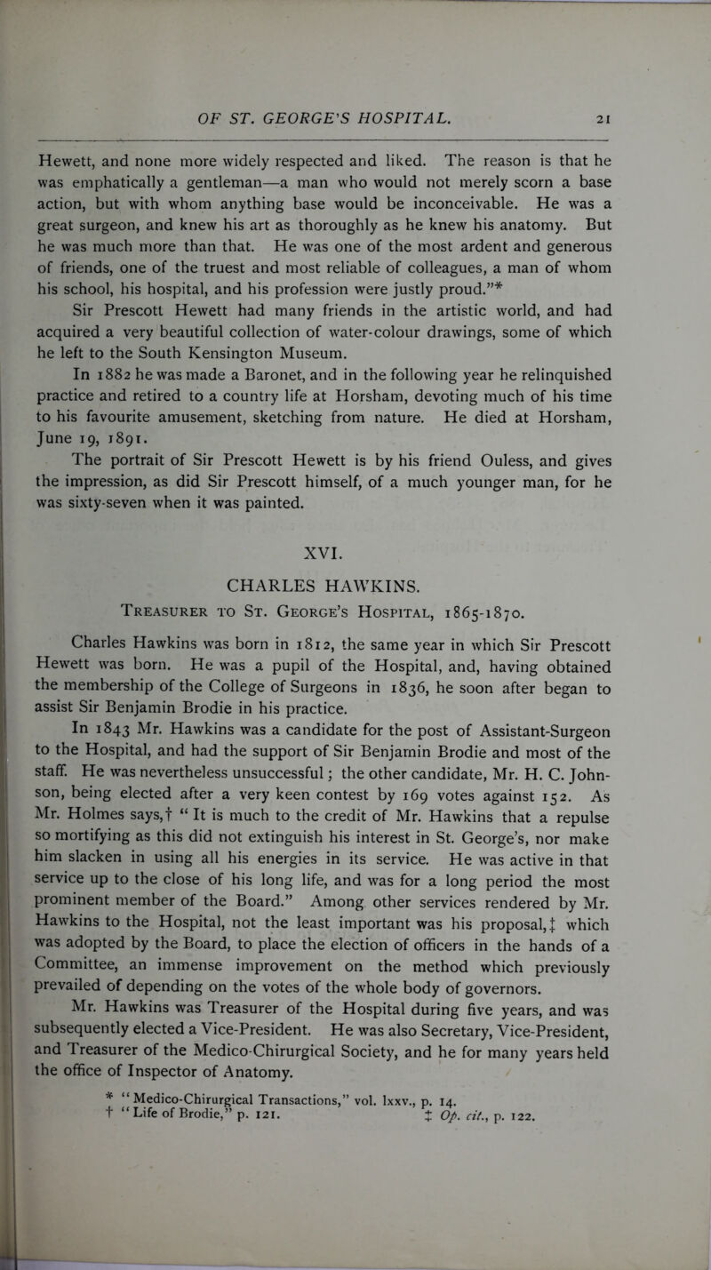 Hewett, and none more widely respected and liked. The reason is that he was emphatically a gentleman—a man who would not merely scorn a base action, but with whom anything base would be inconceivable. He was a great surgeon, and knew his art as thoroughly as he knew his anatomy. But he was much more than that. He was one of the most ardent and generous of friends, one of the truest and most reliable of colleagues, a man of whom his school, his hospital, and his profession were justly proud.”* Sir Prescott Hewett had many friends in the artistic world, and had acquired a very beautiful collection of water-colour drawings, some of which he left to the South Kensington Museum. In 1882 he was made a Baronet, and in the following year he relinquished practice and retired to a country life at Horsham, devoting much of his time to his favourite amusement, sketching from nature. He died at Horsham, June 19, 1891. The portrait of Sir Prescott Hewett is by his friend Ouless, and gives the impression, as did Sir Prescott himself, of a much younger man, for he was sixty-seven when it was painted. XVI. CHARLES HAWKINS. Treasurer to St. George’s Hospital, 1865-1870. Charles Hawkins was born in 1812, the same year in which Sir Prescott Hewett was born. He was a pupil of the Hospital, and, having obtained the membership of the College of Surgeons in 1836, he soon after began to assist Sir Benjamin Brodie in his practice. In 1843 Mr- Hawkins was a candidate for the post of Assistant-Surgeon to the Hospital, and had the support of Sir Benjamin Brodie and most of the staff. He was nevertheless unsuccessful; the other candidate, Mr. H. C. John- son, being elected after a very keen contest by 169 votes against 152. As Mr. Holmes says,f “ It is much to the credit of Mr. Hawkins that a repulse so mortifying as this did not extinguish his interest in St. George’s, nor make him slacken in using all his energies in its service. He was active in that service up to the close of his long life, and was for a long period the most prominent member of the Board.” Among other services rendered by Mr. Hawkins to the Hospital, not the least important was his proposal,! which was adopted by the Board, to place the election of officers in the hands of a Committee, an immense improvement on the method which previously prevailed of depending on the votes of the whole body of governors. Mr. Hawkins was Treasurer of the Hospital during five years, and was subsequently elected a Vice-President. He was also Secretary, Vice-President, and Treasurer of the Medico-Chirurgical Society, and he for many years held the office of Inspector of Anatomy. * “Medico-Chirurgical Transactions,” vol. lxxv., p. 14. t “ Life of Brodie,” p. 121. + Op. cit., p. 122.