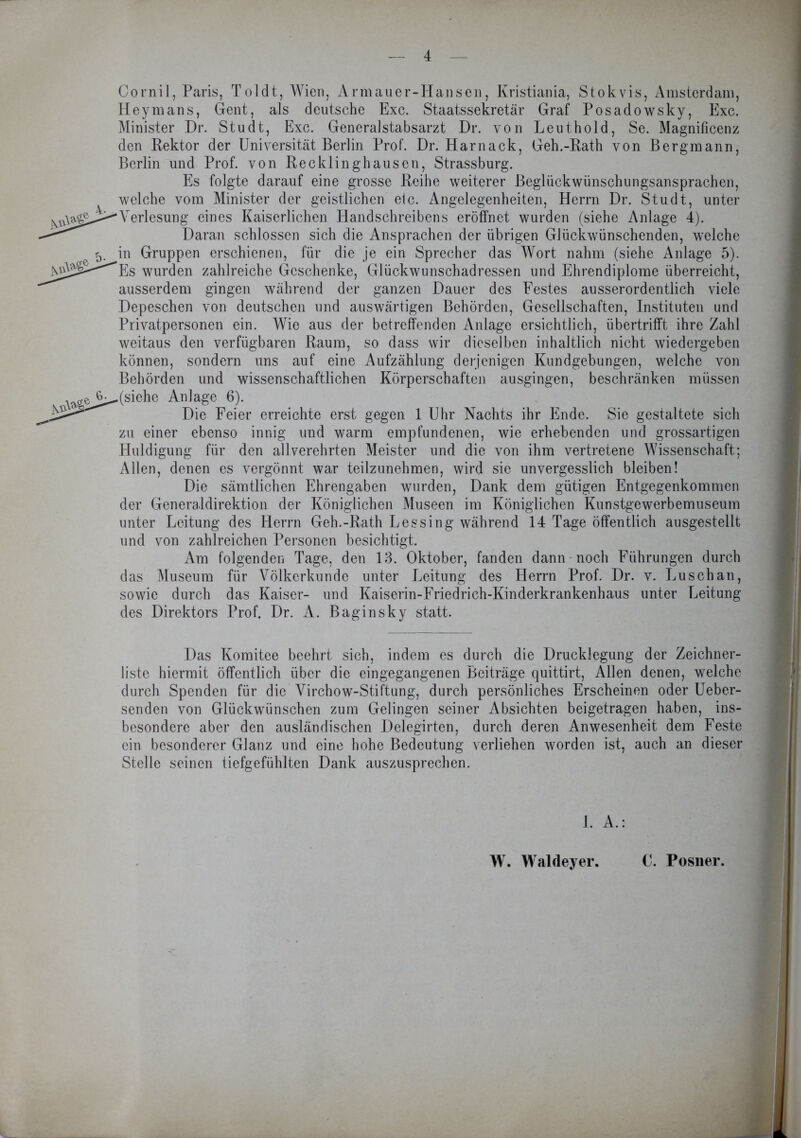 Cornil, Paris, Toldt, Wien, Armauer-Hansen, Kristiania, Stokvis, Amsterdam, Heymans, Gent, als deutsche Exc. Staatssekretär Graf Posadowsky, Exc. Minister Dr. Studt, Exc. Generalstabsarzt Dr. von Leut hold, Se. Magnificenz den Rektor der Universität Berlin Prof. Dr. Harnack, Geh.-Rath von Bergmann, Berlin und Prof, von Recklinghausen, Strassburg. Es folgte darauf eine grosse Reihe weiterer Beglückwünschungsansprachen, welche vom Minister der geistlichen elc. Angelegenheiten, Herrn Dr. Studt, unter Verlesung eines Kaiserlichen Handschreibens eröffnet wurden (siehe Anlage 4). Daran schlossen sich die Ansprachen der übrigen Glückwünschenden, welche fj.^in Gruppen erschienen, für die je ein Sprecher das Wort nahm (siehe Anlage 5). Es wurden zahlreiche Geschenke, Glückwunschadressen und Ehrendiplome überreicht, ausserdem gingen während der ganzen Dauer des Festes ausserordentlich viele Depeschen von deutschen und auswärtigen Behörden, Gesellschaften, Instituten und Privatpersonen ein. Wie aus der betreffenden Anlage ersichtlich, übertrifft ihre Zahl weitaus den verfügbaren Raum, so dass wir dieselben inhaltlich nicht wiedergeben können, sondern uns auf eine Aufzählung derjenigen Kundgebungen, welche von Behörden und wissenschaftlichen Körperschaften ausgingen, beschränken müssen ^(siehe Anlage 6). Die Feier erreichte erst gegen 1 Uhr Nachts ihr Ende. Sie gestaltete sich zu einer ebenso innig und warm empfundenen, wie erhebenden und grossartigen Huldigung für den allverehrten Meister und die von ihm vertretene Wissenschaft; Allen, denen es vergönnt war teilzunehmen, wird sie unvergesslich bleiben! Die sämtlichen Ehrengaben wurden, Dank dem gütigen Entgegenkommen der Generaldirektion der Königlichen Museen im Königlichen Kunstgewerbemuseum unter Leitung des Herrn Geh.-Rath L es sing während 14 Tage öffentlich ausgestellt und von zahlreichen Personen besichtigt. Am folgenden Tage, den 13. Oktober, fanden dann noch Führungen durch das Museum für Völkerkunde unter Leitung des Herrn Prof. Dr. v. Lu sch an, sowie durch das Kaiser- und Kaiserin-Friedrich-Kinderkrankenhaus unter Leitung des Direktors Prof. Dr. A. Baginsky statt. Das Komitee beehrt sich, indem es durch die Drucklegung der Zeichner- liste hiermit öffentlich über die eingegangenen Beiträge quittirt, Allen denen, welche durch Spenden für die Virchow-Stiftung, durch persönliches Erscheinen oder Ueber- senden von Glückwünschen zum Gelingen seiner Absichten beigetragen haben, ins- besondere aber den ausländischen Delegirten, durch deren Anwesenheit dem Feste ein besonderer Glanz und eine hohe Bedeutung verliehen worden ist, auch an dieser Stelle seinen tiefgefühlten Dank auszusprechen. 1. A. W. Wald ey er. C. Posner.