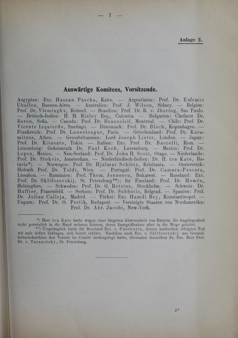 Auswärtige Komitees, Vorsitzende. Aegypten: Exc. Hassan Pascha, Kairo. — Argentinien: Prof. Dr. Eufemio Uballes, Buenos-Aires. — Australien: Prof. J. Wilson, Sidney. — Belgien: Prof. Dr. Vlemingkx, Brüssel. — Brasilien: Prof. Dr. R. v. Jhering, Sao Paulo. — Britisch-Indien: H. H. Risley Esq., Calcutta. — Bulgarien: Chefarzt Dr. Beron, Sofia. — Canada: Prof. Dr. Beausoleil, Montreal. — Chile: Prof. Dr. Vicente Izquierdo, Santiago. — Dänemark: Prof. Dr. Bloch, Kopenhagen. — Frankreich: Prof. Dr. Lannelongue, Paris. — Griechenland: Prof. Dr. Kara- mitzos, Athen. — Grossbritannien: Lord Joseph Lister, London. — Japan: Prof. Dr. Kitasato, Tokio. — Italien: Exc. Prof. Dr. Baccelli, Rom. — Luxemburg: Geheimrath Dr. Paul Koch, Luxemburg. — Mexico: Prof. Dr. Lopez, Mexico. — Neu-Seeland: Prof. Dr. John H. Scott, Otago. — Niederlande: Prof. Dr. Stokvis, Amsterdam. — Niederländisch-Indien: Dr. H. ten Kate, Ba- tavia*). — Norwegen: Prof. Dr. Hjalmar Schiötz, Kristiania. — Oesterreich: Hofrath Prof. Dr. Toldt, Wien. — Portugal: Prof. Dr. Camara-Pescara, Lissabon. — Rumänien: Prof. Thom. Jonnescu, Bukarest. — Russland: Exc. Prof. Dr. Sklifosovskij, St. Petersburg**); für Finnland: Prof. Dr. Homen, Helsingfors. — Schweden: Prof. Dr. G. Retzius, Stockholm. — Schweiz: Dr. Haffter, Frauenfeld. — Serbien: Prof. Dr. Subbotic, Belgrad. — Spanien: Prof. Dr. Julian Calleja, Madrid. — Türkei: Exc. Hamdi Bey, Konstantinopel. — Ungarn: Prof. Dr. 0. Pertik, Budapest. — Vereinigte Staaten von Nordamerika: Prof. Dr. Abr. Jacobi, New-York. *) Herr ten Kate hatte wegen einer längeren Abwesenheit von Batavia die Angelegenheit nicht persönlich in die Hand nehmen können, deren Inangriffnahme aber in die Wege geleitet. **) Ursprünglich hatte für Russland Exc. v. Paschutin, dessen inzwischen erfolgten Tod wir aufs tiefste beklagen, sich bereit erklärt. Nachdem auch Exc. v. Sklifosovskij aus Gesund- heitsrücksichten den Vorsitz im Comite niedergelegt hatte, übernahm denselben Se. Exc. Herr Prof. Dr. v. Taranetzky, St. Petersburg.