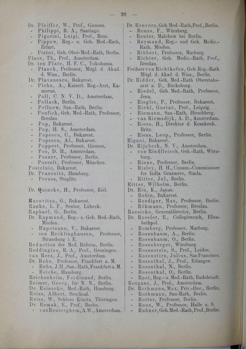 Dr. Pfeiffer, W., Prof., Giessen. - Philippi, R. A., Santiago. - Pigorini, Luigi, Prof., Rom. - Pippow, Reg.- u. Geh. Med.-Rath, ! Erfurt. - Pi stör, Geh. Ober-Med.-Ratli, Berlin. Place, Th., Prof., Amsterdam. Dr. ten Plate, H. F. C., Yokohama. - Planck, Professor, Mitgl. d. Akad. I d. Wiss., Berlin. Dr. Plavanescu, Bukarest. - Plehn, A., Kaiserl. Reg.-Arzt, Ka- , merun. - Poll, C. N. V. D., Amsterdam. - Pollack, Berlin. - Pollnow, San.-Rath, Berlin. - Ponfick, Geh. Med.-Rath, Professor, j Breslau. - Pop, Bukarest. - Pop, H. S., Amsterdam. - Popescu, C., Bukarest. - Popescu, Al., Bukarest. - Poppert, Professor, Giessen, - Pos, D. H., Amsterdam. - Posner, Professor, Berlin. - PosseJt, Professor, München. Posteluic, Bukarest. Dr. Prausnitz, Hamburg. - Preuss, Steglitz. Dr. Quincke, H., Professor, Kiel. Racovitza, G., Bukarest. Ranke, L. F., Senior, Lübeck. Raphael, G., Berlin. Dr. Rapmund, Reg.-u. Geh. Med.-Rath, Minden. - R'apoteanu, V., Bukarest. - von Recklinghausen, Professor, Strassburg i. E. Redaction der Med. Reform, Berlin. Reddingius, R. A., Prof., Groningen, van Rees, J., Prof., Amsterdam. Dr. Rehn, Professor, Frankfurt a. M. - Rehn, J.H.,San.-Rath,Frankfurta.M. - Reiche, Hamburg. Reichenheim, Ferdinand, Berlin. Reimer, Georg, für N. N., Berlin. Dr. Rein ecke, Med.-Rath, Hamburg. Reiss, Albert, Bruchsal. Reiss, W., Schloss Könitz, Thüringen. Dr. Remak, E., Prof., Berlin. - v an R e n t e rgh e m, AW., Amsterdam. Dr. Renvers,Geh.Med.-Rath,Prof.,Berlin. - Reuss, F., Würzburg. - Reuter, Malchow bei Berlin. - Reymund, Reg.- und Geh. Medic.- Rath, Minden. - Ribbert, Professor, Marburg. - Richter, Geh. Medic.-Rath, Prof., Breslau. Freiherr von Richthofen, Geh. Reg.-Rath Mitgl. d. Akad. d. Wiss., Berlin. Dr. Ridder, Geh. Med.-Rath Oberstabs- arzt a. D., Bückeburg. - Riedel, Geh. Med.-Rath, Professor, Jena. - Riegl er, P., Professor, Bukarest. - Riehl, Gustav, Prof., Leipzig. - Riem an n, San.-Rath, Hirschberg. - van Riemsdijk, A. D., Amsterdam. - Riess. H., Direktor d. Krankenh. Britz. - Riess, Leop,, Professor, Berlin. Rigani, Bukarest. Dr. Rijnberk, N. V., Amsterdam. - von Rindfleisch, Geh.-Rath, Würz- burg. - Rinne, Professor, Berlin. - Risley, H. H., Census.-Commissioer for India Grasmere, Simla. - Ritter, Jul., Berlin. Ritter, Wilhelm, Berlin. Dr. Riu, K., Japan. - Robin, Bukarest. - Roediger, Max, Professor, Berlin. - Rohm ann, Professor, Breslau. Roesicke, Generaldirector, Berlin. Dr. Roesler, E., Collegienrath, Elisa- bethpol. - Romberg, Professor, Marburg. - Rosen bäum, A., Berlin. - Rosenbaum, 0., Berlin. - Rosenberger, Würzburg. - Rosenstein, S., Prof., Leiden. - Rosenstirn, Julius, SanFrancisco. - Rosenthal, J., Prof., Erlangen - Rosen thal, N., Berlin. - Rosen thal, 0., Berlin. - Rost, Reg.- u. Med.-Rath, Rudolstadt. Rotgans, J., Prof., Amsterdam. Dr. Rothmann, Max, Priv.-Doc., Berlin. - Rothmann, San-Rath, Berlin. - Rotter, Professor, Berlin. Roux, W., Professor, Halle a. S. - R u b n e r, Geh. Med. -Rath, Prof., Berlin.