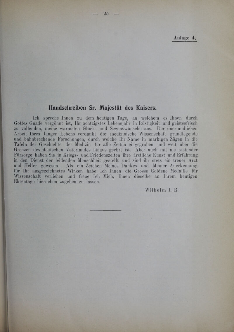 Anlage 4, Handschreiben Sr. Majestät des Kaisers. Ich spreche Ihnen zu dem heutigen Tage, an welchem es Ihnen durch Gottes Gnade vergönnt ist, Ihr achtzigstes Lebensjahr in Rüstigkeit und geistesfrisch zu vollenden, meine wärmsten Glück- und Segenswünsche aus. Der unermüdlichen Arbeit Ihres langen Lebens verdankt die medizinische Wissenschaft grundlegende und bahnbrechende Forschungen, durch welche Ihr Name in markigen Zügen in die Tafeln der Geschichte der Medizin für alle Zeiten eingegraben und weit über die Grenzen des deutschen Vaterlandes hinaus geehrt ist. Aber auch mit nie rastender Fürsorge haben Sie in Kriegs- und Friedenszeiten ihre ärztliche Kunst und Erfahrung in den Dienst der leidenden Menschheit gestellt und sind ihr stets ein treuer Arzt und Helfer gewesen. Als ein Zeichen Meines Dankes und Meiner Anerkennung für Ihr ausgezeichnetes Wirken habe Ich Ihnen die Grosse Goldene Medaille für Wissenschaft verliehen und freue Ich Mich, Ihnen dieselbe an Ihrem heutigen Ehrentage hierneben zugehen zu lassen. Wilhelm I. R.