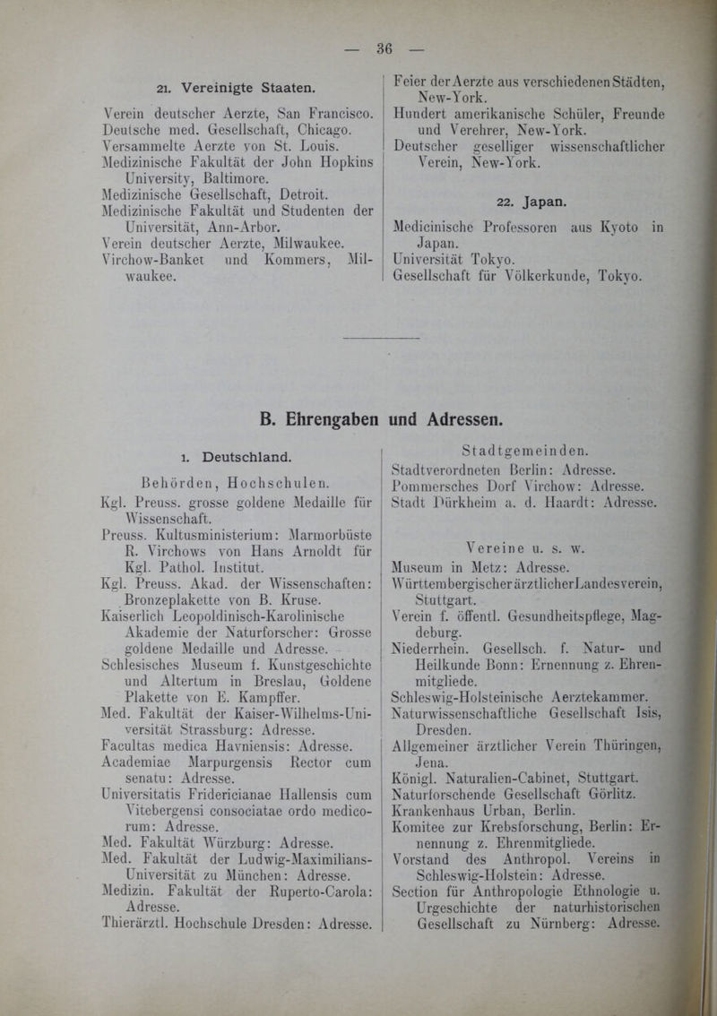 21. Vereinigte Staaten. Verein deutscher Aerzte, San Francisco. Deutsche med. Gesellschaft, Chicago. Versammelte Aerzte yon St. Louis. Medizinische Fakultät der John Hopkins University, Baltimore. Medizinische Gesellschaft, Detroit. Medizinische Fakultät und Studenten der Uniyersität, Ann-Arbor. Verein deutscher Aerzte, Milwaukee. Virchow-Banket und Kommers, Mil- waukee. B. Ehrengaben i. Deutschland. Behörden, Hochschulen. Kgl. Preuss. grosse goldene Medaille für Wissenschaft. Preuss. Kultusministerium: Marmorbüste R. Virchows von Hans Arnoldt für Kgl. Pathol. Institut. Kgl. Preuss. Akad. der Wissenschaften: Bronzeplakette von B. Kruse. Kaiserlich Leopoldinisch-Karolinische Akademie der Naturforscher: Grosse goldene Medaille und Adresse. Schlesisches Museum f. Kunstgeschichte und Altertum in Breslau, Goldene Plakette von E. Kampffer. Med. Fakultät der Kaiser-Wilhelms-Uni- versität Strassburg: Adresse. Facultas medica Havniensis: Adresse. Academiae Marpurgensis Rector cum senatu: Adresse. Universitatis Fridericianae Hallensis cum Vitebergensi consociatae ordo medico- rum: Adresse. Med. Fakultät Würzburg: Adresse. Med. Fakultät der Ludwig-Maximilians- Universität zu München: Adresse. Medizin. Fakultät der Ruperto-Carola: Adresse. Thierärztl. Hochschule Dresden: Adresse. Feier der Aerzte aus verschiedenen Städten, New-York. Hundert amerikanische Schüler, Freunde und Verehrer, New-York. Deutscher geselliger wissenschaftlicher Verein, New-York. 22. Japan. Medicinische Professoren aus Kyoto in Japan. Universität Tokyo. Gesellschaft für Völkerkunde, Tokyo. und Adressen. Stadtgemeinden. Stadtverordneten Berlin: Adresse. Pommersches Dorf Virchow: Adresse. Stadt Dürkheim a. d. Haardt: Adresse. Vereine u. s. w. Museum in Metz: Adresse. WürttembergischerärztlicherLandesverein, Stuttgart. Verein f. offentl. Gesundheitspflege, Mag- deburg. Niederrhein. Gesellsch. f. Natur- und Heilkunde Bonn: Ernennung z. Ehren- mitgliede. Schleswig-Holsteinische Aerztekammer. Naturwissenschaftliche Gesellschaft Isis, Dresden. Allgemeiner ärztlicher Verein Thüringen, Jena. Königl. Naturalien-Cabinet, Stuttgart. Naturforschende Gesellschaft Görlitz. Krankenhaus Urban, Berlin. Komitee zur Krebsforschung, Berlin: Er- nennung z. Ehrenmitgliede. Vorstand des Anthropol. Vereins in Schleswig-Holstein: Adresse. Section für Anthropologie Ethnologie u. Urgeschichte der naturhistorischen Gesellschaft zu Nürnberg: Adresse.
