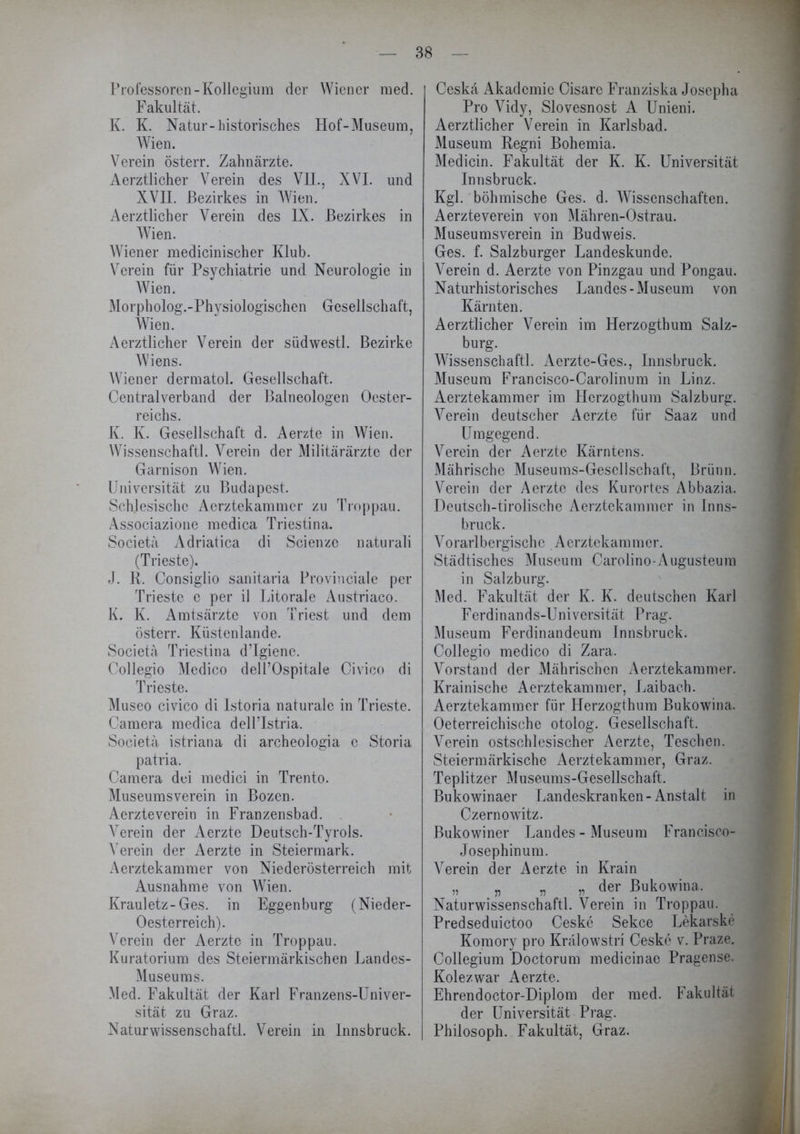 Professoren- Kollegium der Wiener med. Fakultät. K. K. Natur-historisches Hof-Museum, Wien. Verein österr. Zahnärzte. Aerztlicher Verein des VII., XVI. und XVII. Bezirkes in Wien. Aerztlicher Verein des IX. Bezirkes in Wien. Wiener medicinischer Klub. Verein für Psychiatrie und Neurologie in Wien. Morpholog.-Physiologischcn Gesellschaft, Wien. Aerztlicher Verein der südwestl. Bezirke Wiens. Wiener dermatol. Gesellschaft. Centralverband der Baineologen Oester- reichs. K. K. Gesellschaft d. Aerzte in Wien. Wissenschaftl. Verein der Militärärzte der Garnison Wien. Universität zu Budapest. Schlesische Aerztekammer zu Troppau. Associazione medica Triestina. Societä Adriatica di Scienze naturali (Trieste). J. R. Consiglio sanitaria Provinciale per Trieste e per il Litorale Austriaco. K. K. Amtsärzte von Triest und dem österr. Küstenlande. Societä Triestina d’Igiene. Collegio Medico dell’Ospitale Civico di Trieste. Museo civico di Istoria naturale in Trieste. Camera medica dell’Istria. Societä istriana di archeologia e Storia patria. Camera dei medici in Trento. Museumsverein in Bozen. Aerzteverein in Franzensbad. Verein der Aerzte Deutsch-Tyrols. Verein der Aerzte in Steiermark. Aerztekammer von Niederösterreich mit Ausnahme von Wien. Krauletz-Ges. in Eggenburg (Nieder- Oesterreich). Verein der Aerzte in Troppau. Kuratorium des Steiermärkischen Landes- Museums. Med. Fakultät der Karl Franzens-Univer- sität zu Graz. Naturwissenschaft!. Verein in Innsbruck. Ceskä Akademie Cisare Franziska Josepha Pro Vidy, Slovesnost A Unieni. Aerztlicher Verein in Karlsbad. Museum Regni Bohemia. Medicin. Fakultät der K. K. Universität Innsbruck. Kgl. böhmische Ges. d. Wissenschaften. Aerzteverein von Mähren-Ostrau. Museumsverein in Budweis. Ges. f. Salzburger Landeskunde. Verein d. Aerzte von Pinzgau und Pongau. Naturhistorisches Landes-Museum von Kärnten. Aerztlicher Verein im Herzogthum Salz- burg. Wissenschaftl. Aerzte-Ges., Innsbruck. Museum Francisco-Carolinum in Linz. Aerztekammer im Herzogthum Salzburg. Verein deutscher Aerzte für Saaz und Umgegend. Verein der Aerzte Kärntens. Mährische Museums-Gescllschaft, Brünn. Verein der Aerzte des Kurortes Abbazia. Deutsch-tirolische Aerztekammer in Inns- bruck. Vorarlbergische Aerztekammer. Städtisches Museum Carolino-Augusteum in Salzburg. Med. Fakultät der K. K. deutschen Karl Ferdi n an d s-Un i versität P rag. Museum Ferdinandeum Innsbruck. Collegio medico di Zara. Vorstand der Mährischen Aerztekammer. Krainische Aerztekammer, Laibach. Aerztekammer für Herzogthum Bukowina. Oeterreichische otolog. Gesellschaft. Verein ostschlesischer Aerzte, Teschen. Steiermärkische Aerztekammer, Graz. Teplitzer Museums-Gesellschaft. Bukowinaer Landeskranken-Anstalt in Czernowitz. Bukowiner Landes - Museum Francisco- Josephinum. Verein der Aerzte in Krain „ „ „ „ der Bukowina. Naturwissenschaftl. Verein in Troppau. Predseduictoo Ceske Sekce Lekarske Komory pro Krälowstri Ceske v. Praze. Collegium Doctorum medicinae Pragense. Kolezwar Aerzte. Ehrendoctor-Diplom der med. Fakultät der Universität Prag. Philosoph. Fakultät, Graz.