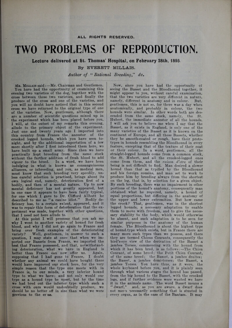 ALL RIGHTS RESERVED. TWO PROBLEMS OF REPRODUCTION. Lecture delivered at St. Thomas’ Hospital, on February 28th, 1895. By EVERETT MILLAIS. Author of “ Rational Breeding,*' dc. Mr. Millais said:—Mr. Chairman and Gentlemen. You have had the opportunity of examining this evening two varieties of the dog, together with the cross between these two varieties, and finally the produce of the cross and one of the varieties, and you will no doubt have noticed that in this second cross we have returned to the original type of one of the varieties. Now, gentlemen, although there are a number of scientific questions mixed up in the experiment which has been placed before you, I will, at the outset of my remarks this evening, allude to the primary object of the experiment. Just one and twenty years ago I imported into this country from France the ancestor of the crooked legged hounds, which you have seen to- night, and by the additional importation of a few more shortly after I first introduced them here, we have built up a small army. Since then we have practically kept breeding from the same stock without the further addition of fresh blood to add vigour to the breed. In a word, we have been indulging in what is known as consanguineous alliances, or inbreeding, and you, as medical men, must know that such breeding very speedily, un- less careful selection is practised, brings about its own logical end, namely, deterioration first of a bodily, and then of a mental nature. Up to now mental deficiency has not greatly appeared, but in one case it appears to have been fairly typical, for one which I gave to Dr. Clifford Allbutt he described to me as a. canine idiot.Bodily de- ficiency has, to a certain extent, appeared, and it was to repair this form of deterioration that the ex- periment was made, together with other questions, that I need not here allude to. At this point I will presume that you ask me why I went to another variety of hound for fresh blood, and why I did not go again to France and bring over fresh examples of the deteriorating variety? Well, gentlemen, in answer to such a question, I may state at once that when we im- ported our Bassets from France, we imported the best that France possessed, and that, notwithstand- ing deterioration, what we have in England is better than France can now offer us. Again, supposing that I had gone to France, I doubt whether any animal we could have bought there would have improved our stock here, for the very simple reason that the type one meets with in France is, to our minds, a very inferior hound type to w’hat we have; and not only would our type as a hound type be upset, but by the time we had bred out the inferior type which such a cross with ours would undoubtedly produce, we should be no better off in size than what we were previous to the cr )ss. Now, since you have had the opportunity cf seeing the Basset and the Bloodhound together, it might appear to you, without careful examination, that the two varieties are very different in nature, namely, different in anatomy and in colour. But, gentlemen, this is not so, for there was a day when anatomically, and probably in colour, the two hounds were similar. In other words both are de.s- cended from the same stock, namely, the St. Hubert, the immediate ancestor of all the hounds. I will ask you to believe me when I say that the Basset, as it exists in England, is only one of the many varieties of the Basset as it is known on the continent of Europe, and all these Bassets, whether they be smooth-coated or rough, have their proto- types in hounds resembling the Bloodhound in every feature, excepting that of the texture of their coat or their colour. In a word, gentlemen, all the straight-legged hounds come from a common stock, the St. Hubert, and all the crooked-legged ones come from them, and the raison d’etre of their being is not difficult to find. Man desired a slower hound than that as typified by the Bloodhound and his foreign cousins, and man set to work to produce him by breeding always from the shortest on the leg, that is, by selection for a given object. By such breeding, ^ere was no impairment in other portions of the hound^s anatomy, consequently man obtained what he required, namely, a hound cf equal proportions, but differing in the anatomy of the upper and lower extremities. But how came the crook? That, gentlemen, was in the shortest legged hounds, a necessary adaptation to enable them to move with freedom., and to give the neces- sary stability to the body, which would otherwise be absent, and such adaptation is to be seen for similar purposes in the anatomy of the human female. The Bloodhound is about the highest type of hound-type which exists, but in France there are many more such types than we possess, and there they are termed Chiens Courants, consequently the birdVeye view of the derivation of the Basset a jambes Torses, commencing with the hound from which it has been bred, is as follows:—The Chien Courant, of some breed; the Petit Chien Courant, of the same breed; the Basset, a jambes droites; the Basset, a jambes demi-torses; the Basset, a jambes Torses. You have thus, as it were, the whole keyboard before you, and it is plainly seen through what various stages the hound has passed, from the big hound to the Basset, with the crooked legs, and if further evidence were wanted we have it in the animals name. The word Basset means a ” dwarf,and, as you are aware, a dwarf does not mean necessarily something that is stunted in every organ, as in the case of the Bantam. It may