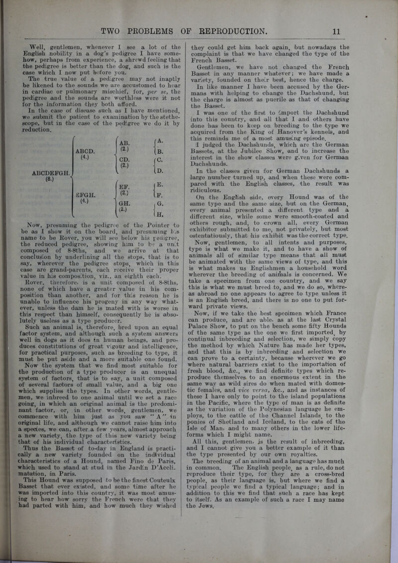Well, gentlemen, whenever I see a lot of the English nobility in a dog's pedigree I have some- how, perhaps from experience, a shrewd feeling that the pedigree is better than the dog, and such is the case which I now put before you. The true value of a pedigree may not inaptly be likened to the sounds we are accustomed to hear in cardiac or pulmonary mischief, for, 'per se, the pedigree and the sounds are worthless were it not for the information they both afford. In the case of disease such as I have mentioned, we suhinit the patient to examination by the stethe- soope, but in the case of the pedigree we do it by reduction. ABCDEFGH. (8.) r ( , AB. ABCD. , (2.) 1 (4.) i CD. ( (2.) j / EF. j EFGH. (2.) \ (4.) GH. I 12.) . 1 1 Now, presuming the pedigree of the Pointer to be as I show it on the board, and presuming t.s name to be Kover, you will see below his pedigj-ee, the reduced pedigree, showing him to be a unit composed of 8-8ths, and we arrive at that conclus'ion by underlining all the stops, that is to say, wherever the pedigree stops, which in this case are grand-parents, each receive their proper value in his composition, viz., an eighth each. Hover, therefore, is a unit composed of 8-8ths, none of which have a greater value in his com- position than another, and for this reason he is unable to influence his progeny in any way what- ever, unless the dam he is mated with is worse in this respect than himself, consequently he is abso- lutely useless as a type producer. Such an animal is, therefore, bred upon an equal factor system, and although such a S3^stem answers well i)n dogs as it does in human beings, and iiro- duces constitutions of great vigour and intelligence, for practical purposes, such as breeding to type, it must be put aside and a more suitable one found. Now the system that we find most suitable for the production of a type producer is an unequal system of factors, that is to say, a unit composed of several factors of small value, and a big one which supplies the types. In other words, gentle- men, we inbreed to one animal until we set a race going, in which an original animal is the predomi- nant factor, or, in other words, gentlemen, we commence with him just as you saw “ A in original life, and although we cannot raise him into a spectes, we can, after a few years, almost approach a new variety, the type of this new variety being that of his individual characteristics. Thus the Basset of to-day in England is practi- cally a new variety founded on the individual characteristics of a Hound, named Fino de Paris, which used to stand at stud in the Jardin D'Accli- mabation, in Paris. This Hound was supposed to be the finest Couteulx Basset that ever existed, and some time after he was imported into this country, it was most amus- ing to hear how sorry the French were that they had parted with him, and how maich they wished they could get him back again, but nowadaj^s the complaint is that we have changed the type of the French Basset. Gentlemen, we have not changed the French Basset in any manner whatever; we have made a variety, founded on their best, hence the charge. In like manner I have been accused by the Ger- mans with helping to change the Dachshund, but the charge is almost as puerile as that of changing the Basset. I was one of the first to -'import the Dachshund into this country, and all that I and others have done has been to keep on breeding to the type we acquired from the King of Hanover's kennels, and this reminds me of a most amusing episode. !l judged the Dachshunds, which are the German Bassets, at the Jubilee Show, and to increase the interest in the show cleisses were given for German Dachshunds. In the classes given for German Dachshunds a large number turned up, and when these were com- pared with the English cla^sses, the result was ridiculous. On the English side, e)very Hound was of the same type and the same size, but on the German, every animal preseinted a different tj^pe and a different size, while some were smooth-coated and others rough, and, to crown all, every German exhibitor submiitted to me, not privately, but most ostentatiously, that his exhibit was the correct type. Now, gentlemen, to all intents and purposes, type is what we make it, and to have a show of animals all of similar tj'pe means that all must be animated with the same views of type, and this is what makes us Englishmen a household word wherever the breeding of animals is concerned. We take a specimen from one country, and we say this is what we must breed to, and we do so, where- as abroad no one appears to agree to type unless it is an English breed, and there is no one to put for- ward private views. Now, if we take the best specimen which France can produce, and are able, as at the last Crystal Palace Show, to put on the bench some fifty Hounds of the same type as the one we first imported, by continual inbreeding and selection, we simply copy the method by which Nature has made her types, and that this is by inbreeding and selection we can prove to a certainty, because wherever we go where natural barriers exist to the importation of fresh blood, &c., we find definite types which re- produce themselves to an enormous extent in the same way as wild sires do When mated with domes- tic females, and vice versa, &c., and as instances of these I have only to point to the island populations in the Pacific, where the type of man is as definite as the variation of the Polynesian language he em- ploy’s, to the cattle of the Channel Islands, to the ponies of Shetland and Iceland, to the cats of the Isle of Man, and to many others in the lower life- forms which I might name. All this, gentlemen, is the result of inbreeding, and I cannot give you a better example of it than the type presented by our own royalties. The breeding of an'animal and a language has much in common. The English people, as a rule, do not reproduce their ty’pe, for they are a cross-bred people, as their language is, but where we find a typical people we find a typical language; and in addition to this we find that such a race has kept to itself. As an example of such a race I may name the Jews.