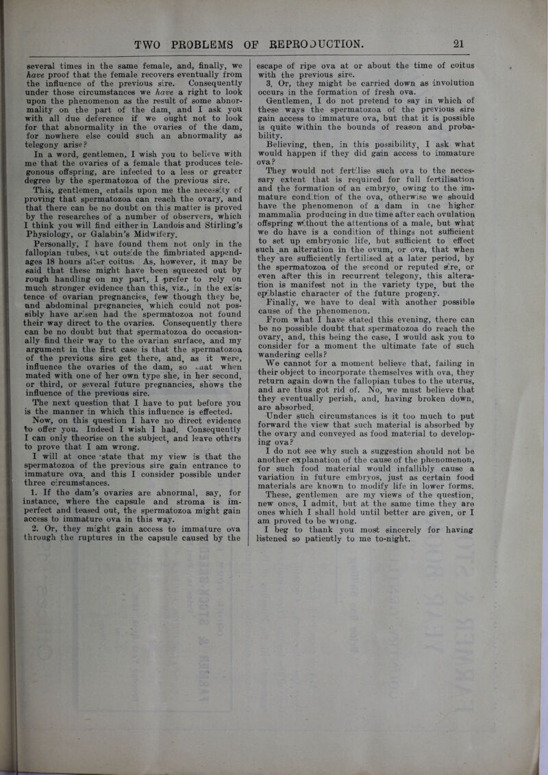 several times in the same female, and, finally, we have proof that the female recovers eventually from the influence of the previous sire. Consequently under those circumstances we have a right to look upon the phenomenon as the result of some abnor- mality on the part of the dam, and I ask you with all due deference if we ought not to look for that abnormality in the ovaries of the dam, for nowhere else could such an abnormality as telegony arise? In a word, gentlemen, I wish you to believe with me that the ovaries of a female that produces tele- gonous offspring, are infected to a less or greater degree by the spermatozoa of the previous sire. This, gentlemen, entails upon me the necessity of proving that spermatozoa can reach the ovary, and that there can be no doubt on this matter is proved by the researches of a number of observers, which I think you will find either in Landois and Stirling’s Physiology, or Galabin’s Midwifery. Personally, I have found them not only in the fallopian tubes, Vut outside the fimbriated append- ages 18 hours alter coitus: As, however, it may be said that these might have been squeezed out by rough handling on my part, I prefer to rely on much stronger evidence than this, viz., in the exis- tence of ovarian pregnancies, few though they be, and abdominal pregnancies, which could not pos- sibly have arisen had the spermatozoa not found their way direct to the ovaries. Consequently there can be no doubt but that spermatozoa do occasion- ally find their way to the ovarian surface, and my argument in the first case is that the spermatozoa of the previous sire get there, and, as it were, influence the ovaries of the dam, so ..nat when mated with one of her own type she, in Jier second, or third, or several future pregnancies, shows the influence of the previous sire. The next question that I have to put before you is the manner in which this influence is effected. Now, on this question I have no direct evidence to offer you. Indeed I wish I had. Consequently I can only theorise on the subject, and leave others to prove that I am wrong. I will at once -state that my view is that the spermatozoa of the previous sire gain entrance to immature ova, and this I consider possible under three circumstances. 1. If the dam’s ovaries are abnormal, say, for instance, where the capsule and stroma is im- perfect and teased out, the spermatozoa might gain access to immature ova in this way. 2. Or, they might gain access to immature ova through the ruptures in the capsule caused by the escape of ripe ova at or about the time of coitus with the previous sire. 3. Or, they might be carried down as involution occurs in the formation of fresh ova. Gentlemen, I do not pretend to say in which of these ways the spermatozoa of the previous sire gain access to immature ova, but that it is possible is quite within the bounds of reason and proba- bility. Believing, then, in this possibility, I ask what would happen if they did gain access to immature ova? They would not fertilise such ova to the neces- sary extent that is required for full fertilisation and the formation of an embryo, owing to the im- mature condition of the ova, othei-wise we should have the phenomenon of a dam in cne higher mammalia producing in due time after each ovulation offspring Without the attentions of a male, but what we do have is a condition of things not sufficient to set up embryonic life, but sufficient to effect such an alteration in the ovum, or ova, that when they are sufficiently fertilised at a later period, by the spermatozoa of the second or reputed sire, or even after this in recurrent telegony, this altera- tion is manifest not in the variety type, but the epiblastic character of the future progeny. Finally, we have to deal with another possible cause of the phenomenon. From what I have stated this evening, there can be no possible doubt that spermatozoa do reach the ovary, and, this being the case, I would ask you to consider for a moment the ultimate fate of such wandering cells? We cannot for a moment believe that, failing in their object to incorporate themselves with ova, they return again down the fallopian tubes to the uterus, and are thus got rid of. No, we must believe that they (eventually perish, and, having broken down, are absorbed. Under such circumstances is it too much to put forward the view that such material is absorbed by the ovary and conveyed as food material to develoij- ing ova? I do not see why such a suggestion should not be another explanation of the cause of the phenomenon, for such food material would infallibly cause a variation in future embryos, just as certain food materials are known to modify life in lower forms. These, gentlemen are my views of the question, new ones, I admit, but at the same time they are ones which I shall hold until better are given, or I am proved to be wiong. I beg to thank you most sincerely for having listened so patiently to me to-night.