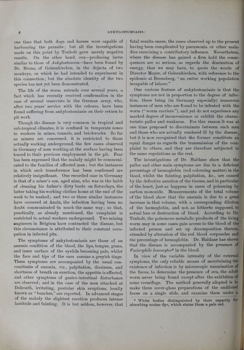 one time that both dogs and horses were capable of harbouring the parasite; but all the investigations made on this point by Tenholt gave merely negative results. On the other hand, ova—producing larvae similar to those of Anhylostominn—have been found by Dr. Bruns, of Gelsenkirchen, in the dejecta of two monkeys, on which he had intended to experiment in this connection; but the absolute identity of the two species has not yet been demonstrated. The life of the worm extends over several years, a fact which has recently received confirmation in the case of several reservists in the German army, who, after two years’ service with the colours, have been found suffering from ankylostomiasis on their return to pit work. Though the disease is very common in tropical and sub-tropical climates, it is confined in temperate zones to workers in mines, tunnels, and brickworks. So far as miners are concerned, it is restricted to those actually working -underground, the few cases observed in Germany of men working at the surface having been traced to their previous employment in the pit. Fear has been expressed that the malady might be communi- cated to the families of affected men ; but the instances in which such transference has been confirmed are relatively insignificant. One recorded case in Germany is that of a miner’s son, aged nine, who was in the habit of cleaning his father’s dirty boots on Saturdays, the latter taking his working clothes home at the end of the week to be washed; and two or three similar instances have occurred at Anzin, the infection having been no doubt communicated -in much the same way; so that, practically, as already mentioned, the complaint is restricted to actual workers underground. Two mining engineers in Belgium have contracted the disease, but this circumstance is attributed to their constant occu- pation in infected pits. The symptoms of ankylostomiasis are those of an anaemic condition of the blood, the lips, tongue, gums, and inner surface of the eyelids becoming pale, whilst the face and tips of the ears assume a greyish tinge. These symptoms are accompanied by the usual con- comitants of anaemia, viz., palpitation, dizziness, and shortness of breath on exertion, the appetite is affected, and other symptoms of gastro-intestinal disturbance are observed; and in the case of the men attacked at Dolcoath, irritating, pustular skin eruptions, locally known as “ bunches,” are reported. In advanced stages of the malady the slightest exertion produces intense lassitude and fainting. It is but seldom, however, that fatal results ensue, the cases observed up to the present 1 having been complicated by pneumonia or other mala- ] dies exercising a contributory influence. Nevertheless, | where the disease has gained a firm hold the conse- I quences are so serious, as regards the diminution of ] energy, that we may have, to quote the words of j Director Meyer, of Gelsenkirchen, with reference to the 1 epidemic at Brennberg, “ an entire working population 1 incapable of labour.” One curious feature of ankylostomiasis is that the 1 symptoms are not in proportion to the degree of infec- 1 tion, there being (in Germany especially) numerous ] instances of men who are found to be infested with the 1 worm (“worm carriers ”), and yet do not experience any I marked degree of inconvenience or exhibit the charac-1 teristic pallor and weakness. For this reason it was at 1 one time proposed to discriminate between such men and those who are actually rendered ill by the disease.® but it is now recognised that - the former constitute an equal danger as regards the transmission of the com- fl plaint to others, and they are therefore subjected to § the same regulations as the rest. The investigations of Dr. Haldane show that the pallor and other main symptoms are due to a deficient percentage of haemoglobin (red colouring matter) in the * blood, whilst the fainting, palpitation, &c., are caused by the defective aeration of the tissues, and in particular ^ of the heart, just as happens in cases of poisoning by carbon monoxide. Measurements of the total volume of the blood show that the anaemia is due to a great increase in that volume, with a corresponding dilution of the haemoglobin, and not, as hitherto supposed, to actual loss or destruction of blood. According to Dr. Tenholt, the poisonous metabolic products of the living worm may in some cases gain access to the blood of the infected person and set up decomposition therein, attended by alteration of the red blood corpuscles and the percentage of haemoglobin. Dr. Haldane has shown that the disease is accompanied by the presence of Fosinnphile leucocytes* in the blood. In view of the variable intensity of the external symptoms, the only reliable means of ascertaining the existence of infection is by microscopic examination of the faeces, to determine the presence of ova, the adult worm never being found except after the exhibition of some vermifuge. The method generally adopted is to make three cover-glass preparations of the undiluted faeces on a single slide, and examine them under a * White bodies distinguished by their capacity for absorbing eosine dye, which stains them a pale red. \ N