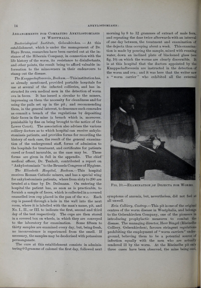 Arrangements for Combating Ankylostomiasis in Westphalia. Bacteriological Institute, Gelsenkirchen. — At this establishment, which is under the management of Dr. Hayo Bruns, researches have been carried out at the in- stance of the Hibernia Company, in connection with the life history of the worm, its resistance to disinfectants, and other points, the result being to afford valuable in- formation to the mineowners in their endeavours to stamp out the disease. The Knappschaftsverein, Bochum.—T his institution ha.s, as already mentioned, provided portable hospitals for use at several of the infected collieries, and has in- structed its own medical men in the detection of worm ova in faeces. It has issued a circular to the miners, impressing on them the necessity for cleanliness and for using the pails set up in the pit; and recommending them, in the general interest, to denounce such comrades as commit a breach of the regulations by depositing their faeces in the mine (a breach which is, moreover, punishable by fine on being brought to the notice of the Lower Court). The association also advises the various colliery doctors as to which hospital can receive ankylo- stomiasis patients, and provides forms for recording the history of each case, the result of the general examina- tion of the underground staff, forms of admission to the hospitals for treatment, and certificates for patients cured or found incurable, as the case may be. These forms are given in full in the appendix. The chief ' medical officer, Dr. Tenholt, contributed a report on “ Ankylostomiasis ” to the Brussels Congress of Hygiene. The Elisabeth Hospital, Bochum.—This hospital receives Roman Catholic miners, and has a special wing for ankylostomiasis patients, where from sixty to 200 are treated at a time by Dr. Deilmann. On entering the hospital the patient has, as soon as is practicable, to furnish a sample of faeces, which is collected in a covered enamelled iron cup placed in the pan of the w.c. Each cup is passed through a hole in the wall into the next room, where it is labelled with the man’s name, pit, and No. I., II., or III. to indicate the first, second and third day of the test respectively. The cups are then stored in a covered box on wheels, in which they are conveyed to the laboratory for examination. Some fifteen to thirty samples are examined every day, but, being fresh, no inconvenience is experienced from the smell. If necessary, the samples may be deodorised with potassium permanganate. The cure at this establishment consists in adminis- tering 0 3 gramme of calomel the first day, followed next morning by 8 to 12 grammes of extract of male fern, and repeating the dose twice afterwards with an interval of one day between, the treatment and examination of the dejecta thus occuping about a week. This examina- tion is made by pouring the sample, mixed with running water, down an inclined plate of blackened glass (see fig. 10) on which the worms are clearly discernible. It is at this hospital that the doctors appointed by the Knappschaftsverein are instructed in the detection of the worm and ova ; and it was here that the writer saw a “ worm carrier ” who exhibited all the external symptoms of anaemia, but, nevertheless, did not feel at all unwell. Erin Colliery, Castrop.—This pit is one of the original centres of the worm disease in Westphalia, and belongs to the Gelsenkirchen Company, one of the pioneers in introducing prophylactic measures to combat the disease. The managing director, Herr Bingel (Rlieinelbe Colliery, Gelsenkirchen), favours stringent regulations prohibiting the employment of “ worm carriers ’’ under- ground, believing them to be a potential source of infection equally with the men who are actually rendered ill by the worm. At the Rheinelbe pit only three cases have been observed, the mine being cool, Fig. 10.—Examination/^ Dejecta for Worms.