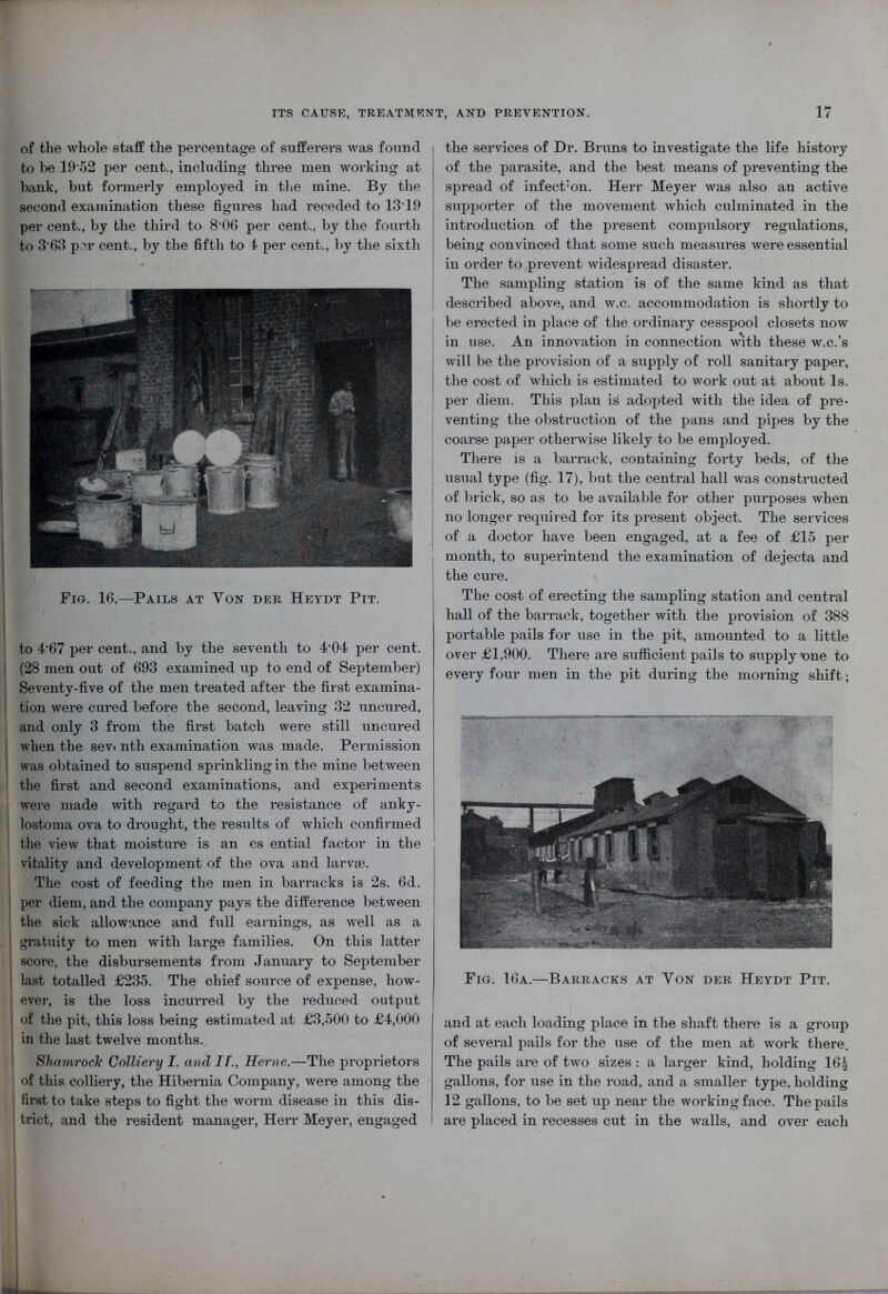 of the whole staff the percentage of sufferers was found to be 1952 per cent., including three men working at bank, but formerly employed in the mine. By the second examination these figures had receded to 1319 per cent., by the third to 8‘06 per cent., by the fourth to 3’63 per cent., by the fifth to 4 per cent., by the sixth Fig. 16.—Pails at Yon der Heydt Pit. : to 4'67 per cent., and by the seventh to 4*04 per cent. I (28 men out of 693 examined up to end of September) i Seventy-five of the men treated after the first examina- I tion were cured before the second, leaving 32 uncured, | and only 3 from the first batch were still uncured when the sev» nth examination was made. Permission was obtained to suspend sprinkling in the mine between the first and second examinations, and experiments were made with regard to the resistance of anky- lostoma ova to drought, the results of which confirmed the view that moisture is an es ential factor in the vitality and development of the ova and larvae. The cost of feeding the men in barracks is 2s. 6d. per diem, and the company pays the difference between the sick allowance and full earnings, as well as a gratuity to men with large families. On this latter score, the disbursements from January to September last totalled £235. The chief source of expense, how- ever, is the loss incurred by the reduced output of the pit, this loss being estimated at £3,500 to £4,000 in the last twelve months. Shamrock Colliery I. and IF., Herne.—The proprietors of this colliery, the Hibernia Company, were among the first to take steps to fight the worm disease in this dis- trict, and the resident manager, Herr Meyer, engaged I the services of Dr. Bruns to investigate the life history of the parasite, and the best means of preventing the spread of infect’on. Herr Meyer was also an active supporter of the movement which culminated in the introduction of the present compulsory regulations, being convinced that some such measures were essential in order to,prevent widespread disaster. The sampling station is of the same kind as that described above, and w.c. accommodation is shortly to be erected in place of the ordinary cesspool closets now in use. An innovation in connection with these w.c.’s will be the provision of a supply of roll sanitary paper, the cost of which is estimated to work out at about Is. per diem. This plan is adopted with the idea of pre- venting the obstruction of the pans and pipes by the coarse paper otherwise likely to be employed. There is a barrack, containing forty beds, of the usual type (fig. 17), but the central hall was constructed of brick, so as to be available for other purposes when no longer required for its present object. The services of a doctor have been engaged, at a fee of £15 per month, to superintend the examination of dejecta and the cure. The cost of erecting the sampling station and central hall of the barrack, together with the provision of 388 portable pails for use in the pit, amounted to a little over £1,900. There are sufficient pails to supply xme to every four men in the pit during the morning shift; Fig. 16a.—Barracks at Yon der Heydt Pit. and at each loading place in the shaft there is a group of several pails for the use of the men at work there. The pails are of two sizes : a larger kind, holding 164 gallons, for use in the road, and a smaller type, holding 12 gallons, to be set up near the working face. The pails are placed in recesses cut in the walls, and over each