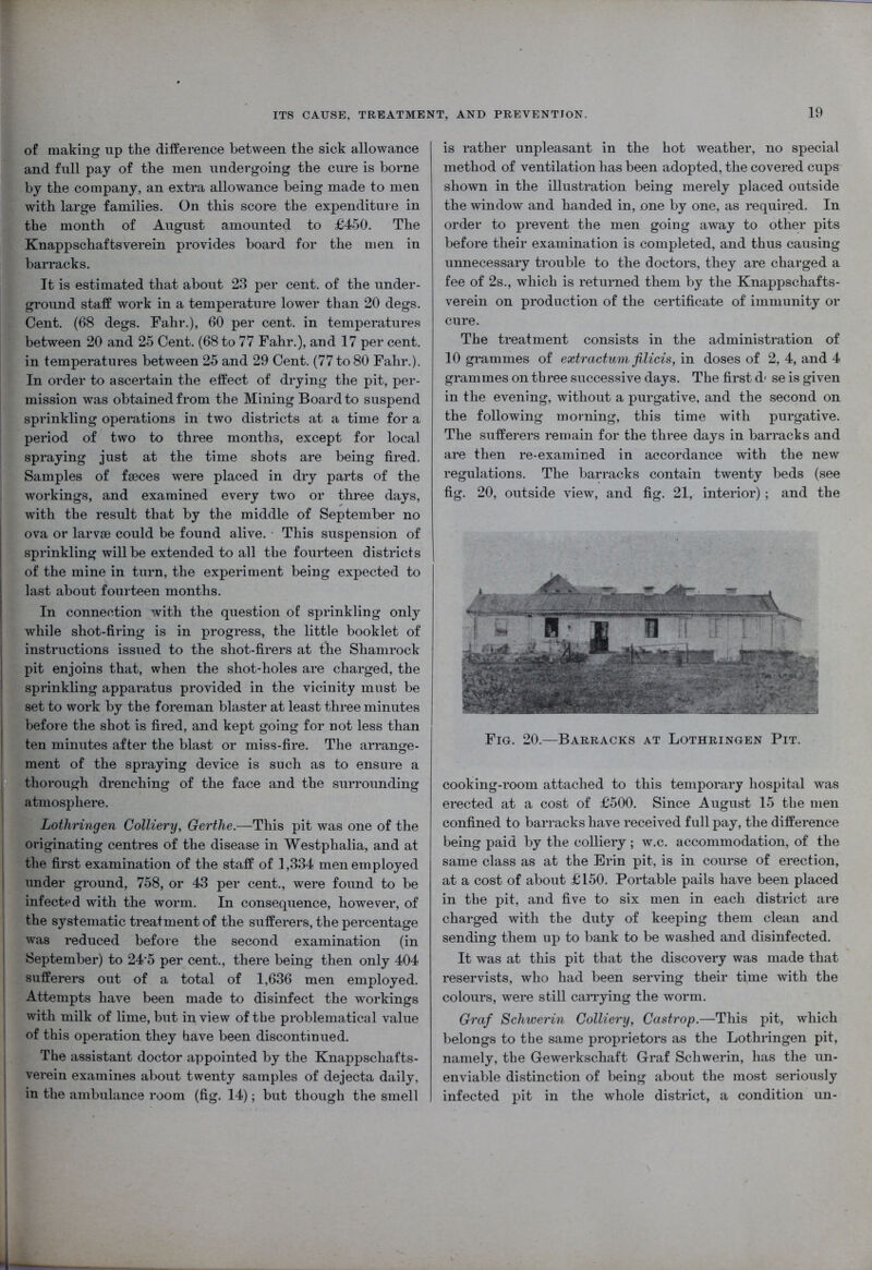 of making up the difference between the sick allowance and full pay of the men undergoing the cure is borne by the company, an extra allowance being made to men with large families. On this score the expenditure in the month of August amounted to £450. The Knappschaftsverein provides board for the men in barracks. It is estimated that about 23 per cent, of the under- ground staff work in a temperature lower than 20 degs. Cent. (68 degs. Fahr.), 60 per cent, in temperatures between 20 and 25 Cent. (68 to 77 Fahr.), and 17 per cent, in temperatures between 25 and 29 Cent. (77 to 80 Fahr.). In order to ascertain the effect of drying the pit, per- mission was obtained from the Mining Board to suspend sprinkling operations in two districts at a time for a period of two to three months, except for local spraying just at the time shots are being fired. Samples of faeces were placed in dry parts of the workings, and examined every two or three days, with the result that by the middle of September no ova or larvae could be found alive. This suspension of sprinkling will be extended to all the fourteen districts of the mine in turn, the experiment being expected to last about fourteen months. In connection with the question of sprinkling only while shot-firing is in progress, the little booklet of instructions issued to the shot-firers at the Shamrock pit enjoins that, when the shot-holes are charged, the sprinkling apparatus provided in the vicinity must be set to work by the foreman blaster at least three minutes before the shot is fired, and kept going for not less than ten minutes after the blast or miss-fire. The arrange- ment of the spraying device is such as to ensure a thorough drenching of the face and the surrounding atmosphere. Lothringen Colliery, Gerthe.—This pit was one of the originating centres of the disease in Westphalia, and at the first examination of the staff of 1,334 men employed under ground, 758, or 43 per cent., were found to be infected with the worm. In consequence, however, of the systematic treatment of the sufferers, the percentage was reduced before the second examination (in September) to 245 per cent., there being then only 404 sufferers out of a total of 1,636 men employed. Attempts have been made to disinfect the workings with milk of lime, but in view of the problematical value of this operation they have been discontinued. The assistant doctor appointed by the Knappschafts- verein examines about twenty samples of dejecta daily, in the ambulance room (fig. 14); but though the smell is rather unpleasant in the hot weather, no special method of ventilation has been adopted, the covered cups shown in the illustration being merely placed outside the window and handed in, one by one, as required. In order to prevent the men going away to other pits before their examination is completed, and thus causing unnecessary trouble to the doctors, they are charged a fee of 2s., which is returned them by the Knappschafts- verein on production of the certificate of immunity or cure. The treatment consists in the administration of 10 grammes of extractum filicis, in doses of 2, 4, and 4 grammes on three successive days. The first d< se is given in the evening, without a purgative, and the second on the following morning, this time with purgative. The sufferers remain for the three days in barracks and are then re-examined in accordance with the new regulations. The barracks contain twenty beds (see fig. 20, outside view, and fig. 21, interior); and the Fig. 20.—Barracks at Lothringen Pit. cooking-room attached to this temporary hospital was erected at a cost of £500. Since August 15 the men confined to barracks have received full pay, the difference being paid by the colliery; w.c. accommodation, of the same class as at the Erin pit, is in course of erection, at a cost of about £150. Portable pails have been placed in the pit, and five to six men in each district are charged with the duty of keeping them clean and sending them up to bank to be washed and disinfected. It was at this pit that the discovery was made that reservists, who had been serving their time with the colours, were still carrying the worm. Graf Schwerin Colliery, Castrop.—This pit, which belongs to the same proprietors as the Lothringen pit, namely, the Gewerkschaft Graf Schwerin, has the un- enviable distinction of being about the most seriously infected pit in the whole district, a condition un-