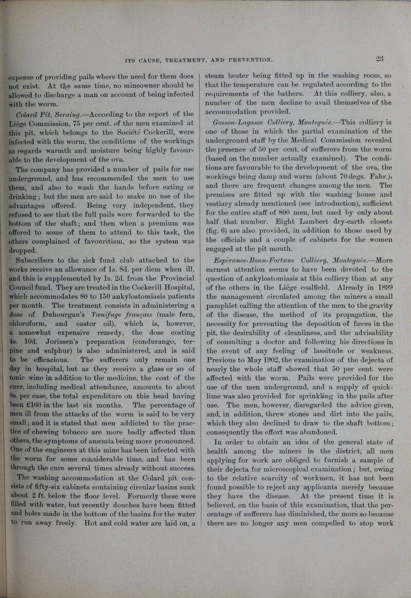 expense of providing pails where the need for them does not exist. At the same time, no mineowner should be allowed to discharge a man on account of being infected with the worm. ColarcL Pit, Seraing.—According to the report of the Liege Commission, 75 per cent, of the men examined at this pit, which belongs to the Societe Cockerill, were infected with the worm, the conditions of the workings as regards warmth and moisture being highly favour- able to the development of the ova. The company has provided a number of pails for use underground, and has recommended the men to use them, and also to wash the hands before eating or drinking; but the men are said to make no use of the advantages offered. Being very independent, they refused to see that the full pails were forwarded to the bottom of the shaft; and then when a premium was offered to some of them to attend to this task, the others complained of favouritism, so the system was dropped. Subscribers to the sick fund club attached to the works receive an allowance of Is. 8d. per diem when ill, and this is supplemented by Is. 2d. from the Provincial Council fund. They are treated in the Cockerill Hospital, which accommodates 80 to 150 ankylostomiasis patients per month. The treatment consists in administering a dose of Duhourgau’s Tcenifuge fran$ais (male fern, chloroform, and castor oil), which is, however, a somewhat expensive remedy, the dose costing 4s. lOd. Jorissen’s preparation (condurango, ter- pine and sulphur) is also administered, and is said i to be efficacious. The sufferers only remain one day in hospital, but as they receive a glass or so of tonic wine in addition to the medicine, the cost of the cure, including medical attendance, amounts to about 8s. per case, the total expenditure on this head having been £160 in the last six months. The percentage of 1 men ill from the attacks of the worm is said to be very small; and it is stated that men addicted to the prac- tice of chewing tobacco are more badly affected than 1 others, the symptoms of anamiia being more pronounced. ; One of the engineers at this mine has been infected with the worm for some considerable time, and has been through the cure several times already without success. The washing accommodation at the Colard pit con- | sists of fifty-six cabinets containing circular basins sunk about 2 ft. below the floor level. Formerly these were filled with water, but recently douches have been fitted and holes made in the bottom of the basins for the water I to run away freely. Hot and cold water are laid on, a steam heater being fitted up in the washing room, so that the temperature can be regulated according to the requirements of the bathers. At this colliery, also, a number of the men decline to avail themselves of the accommodation provided. Gosson-Lagasse Colliery, Montegnee.—This colliery is one of those in which the partial examination of the underground staff by the Medical Commission revealed the presence of 50 per cent, of sufferers from the worm (based on the number actually examined). The condi- tions are favourable to the development of the ova, the workings being damp and warm (about 70degs. Fahr.), and there are frequent changes among the men. The premises are fitted up with the washing house and vestiary already mentioned (see introduction), sufficient for the entire staff of 800 men, but used by only about half that number. Eight Lambert dry-earth closets (fig. 6) are also provided, in addition to those used by the officials and a couple of cabinets for the women engaged at the pit mouth. Esperance-Bonn-Fortune Colliery, Montegnee.—More earnest attention seems to have been devoted to the question of ankylostomiasis at this colliery than at any of the others in the Liege coalfield. Already in 1899 the management circulated among the miners a small pamphlet calling the attention of the men to the gravity of the disease, the method of its propagation, the necessity for preventing the deposition of faeces in the pit, the desirability of cleanliness, and the advisability of consulting a doctor and following his directions in the event of any feeling of lassitude or weakness. Previous to May 1902, the examination of the dejecta of nearly the whole staff showed that 50 per cent, were affected with the worm. Pails were provided for the use of the men underground, and a supply of quick- lime was also provided for sprinkling in the pails after use. The men, however, disregarded the advice given, and, in addition, threw stones and dirt into the pails, which they also declined to draw to the shaft bottom; consequently the effort was abandoned. In order to obtain an idea of the general state of health among the miners in the district, all men applying for work are obliged to furnish a sample of their dejecta for microscopical examination ; but, owing to the relative scarcity of workmen, it has not been found possible to reject any applicants merely because they have the disease. At the present time it is believed, on the basis of this examination, that the per- centage of sufferers has diminished, the more so because there are no longer any men compelled to stop work
