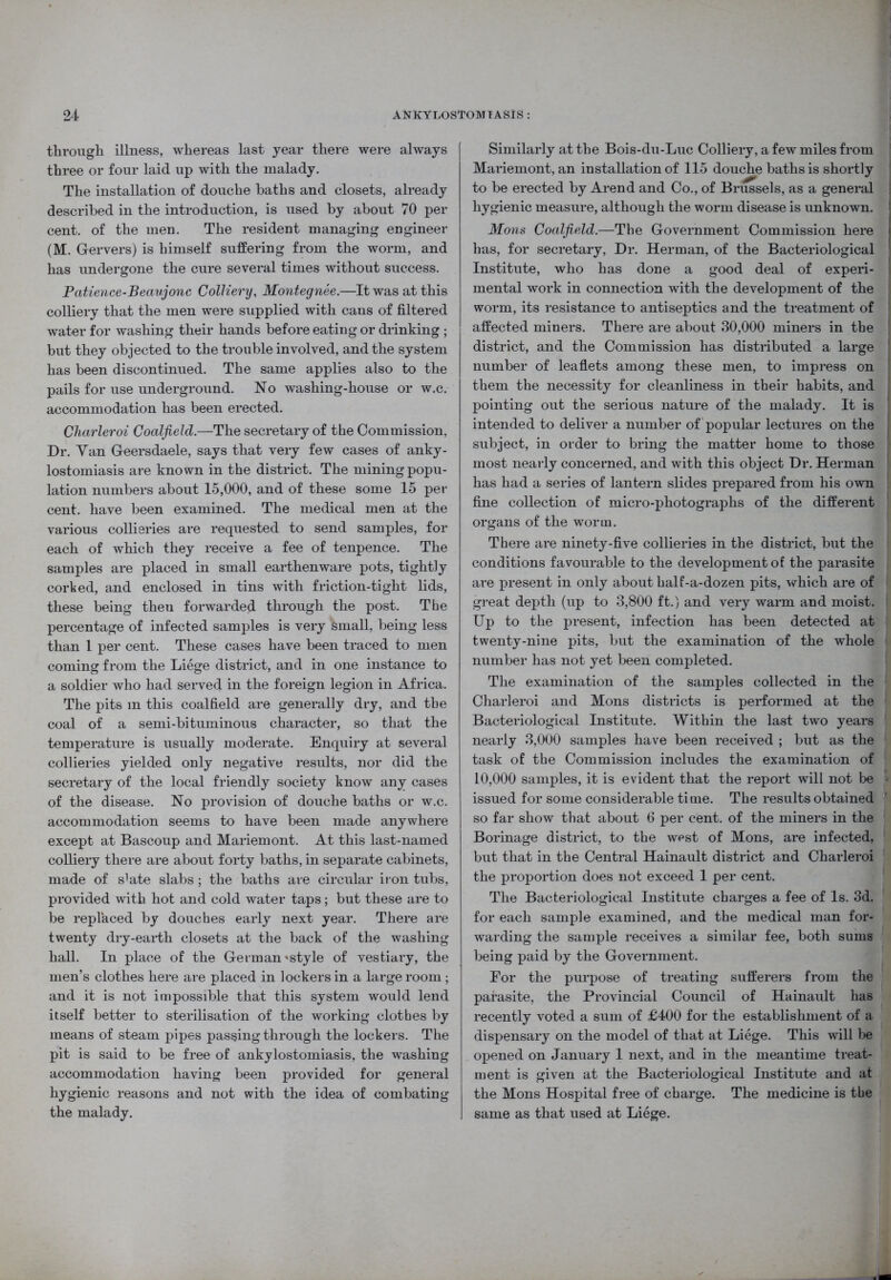 through illness, whereas last year there were always three or four laid up with the malady. The installation of douche baths and closets, already described in the introduction, is used by about 70 per cent, of the men. The resident managing engineer (M. Gervers) is himself suffering from the worm, and has undergone the cure several times without success. Patience-Beaujonc Colliery, Montegnee.—It was at this colliery that the men were supplied with cans of filtered water for washing their hands before eating or drinking ; but they objected to the trouble involved, and the system has been discontinued. The same applies also to the pails for use underground. No washing-house or w.c. accommodation has been erected. Charleroi Coalfield.—The secretary of the Commission, Dr. Yan Geersdaele, says that very few cases of anky- lostomiasis are known in the district. The mining popu- lation numbers about 15,000, and of these some 15 per cent, have been examined. The medical men at the various collieries are requested to send samples, for each of which they receive a fee of tenpence. The samples are placed in small earthenware pots, tightly corked, and enclosed in tins with friction-tight lids, these being then forwarded through the post. The percentage of infected samples is very small, being less than 1 per cent. These cases have been traced to men coming from the Liege district, and in one instance to a soldier who had served in the foreign legion in Africa. The pits m this coalfield are generally dry, and the coal of a semi-bituminous character, so that the temperature is usually moderate. Enquiry at several collieries yielded only negative results, nor did the secretary of the local friendly society know any cases of the disease. No provision of douche baths or w.c. accommodation seems to have been made anywhere except at Bascoup and Mariemont. At this last-named colliery there are about forty baths, in separate cabinets, made of s^te slabs; the baths are circular iron tubs, provided with hot and cold water taps; but these are to be replaced by douches early next year. There are twenty dry-earth closets at the back of the washing hall. In place of the German'style of vestiary, the men’s clothes here are placed in lockers in a large room; and it is not impossible that this system would lend itself better to sterilisation of the working clothes by means of steam pipes passing through the lockers. The pit is said to be free of ankylostomiasis, the washing accommodation having been provided for general hygienic reasons and not with the idea of combating the malady. Similarly at the Bois-du-Luc Colliery, a few miles from Mariemont, an installation of 115 douche baths is shortly to be erected by Arend and Co., of Brussels, as a general hygienic measure, although the worm disease is unknown. Mons Coalfield.—The Government Commission here has, for secretary, Dr. Herman, of the Bacteriological Institute, who has done a good deal of experi- mental work in connection with the development of the worm, its resistance to antiseptics and the treatment of affected miners. There are about 30,000 miners in the district, and the Commission has distributed a large number of leaflets among these men, to impress on them the necessity for cleanliness in their habits, and pointing out the serious nature of the malady. It is intended to deliver a number of popular lectures on the subject, in order to bring the matter home to those most nearly concerned, and with this object Dr. Herman has had a series of lantern slides prepared from his own fine collection of micro-photographs of the different organs of the worm. There are ninety-five collieries in the district, but the conditions favourable to the development of the parasite are present in only about half-a-dozen pits, which are of great depth (up to 3,800 ft.) and very warm and moist. Up to the present, infection has been detected at twenty-nine pits, but the examination of the whole number has not yet been completed. The examination of the samples collected in the Charleroi and Mons districts is performed at the Bacteriological Institute. Within the last two years nearly 3,000 samples have been received ; but as the task of the Commission includes the examination of 10,000 samples, it is evident that the report will not be issued for some considerable time. The results obtained so far show that about 6 per cent, of the miners in the Borinage district, to the west of Mons, are infected, but that in the Central Hainault district and Charleroi the proportion does not exceed 1 per cent. The Bacteriological Institute charges a fee of Is. 3d. for each sample examined, and the medical man for- warding the sample receives a similar fee, both sums being paid by the Government. For the purpose of treating sufferers from the parasite, the Provincial Council of Hainault has recently voted a sum of £400 for the establishment of a dispensary on the model of that at Liege. This will lie opened on January 1 next, and in the meantime treat- ment is given at the Bacteriological Institute and at the Mons Hospital free of charge. The medicine is the same as that used at Liege.