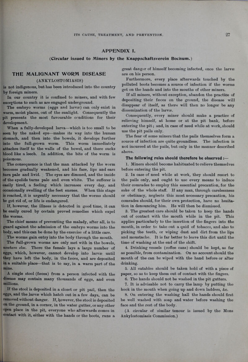 APPENDIX I. (Circular issued to Miners by the Knappschaftsverein Bochum.) THE MALIGNANT WORM DISEASE (ANKYLOSTOMIASIS) is not indigenous, but has been introduced into the country by foreign miners. In our country it is confined to miners, and with few exceptions to such as are engaged underground. The embryo worms (eggs and larvae) can only exist in warm, moist places, out of the sunlight. Consequently the pit presents the most favourable conditions for their development. When a fully-developed larva—which is too small to be seen by the naked eye—makes its way into the human stomach, and then into the bowels, it develops further into the full-grown worm. This worm immediately attaches itself to the walls of the bowel, and there sucks | blood like a leech. In addition, the bite of the worm is j poisonous. The consequence is that the man attacked by the worm becomes gradually weakened, and his face, lips and ears turn pale and livid. The eyes are dimmed, and the inside i of the eyelids turns pale and even white. The sufferer is | easily tired, a feeling which increases every day, and occasionally swelling of the feet ensues. When this stage is reached, it is urgently necessary that the worms should be got rid of, or life is endangered. If, however, the illness is detected in good time, it can be easily cured by certain proved remedies which expel the worms. The chief means of preventing the malady, after all, is to guard against the admission of the embryo worms into the body, and this can be done by the exercise of a little care. The worms gain entry into the body through the mouth. The full-grown worms are only met with in the bowels, nowhere else. There the female lays a large number of eggs, which, however, cannot develop into larvae until they have left the body, in the faeces, and are deposited in a suitable place—that is to say, in a warm part of the mine. A single stool (faeces) from a person infected with the disease may contain many thousands of eggs, and even millions. If the stool is deposited in a closet or pit pail, then the eggs, and the larvae which hatch out in a few days, can be removed without danger. If, however, the stool is deposited on the ground, in a corner, in the water gutter, or any other open place in the pit, everyone who afterwards comes in | contact with it, either with the hands or the boots, runs a great danger of himself becoming infected, once the larvae are on his person. Furthermore, every place afterwards touched by the polluted boots becomes a source of infection if the worms get on the hands and into the mouths of other miners. If all miners, without exception, abandon the practice of depositing their faeces on the ground, the disease will disappear of itself, as there will then no longer be any dissemination of the larvae. Consequently, every miner should make a practice of relieving himself, at home or at the pit bank, before entering the pit; and, in case of need while at work, should use the pit pails only. The fear of some miners that the pails themselves form a source of infection are quite groundless. The infection is not incurred at the pails, but only in the manner described above. The following rules should therefore be observed:— 1. Miners should become habituated to relieve themselves before entering the pit. 2. In case of need while at work, they should resort to the pails only, and ought to use every means to induce their comrades to employ this essential precaution, for the sake of the whole staff. If any man, through carelessness or obstinacy, neglects this most necessary precaution, his comrades should, for their own protection, have no hesita- tion in denouncing him. He will then be dismissed. 3. The greatest care should be taken to keep the hands out of contact with the mouth while in the pit. This applies particularly to the insertion of the fingers into the mouth, in order to take out a quid of tobacco, and also to picking the teeth, or wiping dust and dirt from the lips and moustache. It is far better to leave this dirt until the time of washing at the end of the shift. 4. Drinking vessels (coffee cans) should be kept, as far as possible, from contamination. On no account should the mouth of the can be wiped with the hand before or after drinking. 5. All eatables should be taken hold of with a piece of paper, so as to keep them out of contact with the fingers. 6. The hands should not be washed in the pit gutters. 7. It is advisable not to carry the lamp by putting the hook in the mouth when going up and down ladders, &c. 8. On entering the washing hall the hands should first be well washed with soap and water before washing the face and the rest of the body. (A circular of similar tenour is issued by the Mons Ankylostomiasis Commission.)