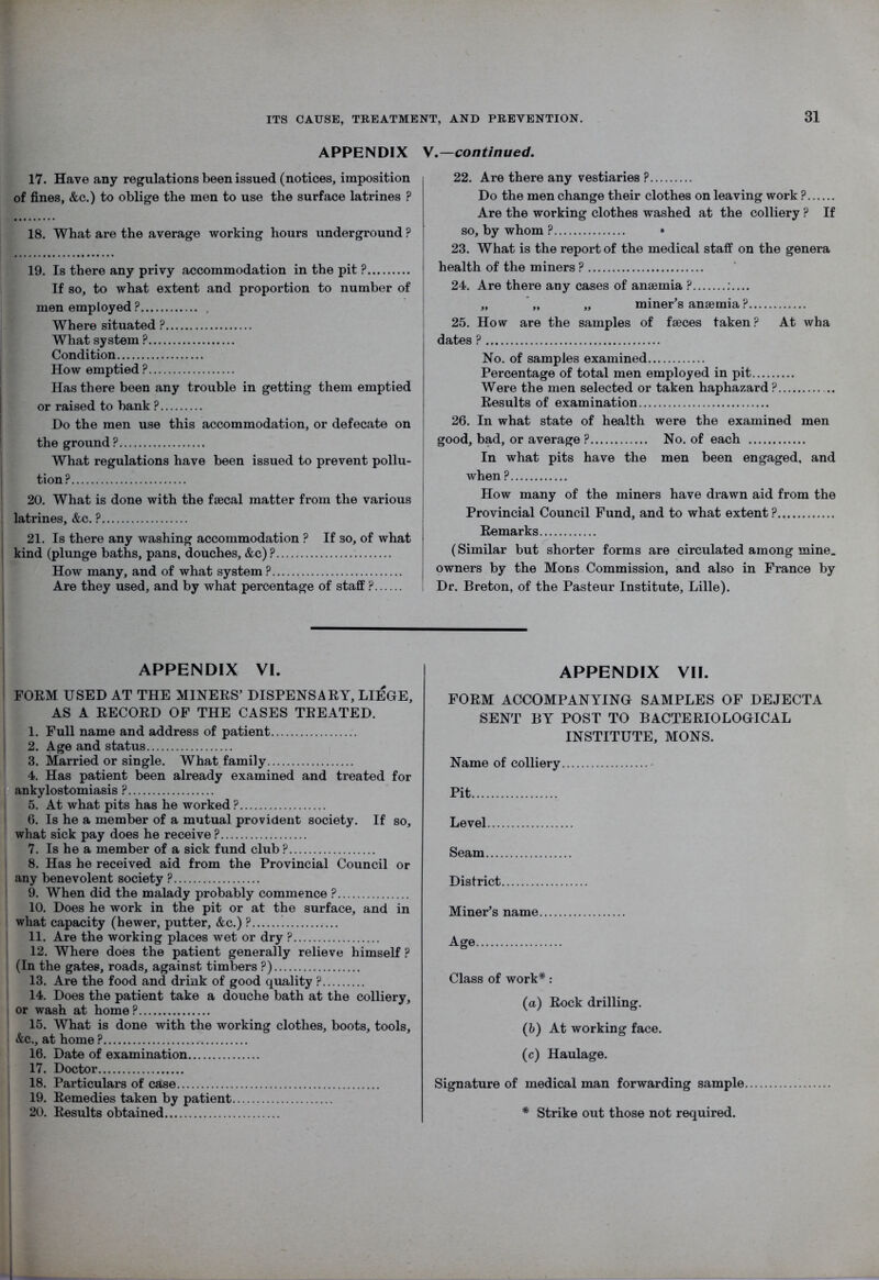 APPENDIX V.—continued. 17. Have any regulations been issued (notices, imposition of fines, &c.) to oblige the men to use the surface latrines ? 18. What are the average working hours underground ? 19. Is there any privy accommodation in the pit ? If so, to what extent and proportion to number of men employed P Where situated ? What system ? Condition How emptied ? Has there been any trouble in getting them emptied or raised to bank ? Do the men use this accommodation, or defecate on the ground? What regulations have been issued to prevent pollu- tion? 20. What is done with the fsecal matter from the various latrines, &c. ? 21. Is there any washing accommodation ? If so, of what kind (plunge baths, pans, douches, &c)P How many, and of what system ? Are they used, and by what percentage of staff ? 22. Are there any vestiaries ? Do the men change their clothes on leaving work ? Are the working clothes washed at the colliery ? If so, by whom ? • 23. What is the report of the medical staff on the genera health of the miners ? 24. Are there any cases of anaemia ? :.... „ „ „ miner’s anaemia ? 25. How are the samples of faeces taken? At wha dates ? No. of samples examined Percentage of total men employed in pit Were the men selected or taken haphazard? Results of examination 26. In what state of health were the examined men good, bad, or average ? No. of each In what pits have the men been engaged, and when ? How many of the miners have drawn aid from the Provincial Council Fund, and to what extent ? Remarks (Similar but shorter forms are circulated among mine, owners by the Mons Commission, and also in France by Dr. Breton, of the Pasteur Institute, Lille). APPENDIX VI. I FORM USED AT THE MINERS’ DISPENSARY, LIEGE, AS A RECORD OF THE CASES TREATED. 1. Full name and address of patient 2. Age and status 3. Married or single. What family 4. Has patient been already examined and treated for ankylostomiasis ? 5. At what pits has he worked ? 6. Is he a member of a mutual provident society. If so, what sick pay does he receive ? 7. Is he a member of a sick fund club ? 8. Has he received aid from the Provincial Council or any benevolent society ? 9. When did the malady probably commence ? 10. Does he work in the pit or at the surface, and in what capacity (hewer, putter, &c.) ? 11. Are the working places wet or dry ? 12. Where does the patient generally relieve himself ? (In the gates, roads, against timbers ?) 13. Are the food and drink of good quality ? 14. Does the patient take a douche bath at the colliery, or wash at home? 15. What is done with the working clothes, boots, tools, &c., at home ? 16. Date of examination 17. Doctor 18. Particulars of case 19. Remedies taken by patient 20. Results obtained APPENDIX VII. FORM ACCOMPANYING SAMPLES OF DEJECTA SENT BY POST TO BACTERIOLOGICAL INSTITUTE, MONS. Name of colliery Pit Level Seam District Miner’s name Age Class of work* : (a) Rock drilling. (b) At working face. (c) Haulage. Signature of medical man forwarding sample * Strike out those not required.