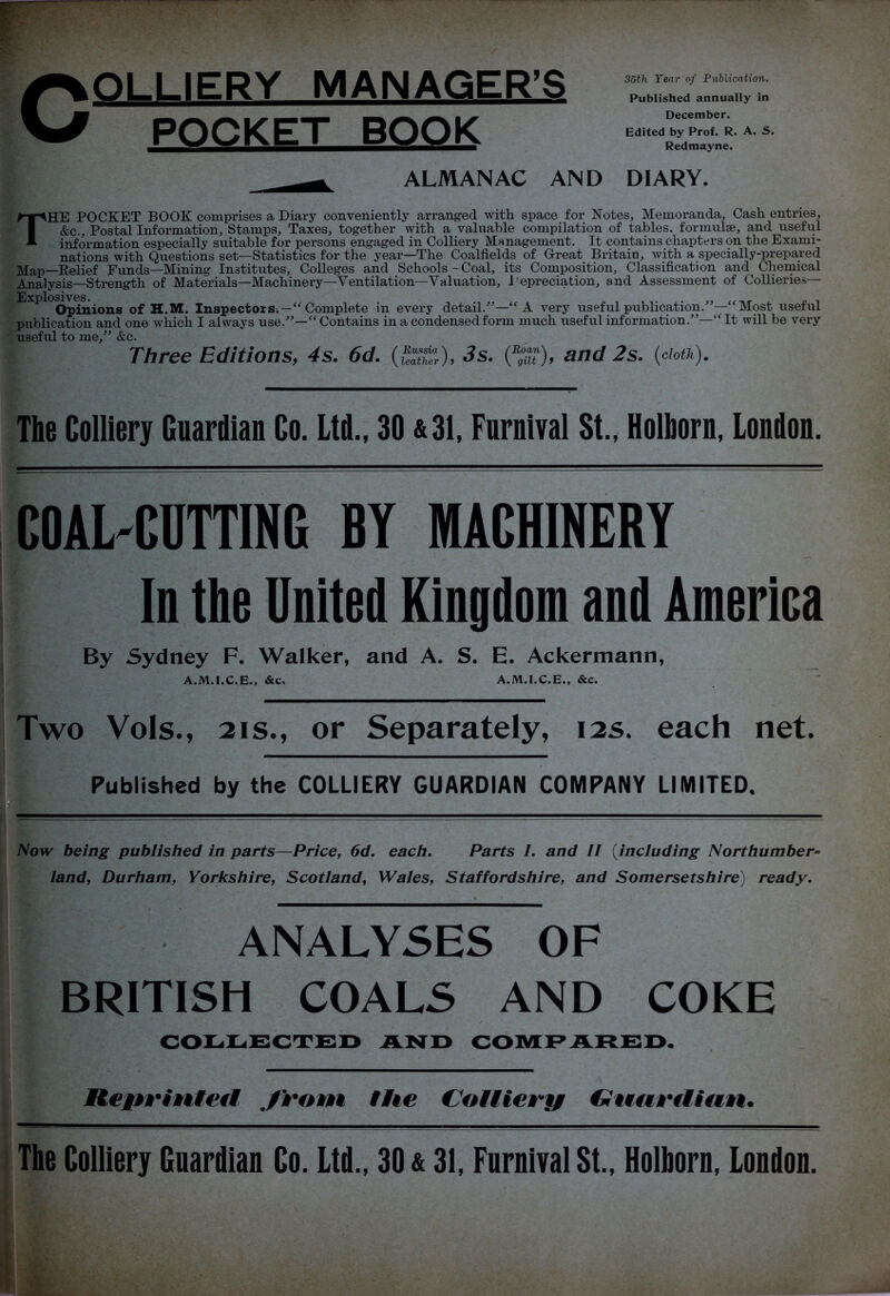 COLLIERY MANAGER’S POCKET BOOK 35th Year of Publication. Published annually in December. Edited by Prof. R. A. S. Redmayne. ALMANAC AND DIARY. THE POCKET BOOK comprises a Diary conveniently arranged with space for Notes, Memoranda, Cash entries, &c.. Postal Information, Stamps, Taxes, together with a valuable compilation of tables, formulae, and useful information especially suitable for persons engaged in Colliery Management. It contains chapters on the Exami- nations with Questions set—Statistics for the year—The Coalfields of Great Britain, with a specially-prepared Map-Relief Funds—Mining Institutes, Colleges and Schools - Coal, its Composition, Classification and Chemical Analysis—Strength of Materials—Machinery—Ventilation—Valuation, Depreciation, and Assessment of Collieries— Opinions of H.M. Inspectors.—“ Complete in every detail.”—“ A very useful publication.”—“Most useful publication and one which I always use.”—“Contains in a condensed form much useful information.”—“It will be very useful to me,” &c. Three Editions, 4s. 6d. ((%£), 3s. and 2s. (doth). The Colliery Guardian Co. Ltd., 30 &31, Furnival St., Holhorn, Loudon. COAL-CUTTING BY MACHINERY In the United Kingdom and America By Sydney F. Walker, and A. S. E. Ackermann, A.M.I.C.E., &c. A.M.I.C.E., &c. Two Vols., 2is., or Separately, 12s. each net. Published by the COLLIERY GUARDIAN COMPANY LIMITED. Now being published in parts—Price, 6d. each. Parts I. and II (including Northumber= land, Durham, Yorkshire, Scotland, Wales, Staffordshire, and Somersetshire) ready. ANALYSES OF BRITISH COALS AND COKE COLLECTED AND COMPARED. Reprinted from the Cottiery Guurttiun.