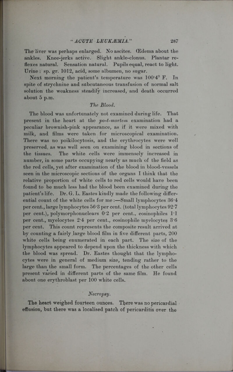 The liver was perhaps enlarged. No ascites. (Edema about the ankles. Knee-jerks active. Slight ankle-clonus. Plantar re- flexes natural. Sensation natural. Pupils equal, react to light. Urine : sp. gr. 1012, acid, some albumen, no sugar. Next morning the patient’s temperature was 100*4° F. In spite of strychnine and subcutaneous transfusion of normal salt solution the weakness steadily increased, and death occurred about 5 p.m. The Blood. The blood was unfortunately not examined during life. That present in the heart at the post-mortem examination had a peculiar brownish-pink appearance, as if it were mixed with milk, and films were taken for microscopical examination. There was no poikilocytosis, and the er}rthrocytes were well preserved, as was well seen on examining blood in sections of the tissues. The white cells were immensely increased in number, in some parts occupying nearly as much of the field as the red cells, yet after examination of the blood in blood-vessels seen in the microscopic sections of the organs I think that the relative proportion of white cells to red cells would have been found to be much less had the blood been examined during the patient’s life. Dr. Gr. L. Pastes kindly made the following differ- ential count of the white cells for me :—Small lymphocytes 36*4 per cent., large lymphocytes 56*3 per cent, (total lymphocytes 92*7 per cent.), polymorphonuclears 0’2 per cent., eosinophiles 1*1 per cent., myelocytes 2*4 per cent., eosinophile myelocytes 3 6 per cent. This count represents the composite result arrived at by counting a fairly large blood film in five different parts, 200 white cells being enumerated in each part. The size of the lymphocytes appeared to depend upon the thickness with which the blood was spread. Dr. Eastes thought that the lympho- cytes were in general of medium size, tending rather to the large than the small form. The percentages of the other cells present varied in different parts of the same film. He found about one erythroblast per 100 white cells. Necropsy. The heart weighed fourteen ounces. There was no pericardial effusion, but there was a localised patch of pericarditis over the