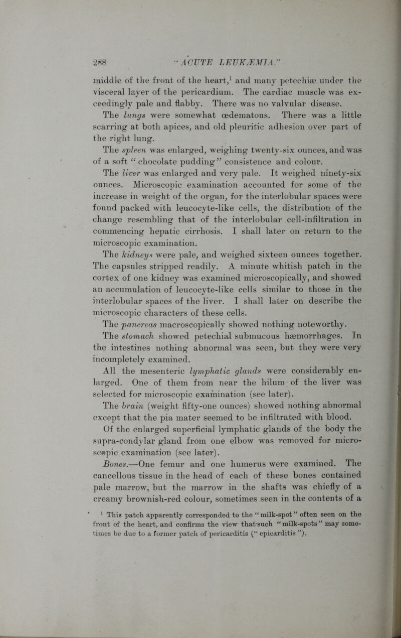 middle of the front of the heart,1 and many petechite under the visceral layer of the pericardium. The cardiac muscle was ex- ceedingly pale and flabby. There was no valvular disease. The lungs were somewhat oedematous. There was a little scarring at both apices, and old pleuritic adhesion over part of the right lung. The spleen was enlarged, weighing twenty-six ounces, and was of a soft “ chocolate pudding” consistence and colour. The liver was enlarged and very pale. It weighed ninety-six ounces. Microscopic examination accounted for some of the increase in weight of the organ, for the interlobular spaces were found packed with leucocyte-like cells, the distribution of the change resembling that of the interlobular cell-infiltration in commencing hepatic cirrhosis. I shall later on return to the microscopic examination. The kidneys were pale, and weighed sixteen ounces together. The capsules stripped readily. A minute whitish patch in the cortex of one kidney was examined microscopically, and showed an accumulation of leucocyte-like cells similar to those in the interlobular spaces of the liver. I shall later on describe the microscopic characters of these cells. The pancreas macroscopically showed nothing noteworthy. The stomach showed petechial submucous hsemorrhages. In the intestines nothing abnormal was seen, but they were very incompletely examined. All the mesenteric lymphatic glands were considerably en- larged. One of them from near the hilum of the liver was selected for microscopic examination (see later). The brain (weight fifty-one ounces) showed nothing abnormal except that the pia mater seemed to be infiltrated with blood. Of the enlarged superficial lymphatic glands of the body the supra-condylar gland from one elbow was removed for micro- sc©pic examination (see later). Bones.—One femur and one humerus were examined. The cancellous tissue in the head of each of these bones contained pale marrow, but the marrow in the shafts was chiefly of a creamy brownish-red colour, sometimes seen in the contents of a 1 This patch apparently corresponded to the “milk-spot” often seen on the front of the heart, and confirms the view thatsuch “milk-spots” may some- times be due to a former patch of pericarditis (“ epicarditis ”). \