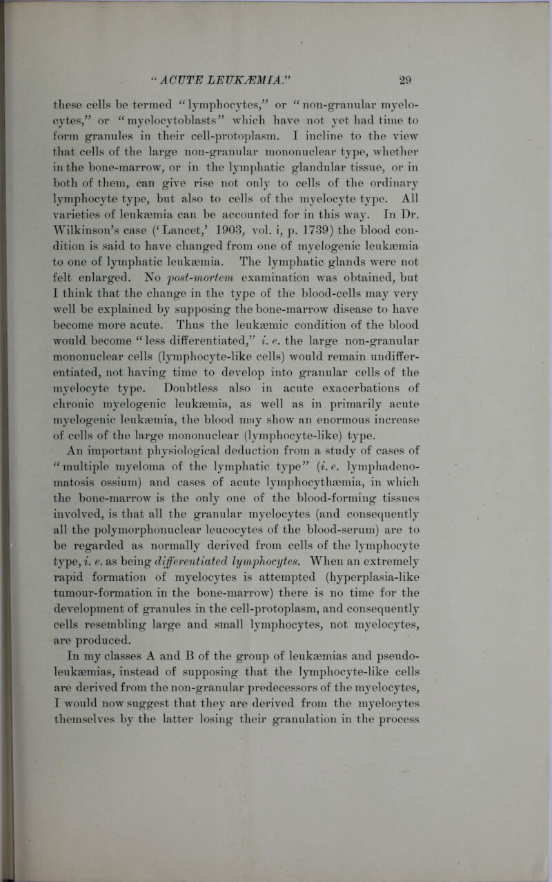 these cells be termed “ lymphocytes,” or “ non-granular myelo- cytes,” or “ myelocytoblasts” which have not yet had time to form granules in their cell-protoplasm. I incline to the view that cells of the large non-granular mononuclear type, whether in the bone-marrow, or in the lymphatic glandular tissue, or in both of them, can give rise not only to cells of the ordinary lymphocyte type, but also to cells of the myelocyte type. All varieties of leukaemia can be accounted for in this way. In Dr. Wilkinson’s case (f Lancet/ 1903, vol. i, p. 1739) the blood con- dition is said to have changed from one of myelogenic leukaemia to one of lymphatic leukaemia. The lymphatic glands were not felt enlarged. No -post-mortem examination was obtained, but I think that the change in the type of the blood-cells may very well be explained by supposing the bone-marrow disease to have become more acute. Thus the leukasmic condition of the blood would become “ less differentiated,” i. e. the large non-granular mononuclear cells (lymphocyte-like cells) would remain undiffer- entiated, not having time to develop into granular cells of the myelocyte type. Doubtless also in acute exacerbations of chronic myelogenic leukaemia., as well as in primarily acute myelogenic leukaemia, the blood may show an enormous increase of cells of the large mononuclear (lymphocyte-like) type. An important physiological deduction from a study of cases of “multiple myeloma of the lymphatic type” (i.e. lymphadeno- matosis ossium) and cases of acute lymphocythaemia, in which the bone-marrow is the only one of the blood-forming tissues involved, is that all the granular myelocytes (and consequently all the polymorphonuclear leucocytes of the blood-serum) are to be regarded as normally derived from cells of the lymphocyte type, i. e. as being differentiated lymphocytes. When an extremely rapid formation of myelocytes is attempted (hyperplasia-like tumour-formation in the bone-marrow) there is no time for the development of granules in the cell-protoplasm, and consequently cells resembling large and small lymphocytes, not myelocytes, are produced. In my classes A and B of the group of leukaemias and pseudo- leukaemias, instead of supposing that the lymphocyte-like cells are derived from the non-granular predecessors of the myelocytes, I would now suggest that they are derived from the myelocytes themselves by the latter losing their granulation in the process