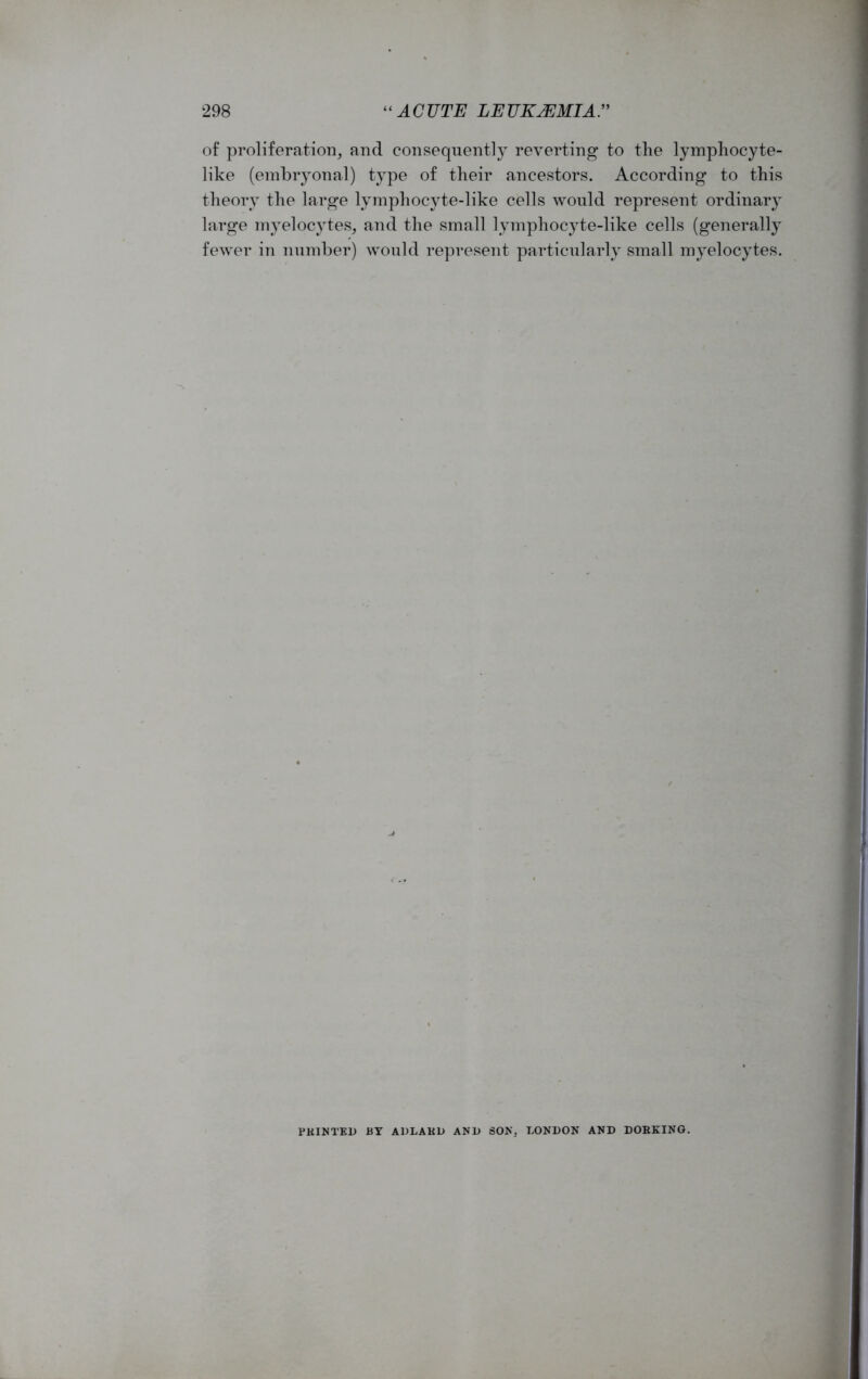 of proliferation, and consequently reverting to the lymphocyte- like (embryonal) type of their ancestors. According to this theory the large lymphocyte-like cells would represent ordinary large myelocytes, and the small lymphocyte-like cells (generally fewer in number) would represent particularly small myelocytes. FKINTED BY ADLAKD AN1) SON. LONDON AND DOBKING.
