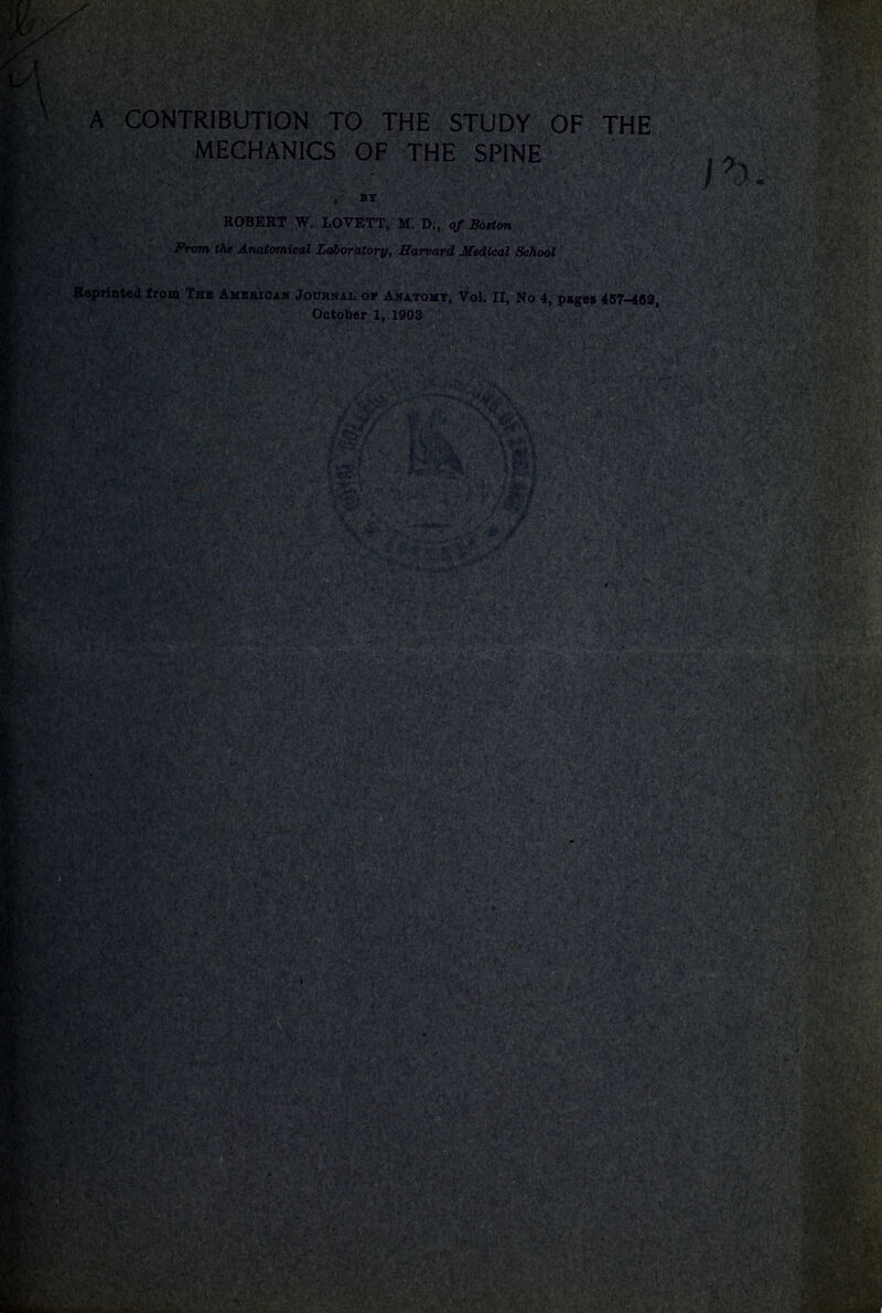 mffMk . W ■>;>’• ;«>r '£ -Tr &<■ y ix&?£ v.'?- A CONTRIBUTION TO THE STUDY OF THE MECHANICS OF THE SPINE BY ROBERT W. LOVETT, M. D., of Boston From the Anatomical Laboratory, Harvard Medical School Reprinted from The American Journal of Anatomy, Vol. II, No 4, pages 457-469, October 1, 1903 '*t\ V. •; >. - M , 1 T***.- W/lK ■Jk • > ^aP«g''