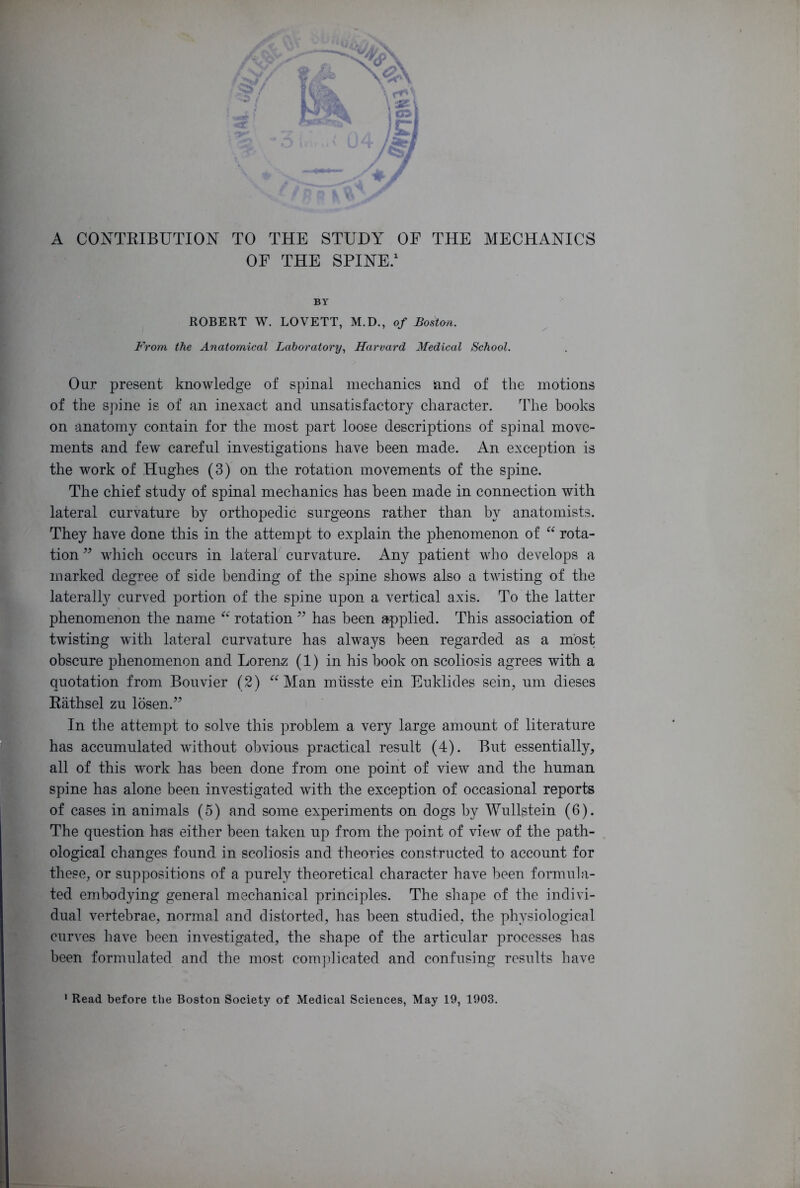 A CONTRIBUTION TO THE STUDY OF THE MECHANICS OF THE SPINE.1 BY ROBERT W. LOVETT, M.D., of Boston. From the Anatomical Laboratory, Harvard Medical School. Our present knowledge of spinal mechanics and of the motions of the spine is of an inexact and unsatisfactory character. The books on anatomy contain for the most part loose descriptions of spinal move- ments and few careful investigations have been made. An exception is the work of Hughes (3) on the rotation movements of the spine. The chief study of spinal mechanics has been made in connection with lateral curvature by orthopedic surgeons rather than by anatomists. They have done this in the attempt to explain the phenomenon of “ rota- tion ” which occurs in lateral curvature. Any patient who develops a marked degree of side bending of the spine shows also a twisting of the lateralty curved portion of the spine upon a vertical axis. To the latter phenomenon the name “ rotation ” has been applied. This association of twisting with lateral curvature has always been regarded as a most obscure phenomenon and Lorenz (1) in his book on scoliosis agrees with a quotation from Bouvier (2) “ Man miisste ein Euklides sein, um dieses Rathsel zu losen.” In the attempt to solve this problem a very large amount of literature has accumulated without obvious practical result (4). But essentially, all of this work has been done from one point of view and the human spine has alone been investigated with the exception of occasional reports of cases in animals (5) and some experiments on dogs by Wullstein (6). The question has either been taken up from the point of view of the path- ological changes found in scoliosis and theories constructed to account for these, or suppositions of a purely theoretical character have been formula- ted embodying general mechanical principles. The shape of the indivi- dual vertebrae, normal and distorted, has been studied, the physiological curves have been investigated, the shape of the articular processes has been formulated and the most complicated and confusing results have 1 Read before the Boston Society of Medical Sciences, May 19, 1903.