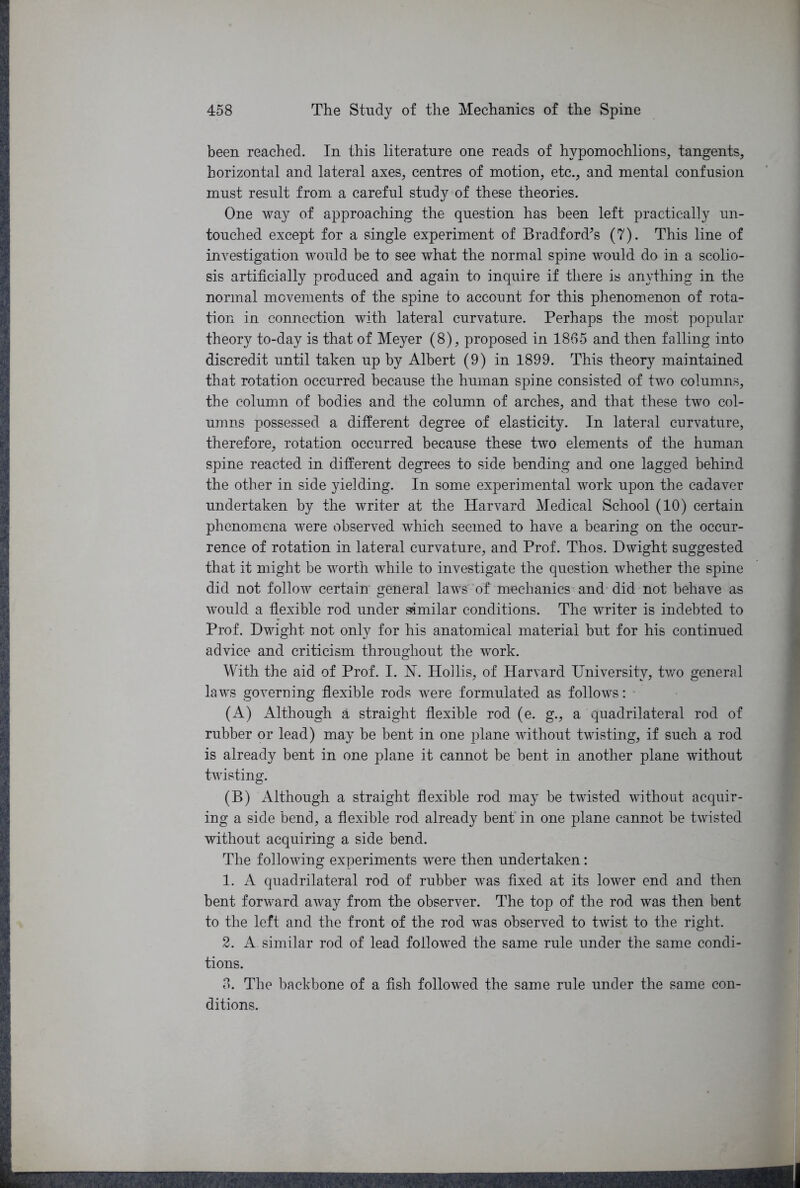 been reached. In this literature one reads of hvpomochlions, tangents, horizontal and lateral axes, centres of motion, etc., and mental confusion must result from a careful study of these theories. One way of approaching the question has been left practically un- touched except for a single experiment of Bradford’s (7). This line of investigation would be to see what the normal spine would do in a scolio- sis artificially produced and again to inquire if there is anything in the normal movements of the spine to account for this phenomenon of rota- tion in connection with lateral curvature. Perhaps the most popular theory to-day is that of Meyer (8), proposed in 1865 and then falling into discredit until taken up by Albert (9) in 1899. This theory maintained that rotation occurred because the human spine consisted of two columns, the column of bodies and the column of arches, and that these two col- umns possessed a different degree of elasticity. In lateral curvature, therefore, rotation occurred because these two elements of the human spine reacted in different degrees to side bending and one lagged behind the other in side yielding. In some experimental work upon the cadaver undertaken by the writer at the Harvard Medical School (10) certain phenomena were observed which seemed to have a bearing on the occur- rence of rotation in lateral curvature, and Prof. Thos. Dwight suggested that it might be worth while to investigate the question whether the spine did not follow certain general laws of mechanics and did not behave as would a flexible rod under similar conditions. The writer is indebted to Prof. Dwight not only for his anatomical material but for his continued advice and criticism throughout the work. With the aid of Prof. I. N. Hoilis, of Harvard University, two general laws governing flexible rods were formulated as follows: (A) Although a straight flexible rod (e. g., a quadrilateral rod of rubber or lead) may be bent in one plane without twisting, if such a rod is already bent in one plane it cannot be bent in another plane without twisting. (B) Although a straight flexible rod may be twisted without acquir- ing a side bend, a flexible rod already bent in one plane cannot be twisted without acquiring a side bend. The following experiments were then undertaken: 1. A quadrilateral rod of rubber was fixed at its lower end and then bent forward away from the observer. The top of the rod was then bent to the left and the front of the rod was observed to twist to the right. 2. A similar rod of lead followed the same rule under the same condi- tions. 3. The backbone of a fish followed the same rule under the same con- ditions.