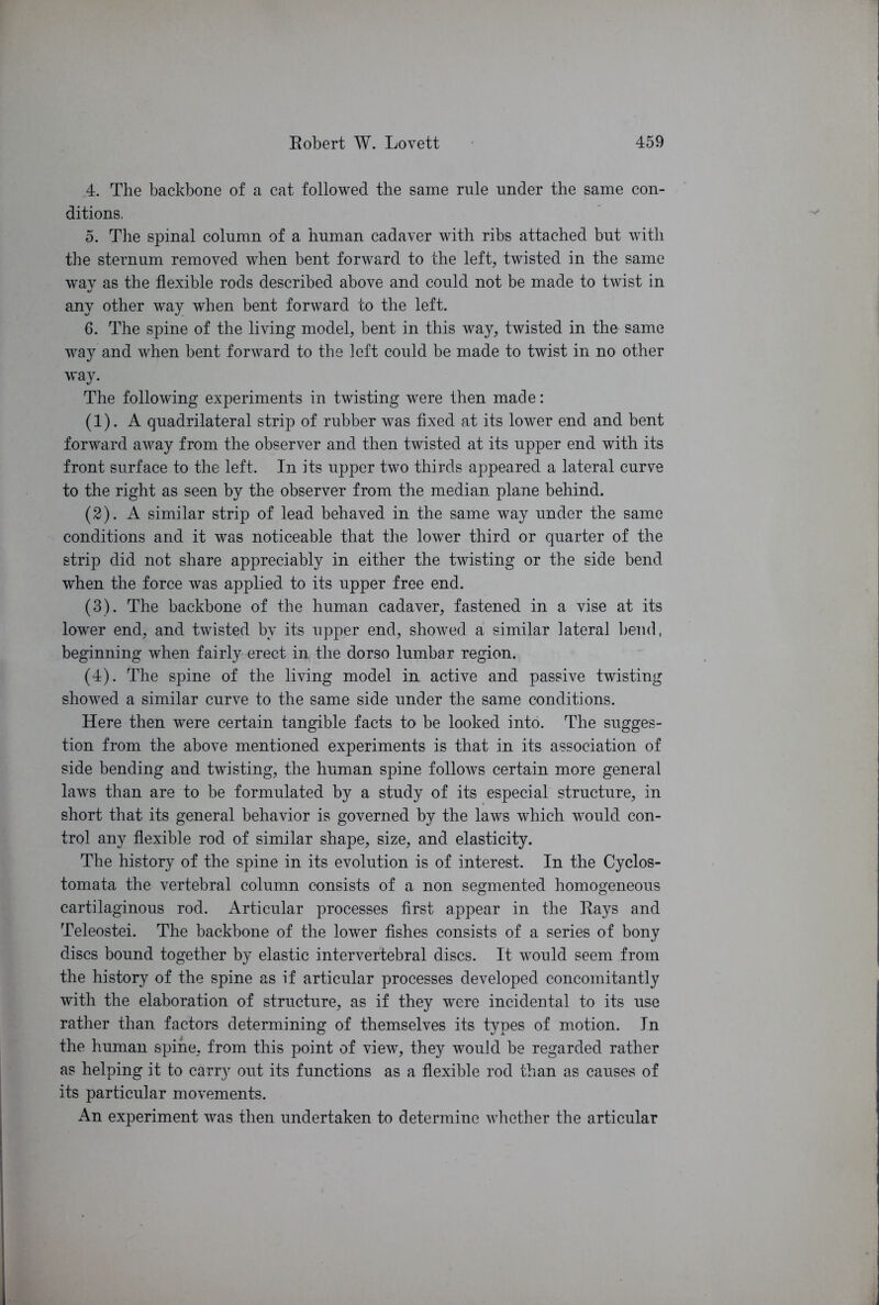 4. The backbone of a cat followed the same rule under the same con- ditions. 5. The spinal column of a human cadaver with ribs attached but with the sternum removed when bent forward to the left, twisted in the same way as the flexible rods described above and could not be made to twist in any other way when bent forward to the left. 6. The spine of the living model, bent in this way, twisted in the same way and when bent forward to the left could be made to twist in no other way. The following experiments in twisting were then made: (1) . A quadrilateral strip of rubber was fixed at its lower end and bent forward away from the observer and then twisted at its upper end with its front surface to the left. In its upper two thirds appeared a lateral curve to the right as seen by the observer from the median plane behind. (2) . A similar strip of lead behaved in the same way under the same conditions and it was noticeable that the lower third or quarter of the strip did not share appreciably in either the twisting or the side bend when the force was applied to its upper free end. (3) . The backbone of the human cadaver, fastened in a vise at its lower end, and twisted by its upper end, showed a similar lateral bend, beginning when fairly erect in the dorso lumbar region. (4) . The spine of the living model in active and passive twisting showed a similar curve to the same side under the same conditions. Here then were certain tangible facts to be looked into. The sugges- tion from the above mentioned experiments is that in its association of side bending and twisting, the human spine follows certain more general laws than are to be formulated by a study of its especial structure, in short that its general behavior is governed by the laws which would con- trol any flexible rod of similar shape, size, and elasticity. The history of the spine in its evolution is of interest. In the Cyclos- tomata the vertebral column consists of a non segmented homogeneous cartilaginous rod. Articular processes first appear in the Rays and Teleostei. The backbone of the lower fishes consists of a series of bony discs bound together by elastic intervertebral discs. It would seem from the history of the spine as if articular processes developed concomitantly with the elaboration of structure, as if they were incidental to its use rather than factors determining of themselves its types of motion. In the human spine, from this point of view, they would be regarded rather as helping it to carry out its functions as a flexible rod than as causes of its particular movements. An experiment was then undertaken to determine whether the articular