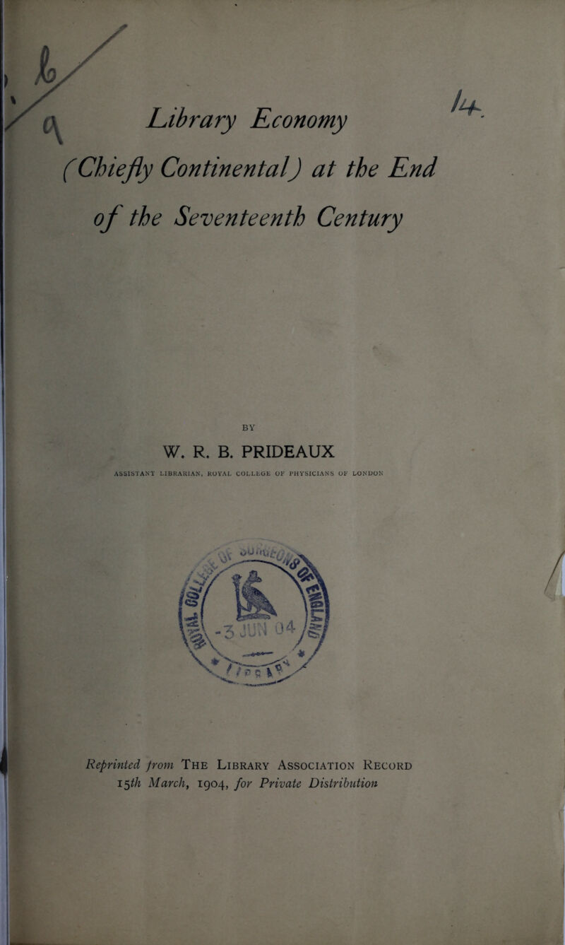 Library Economy (Chiefly Continental) at the End of the Seventeenth Century W. R. B. PRIDEAUX ASSISTANT LIBRARIAN, ROYAL COLLEGE OF PHYSICIANS OF LONDON Reprinted from The Library Association Record 15th March, 1904, for Private Distribution