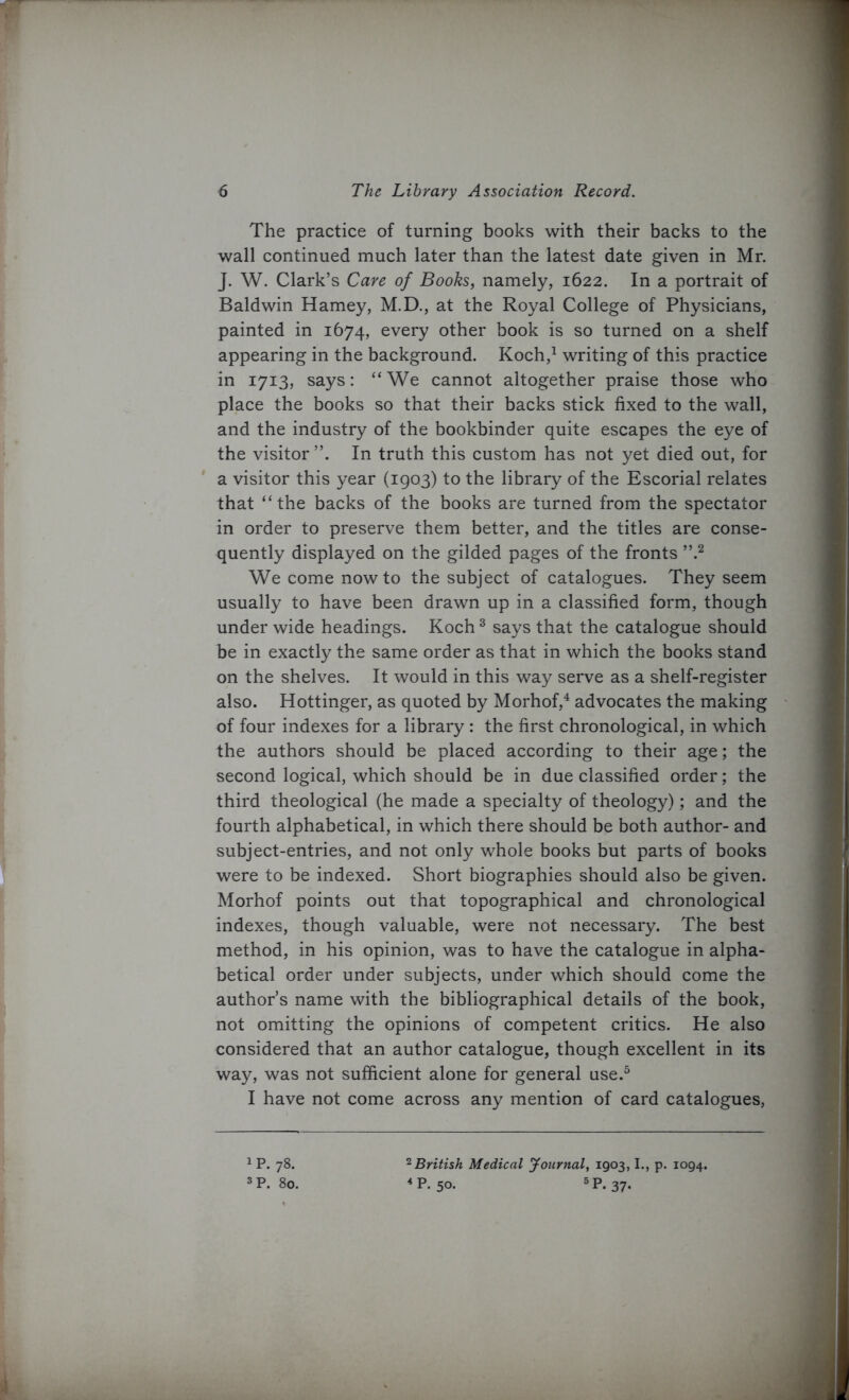 The practice of turning books with their backs to the wall continued much later than the latest date given in Mr. J. W. Clark’s Care of Books, namely, 1622. In a portrait of Baldwin Harney, M.D., at the Royal College of Physicians, painted in 1674, every other book is so turned on a shelf appearing in the background. Koch,1 writing of this practice in 1713, says: “We cannot altogether praise those who place the books so that their backs stick fixed to the wall, and the industry of the bookbinder quite escapes the eye of the visitor In truth this custom has not yet died out, for a visitor this year (1903) to the library of the Escorial relates that “the backs of the books are turned from the spectator in order to preserve them better, and the titles are conse- quently displayed on the gilded pages of the fronts ”.2 We come now to the subject of catalogues. They seem usually to have been drawn up in a classified form, though under wide headings. Koch3 says that the catalogue should be in exactly the same order as that in which the books stand on the shelves. It would in this way serve as a shelf-register also. Hottinger, as quoted by Morhof,4 advocates the making of four indexes for a library : the first chronological, in which the authors should be placed according to their age; the second logical, which should be in due classified order; the third theological (he made a specialty of theology); and the fourth alphabetical, in which there should be both author- and subject-entries, and not only whole books but parts of books were to be indexed. Short biographies should also be given. Morhof points out that topographical and chronological indexes, though valuable, were not necessary. The best method, in his opinion, was to have the catalogue in alpha- betical order under subjects, under which should come the author’s name with the bibliographical details of the book, not omitting the opinions of competent critics. He also considered that an author catalogue, though excellent in its way, was not sufficient alone for general use.5 I have not come across any mention of card catalogues, 1P. 78. 3P. 80. 2British Medical Journal, 1903,1., p. 1094. 4P. 50- 5P-37-