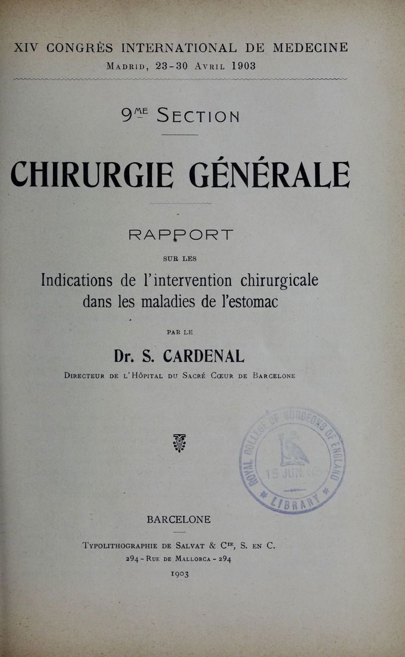 Madrid, 23-30 Avril 1903 9^E Section CHIRURGIE GÉNÉRALE RAPPORT SUR LES Indications de l’intervention chirurgicale dans les maladies de l’estomac PAR LE Dr. S. CARDENAL Directeur de l’Hôpital du Sacré Cœur de Barcelone BARCELONE Typolithographie de Salvat & CIE, S. en C. 294-Rue de Mallorca-294 1903