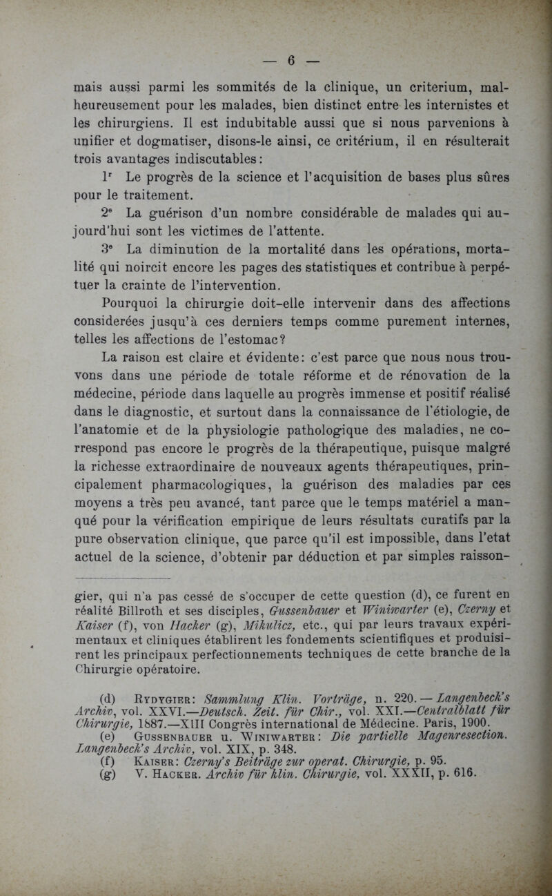 mais aussi parmi les sommités de la clinique, un critérium, mal- heureusement pour les malades, bien distinct entre les internistes et les chirurgiens. Il est indubitable aussi que si nous parvenions à unifier et dogmatiser, disons-le ainsi, ce critérium, il en résulterait trois avantages indiscutables : lr Le progrès de la science et l’acquisition de bases plus sûres pour le traitement. 2e La guérison d’un nombre considérable de malades qui au- jourd’hui sont les victimes de l’attente. 3e La diminution de la mortalité dans les opérations, morta- lité qui noircit encore les pages des statistiques et contribue à perpé- tuer la crainte de l’intervention. Pourquoi la chirurgie doit-elle intervenir dans des affections considérées jusqu’à ces derniers temps comme purement internes, telles les affections de l’estomac? La raison est claire et évidente: c’est parce que nous nous trou- vons dans une période de totale réforme et de rénovation de la médecine, période dans laquelle au progrès immense et positif réalisé dans le diagnostic, et surtout dans la connaissance de l’étiologie, de l’anatomie et de la physiologie pathologique des maladies, ne co- rrespond pas encore le progrès de la thérapeutique, puisque malgré la richesse extraordinaire de nouveaux agents thérapeutiques, prin- cipalement pharmacologiques, la guérison des maladies par ces moyens a très peu avancé, tant parce que le temps matériel a man- qué pour la vérification empirique de leurs résultats curatifs par la pure observation clinique, que parce qu’il est impossible, dans l’etat actuel de la science, d’obtenir par déduction et par simples raisson- gier, qui n’a pas cessé de s’occuper de cette question (d), ce furent en réalité Billroth et ses disciples, Gussenbauer et Winiwarter (e), Czerny et Kaiser (f), von Hacker (g), Mikulicz, etc., qui par leurs travaux expéri- mentaux et cliniques établirent les fondements scientifiques et produisi- rent les principaux perfectionnements techniques de cette branche de la Chirurgie opératoire. (d) Rydygier: Sammlung Klin. Vortrage, n. 220. — Langeribech’s Archiv, vol. XXVI.—Deutsch. Zeit. für Chir., vol. XXI.—Centralblatt fur Chirurgie, 1887.—XIII Congrès international de Médecine. Paris, 1900. (e) Gussenbauer u. Winiwarter: Die 'partielle Magenresection. langenbeck’s Archiv, vol. XIX, p. 348. (f) Kaiser: Czerny’s Beitràge zur opérât. Chirurgie, p. 95. (g) Y. Hacker. Archiv für hlin. Chirurgie, vol. XXXII, p. 616.