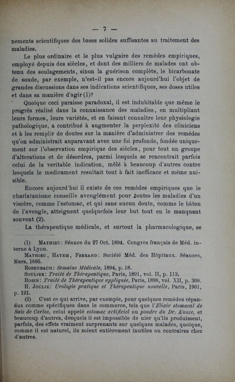 nements scientifiques des bases solides suffisantes au traitement des maladies. Le plus ordinaire et le plus vulgaire des remèdes empiriques, employé depuis des siècles, et dont des milliers de malades ont ob- tenu des soulagements, sinon la guérison complète, le bicarbonate de soude, par exemple, n’est-il pas encore aujourd’hui l’objet de grandes discussions dans ses indications scientifiques, ses doses utiles et dans sa manière d’agir (1)? Quoique ceci paraisse paradoxal, il est indubitable que même le progrès réalisé dans la connaissance des maladies, en multipliant leurs formes, leurs variétés, et en faisant connaître leur physiologie pathologique, a contribué à augmenter la perplexité des cliniciens et à les remplir de doutes sur la manière d’administrer des remèdes qu’on administrait auparavant avec une foi profonde, fondée unique- ment sur l’observation empirique des siècles, pour tout un groupe d’alterations et de désordres, parmi lesquels se rencontrait parfois celui de la véritable indication, mêlé à beaucoup d’autres contre lesquels le médicament résultait tout à fait inefficace et même nui- sible. Encore aujourd’hui il existe de ces remèdes empiriques que le charlatanisme conseille aveuglément pour Routes les maladies d’un viscère, comme l’estomac, et qui sans aucun doute, comme le bâton de l’aveugle, atteignent quelquefois leur but tout en le manquant souvent (2). La thérapeutique médicale, et surtout la pharmacologique, se (1) Mathieu: Séance du 27 Oct. 1894. Congrès français de Méd. in- terne à Lyon. Mathieu, Hayem, Ferrand: Société Méd. des Hôpitaux. Séances, Mars, 1895. Rosenbach: Semaine Medicale, 1894, p. 18. Soulier: Traité de Thérapeutique, Paris, 1891, vol. II, p. 113. Robin: Traité de Thérapeutique appliquée, Paris, 1898, vol. XII, p. 309. H. Joulie: Urologie pratique et Thérapeutique nouvelle, Paris, 1901, p. 121. (2) C’est ce qui arrive, par exemple, pour quelques remèdes répan- dus comme spécifiques dans le commerce, tels que l’Elixir stomacal de San de Carlos, celui appelé estomac artificiel ou poudre du Dr. Kunze, et beaucoup d’autres, desquels il est impossible de nier qu’ils produissent, parfois, des effets vraiment surprenants sur quelques malades, quoique, comme il est naturel, ils soient entièrement inutiles ou contraires chez d’autres.