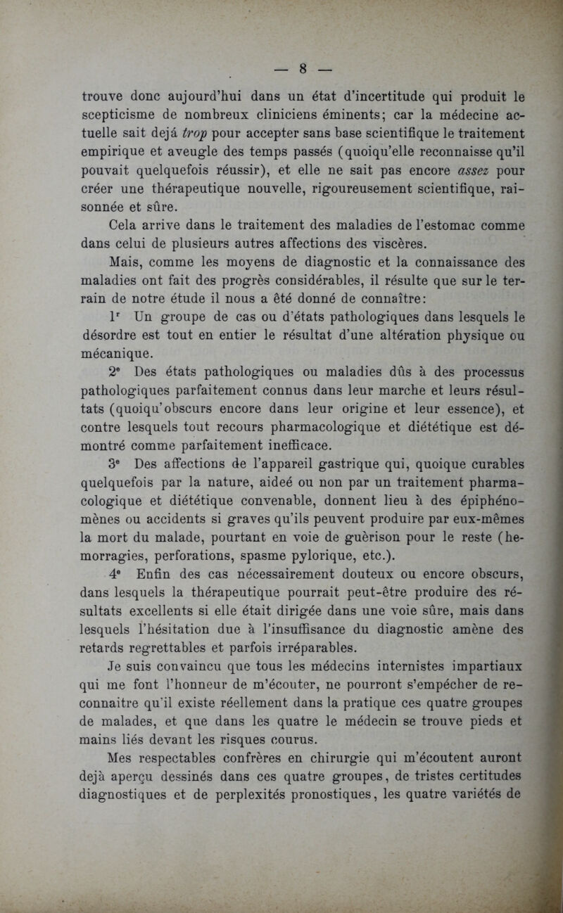 trouve donc aujourd’hui dans un état d’incertitude qui produit le scepticisme de nombreux cliniciens éminents; car la médecine ac- tuelle sait déjà trop pour accepter sans base scientifique le traitement empirique et aveugle des temps passés (quoiqu’elle reconnaisse qu’il pouvait quelquefois réussir), et elle ne sait pas encore assez pour créer une thérapeutique nouvelle, rigoureusement scientifique, rai- sonnée et sûre. Cela arrive dans le traitement des maladies de l’estomac comme dans celui de plusieurs autres affections des viscères. Mais, comme les moyens de diagnostic et la connaissance des maladies ont fait des progrès considérables, il résulte que sur le ter- rain de notre étude il nous a été donné de connaître: lr Un groupe de cas ou d’états pathologiques dans lesquels le désordre est tout en entier le résultat d’une altération physique ou mécanique. 2e Des états pathologiques ou maladies dûs à des processus pathologiques parfaitement connus dans leur marche et leurs résul- tats (quoiqu obscurs encore dans leur origine et leur essence), et contre lesquels tout recours pharmacologique et diététique est dé- montré comme parfaitement inefficace. 3e Des affections de l’appareil gastrique qui, quoique curables quelquefois par la nature, aideé ou non par un traitement pharma- cologique et diététique convenable, donnent lieu à des épiphéno- mènes ou accidents si graves qu’ils peuvent produire par eux-mêmes la mort du malade, pourtant en voie de guérison pour le reste (hé- morragies, perforations, spasme pylorique, etc.). 4e Enfin des cas nécessairement douteux ou encore obscurs, dans lesquels la thérapeutique pourrait peut-être produire des ré- sultats excellents si elle était dirigée dans une voie sûre, mais dans lesquels l’hésitation due à l’insuffisance du diagnostic amène des retards regrettables et parfois irréparables. Je suis convaincu que tous les médecins internistes impartiaux qui me font l’honneur de m’écouter, ne pourront s’empêcher de re- connaître qu'il existe réellement dans la pratique ces quatre groupes de malades, et que dans les quatre le médecin se trouve pieds et mains liés devant les risques courus. Mes respectables confrères en chirurgie qui m’écoutent auront déjà aperçu dessinés dans ces quatre groupes, de tristes certitudes diagnostiques et de perplexités pronostiques, les quatre variétés de