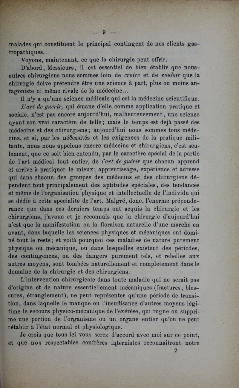 malades qui constituent le principal contingent de nos clients gas- tropathiques. Voyons, maintenant, ce que la chirurgie peut offrir. D’abord, Messieurs, il est essentiel de bien établir que nous- autres chirurgiens nous sommes loin de croire et de vouloir que la chirurgie doive prétendre être une science à part, plus ou moins an- tagoniste ni même rivale de la médecine... Il n’y a qu’une science médicale qui est la médecine scientifique. L'art de guérir, qui émane d’elle comme application pratique et sociale, n’est pas encore aujourd’hui, malheureusement, une science ayant son vrai caractère de telle; mais le temps est déjà passé des médeciDS et des chirurgiens; aujourd’hui nous sommes tous méde- cins, et si, par les nécessités et les exigences de la pratique mili- tante, nous nous appelons encore médecins et chirurgiens, c’est seu- lement, que ce soit bien entendu, par le caractère spécial de la partie de l’art médical tout entier, de l'art de guérir que chacun apprend et arrive à pratiquer le mieux; apprentissage, expérience et adresse qui dans chacun des groupes des médecins et des chirurgiens dé- pendent tout principalement des aptitudes spéciales, des tendances et même de l’organisation physique et intellectuelle de l’individu qui se dédie à cette spécialité de l’art. Malgré, donc, l’enorme prépondé- rance que dans ces derniers temps ont acquis la chirurgie et les chirurgiens, j’avoue et je reconnais que la chirurgie d’aujourd’hui n’est que la manifestation ou la floraison naturelle d’une marche en avant, dans laquelle les sciences physiques et mécaniques ont domi- né tout le reste; et voilà pourquoi ces maladies de nature purement physique ou mécanique, ou dans lesquelles existent des périodes, des contingences, ou des dangers purement tels, et rebelles aux autres moyens, sont tombées naturellement et complètement dans le domaine de la chirurgie et des chirurgiens. L’intervention chirurgicale dans toute maladie qui ne serait pas d’origine et de nature essentiellement mécaniques (fractures, bles- sures, étranglement), ne peut représenter qu’une période de transi- tion, dans laquelle le manque ou l’insuffisance d’autres moyens légi- time le secours physico-mécanique de l’exérèse, qui rogne ou suppri- me une portion de l’organisme ou un organe entier qu’on ne peut rétablir à l’état normal et physiologique. Je crois que tous ici vous serez d’accord avec moi sur ce point, et que nos respectables confrères internistes reconnaîtront notre 2