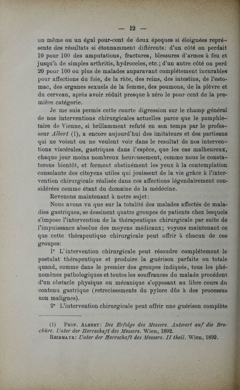 un même ou un égal pour-cent de deux époques si éloignées repré- sente des résultats si étonnamment différents: d’un côté on perdait 10 pour 100 des amputations, fractures, blessures d’armes à feu et jusqu’à de simples arthritis, hydrocèles, etc.; d’un autre côté on perd 20 pour 100 ou plus de malades auparavant complètement incurables pour affections du foie, de la rate, des reins, des intestins, de l’esto- mac, des organes sexuels de la femme, des poumons, de la plèvre et du cerveau, après avoir réduit presque à zéro le pour-cent de la pre- mière catégorie. Je me suis permis cette courte digression sur le champ général de nos interventions chirurgicales actuelles parce que le pamphlé- taire de Vienne, si brillamment réfuté en son temps par le profes- seur Albert (1), a encore aujourd’hui des imitateurs et des partisans qui ne voient ou ne veulent voir dans le résultat de nos interven- tions viscérales, gastriques dans l’espèce, que les cas malheureux, chaque jour moins nombreux heureusement, comme nous le consta- terons bientôt, et ferment obstinément les yeux à la contemplation consolante des citoyens utiles qui jouissent de la vie grâce à l’inter- vention chirurgicale réalisée dans ces affections légendairement con- sidérées comme étant du domaine de la médécine. Revenons maintenant à notre sujet: Nous avons vu que sur la totalité des malades affectés de mala- dies gastriques, se dessinent quatre groupes de patients chez lesquels s’impose l’intervention de la thérapeutique chirurgicale par suite de l’impuissance absolue des moyens médicaux; voyons maintenant ce que cette thérapeutique chirurgicale peut offrir à chacun de ces groupes: lr L’intervention chirurgicale peut résoudre complètement le postulat thérapeutique et produire la guérison parfaite ou totale quand, comme dans le premier des groupes indiqués, tous les phé- nomènes pathologiques et toutes les souffrances du malade procèdent d’un obstacle physique ou mécanique s’opposant au libre cours du contenu gastrique (retrecissements du pylore dûs à des processus non malignes). 2e L’intervention chirurgicale peut offrir une guérison complète (1) Prof. Albert: Die Erfolge des Messers. Antwort auf die Bro- chure. Unter der Herrschajt des Messers. Wien, 1892. Reibmayr: Unter der Herrschaft des Messers. II theil. Wien, 1892.