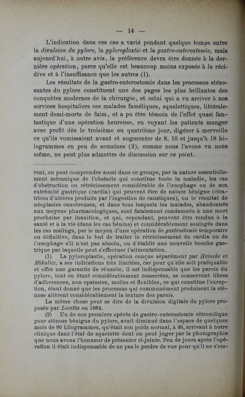 L’indication dans ces cas a varié pendant quelque temps entre la divulsion du 'pylore, la pyloroplastie et la g as tro-en ter os tomi e, mais aujourd’hui, à notre avis, la préférence devra être donnée à la der- nière opération, parce qu’elle est beaucoup moins exposée à la réci- dive et à l’insuffisance que les autres (1). Les résultats de la gastro-enterostomie dans les processus sténo- santes du pylore constituent une des pages les plus brillantes des conquêtes modernes de la chirurgie, et celui qui a vu arriver à nos services hospitaliers ces malades faméliques, squelettiques, littérale- ment demi-morts de faim, et a pu être témoin de l’effet quasi fan- tastique d’une opération heureuse, en voyant les patients manger avec profit dès le troisième ou quatrième jour, digérer à merveille ce qu’ils vomissaient avant et augmenter de 8, 10 et jusqu’à 18 ki- logrammes en peu de semaines (2), comme nous l’avons vu nous même, ne peut plus admettre de discussion sur ce point. rent, on peut comprendre aussi dans ce groupe, par la nature essentielle- ment mécanique de l’obstacle qui constitue toute la maladie, les cas d’obstruction ou rétrécissement considérable de l’œsophage ou de son extrémité gastrique (cardia) qui peuvent être de nature bénigne (cica- trices d’ulcères produits par l’ingestion de caustiques), ou le résultat de néoplasies cancéreuses, et dans tous lesquels les malades, abandonnés aux moyens pharmacologiques, sont fatalement condamnés à une mort prochaine par inanition, et qui, cependant, peuvent être rendus à la santé et à la vie (dans les cas bénins) et considérablement soulagés dans les cas malings, par le moyen d’une opération de gastrostomie temporaire ou définitive, dans le but de traiter le rétrécissement du cardia ou de l’œsophage s’il n’est pas absolu, ou d’établir une nouvelle bouche gas- trique par laquelle peut s’effectuer l’alimentation. (1) La pyloroplastie, opération conçue séparément par Heineke et Mikulicz, a ses indications très limitées, car pour qu’elle soit pratiquable et offre une garantie de réussite, il est indispensable que les parois du pylore, tout en étant considérablement resserrées, se conservent libres d’adherences, non épaissies, molles et flexibles, ce qui constitue l’excep- tion, étant donné que les processus qui communément produisent la sté- nose altèrent considérablement la texture des parois. La même chose peut se dire de la divulsion digitale du pylore pro- posée par Loretta en 1884. (2) Un de nos premiers opérés de gastro-enterostomie rétrocolique pour sténose bénigne du pylore, avait diminué dans l’espace de quelques mois de 80 kilogrammes, qu’était son poids normal, à 46, arrivant à notre clinique dans l’état de squelette dont on peut juger par la photographie que nous avons l’honneur de présenter ci-jointe. Peu de jours après l’opé- ration il était indispensable de ne pas le perdre de vue pour qu’il ne s’em-