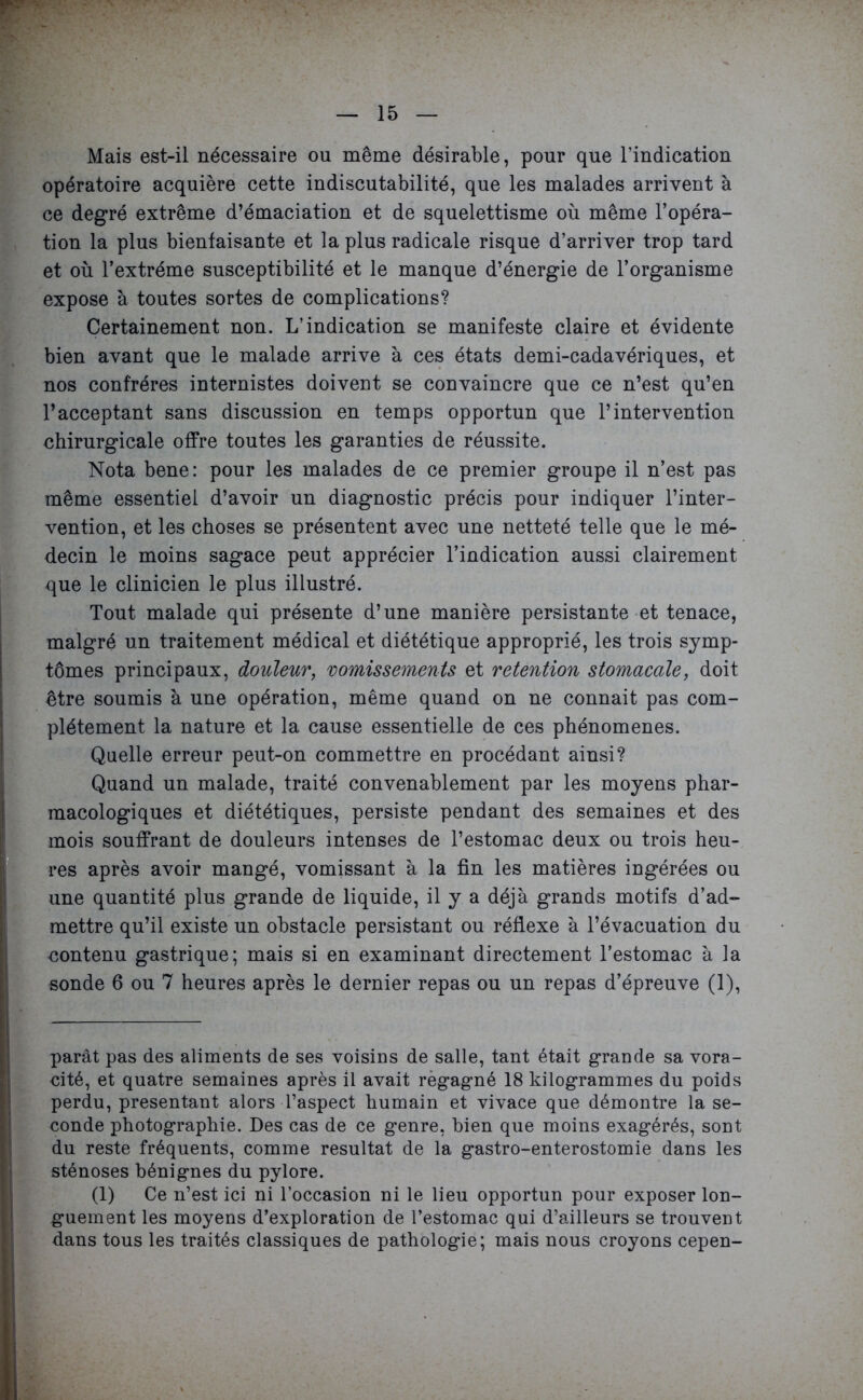 Mais est-il nécessaire ou même désirable, pour que l’indication opératoire acquière cette indiscutabilité, que les malades arrivent à ce degré extrême d’émaciation et de squelettisme où même l’opéra- tion la plus bienfaisante et la plus radicale risque d’arriver trop tard et où l’extrême susceptibilité et le manque d’énergie de l’organisme expose à toutes sortes de complications? Certainement non. L’indication se manifeste claire et évidente bien avant que le malade arrive à ces états demi-cadavériques, et nos confrères internistes doivent se convaincre que ce n’est qu’en l’acceptant sans discussion en temps opportun que l’intervention chirurgicale offre toutes les garanties de réussite. Nota bene: pour les malades de ce premier groupe il n’est pas même essentiel d’avoir un diagnostic précis pour indiquer l’inter- vention, et les choses se présentent avec une netteté telle que le mé- decin le moins sagace peut apprécier l’indication aussi clairement que le clinicien le plus illustré. Tout malade qui présente d’une manière persistante et tenace, malgré un traitement médical et diététique approprié, les trois symp- tômes principaux, douleur, vomissements et rétention stomacale, doit être soumis à une opération, même quand on ne connait pas com- plètement la nature et la cause essentielle de ces phénomènes. Quelle erreur peut-on commettre en procédant ainsi? Quand un malade, traité convenablement par les moyens phar- macologiques et diététiques, persiste pendant des semaines et des mois souffrant de douleurs intenses de l’estomac deux ou trois heu- res après avoir mangé, vomissant à la fin les matières ingérées ou une quantité plus grande de liquide, il y a déjà grands motifs d’ad- mettre qu’il existe un obstacle persistant ou réflexe à l’évacuation du contenu gastrique; mais si en examinant directement l’estomac à la sonde 6 ou 7 heures après le dernier repas ou un repas d’épreuve (1), parât pas des aliments de ses voisins de salle, tant était grande sa vora- cité, et quatre semaines après il avait regagné 18 kilogrammes du poids perdu, présentant alors l’aspect humain et vivace que démontre la se- conde photographie. Des cas de ce genre, bien que moins exagérés, sont du reste fréquents, comme résultat de la gastro-enterostomie dans les sténoses bénignes du pylore. (1) Ce n’est ici ni l’occasion ni le lieu opportun pour exposer lon- guement les moyens d’exploration de l’estomac qui d’ailleurs se trouvent dans tous les traités classiques de pathologie; mais nous croyons cepen-
