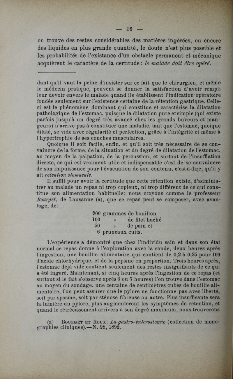 on trouve des restes considérables des matières ingérées, ou encore des liquides en plus grande quantité, le doute n’est plus possible et les probabilités de l’existance d’un obstacle permanent et mécanique acquièrent le caractère de la certitude : le malade doit être ojpérë. dant qu’il vaut la peine d’insister sur ce fait que le chirurgien, et même le médecin pratique, peuvent se donner la satisfaction d’avoir rempli leur devoir envers le malade quand ils établissent l’indication opératoire fondée seulement sur l’existence certaine de la rétention gastrique. Celle- ci est le phénomène dominant qui constitue et caractérise la dilatation pathologique de l’estomac, puisque la dilatation pure et simple (qui existe parfois jusqu’à un degré très avancé chez les grands buveurs et man- geurs) n’arrive pas à constituer une maladie, tant que l’estomac, quoique dilaté, se vide avec régularité et perfection, grâce à l’intégrité et même à l’hypertrophie de ses couches musculaires. Qüoique il soit facile, enfin, et qu’il soit très nécessaire de se con- vaincre de la forme, de la situation et du degré de dilatation de l’estomac, au moyen de la palpation, de la percussion, et surtout de l’insufflation directe, ce qui est vraiment utile et indispensable c’est de se convaincre de son impuissance pour l’évacuation de son contenu, c’est-à-dire, qu’il y ait rétention stomacale. Il suffît pour avoir la certitude que cette rétention existe, d’adminis- trer au malade un repas ni trop copieux, ni trop différent de ce qui cons- titue son alimentation habituelle; nous croyons comme le professeur Bourget, de Lausanne (a), que ce repas peut se composer, avec avan- tage, de: 200 grammes de bouillon 100 » de filet haché 50 » de pain et 6 pruneaux cuits. L’expérience a démontré que chez l’individu sain et dans son état normal ce repas donne à l’exploration avec la sonde, deux heures après l’ingestion, une bouillie alimentaire qui contient de 0,2 à 0,25 pour 100 d’acide chlorhydrique, et de la pepsine en proportion. Trois heures après, l’estomac déjà vide contient seulement des restes insignifiants de ce qui a été ingéré. Maintenant, si cinq heures après l’ingestion de ce repas (et surtout si le fait s’observe après 6 ou 7 heures) l’on trouve dans l’estomac au moyen du sondage, une centaine de centimètres cubes de bouillie ali- mentaire, l’on peut assurer que le pylore ne fonctionne pas avec liberté, soit par spasme, soit par sténose fibreuse ou autre. Plus insuffisante sera la lumière du pylore, plus augmenteront les symptômes de rétention, et quand le rétrécissement arrivera à son degré maximum, nous trouverons (a) Bourget et Roux: La gastro-enterostomie (collection de mono- graphies cliniques).—N. 28, 1892.