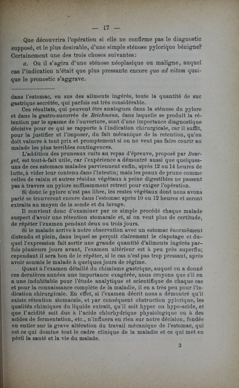 Que découvrira l’opération si elle ne confirme pas le diagnostic supposé, et le plus désirable, d’une simple sténose pylorique bénigne? Certainement une des trois choses suivantes: a. Ou il s’agira d’une sténose néoplasique ou maligne, auquel cas l’indication n’était que plus pressante encore quo ad mtam quoi- que le pronostic s’aggrave. dans l’estomac, en sus des aliments ingérés, toute la quantité de suc gastrique secrétée, qui parfois est très considérable. Ces résultats, qui peuvent être analogues dans la sténose du pylore et dans la gastro-sucorrée de Reichmann, dans laquelle se produit la ré- tention par le spasme de l’ouverture, sont d’une importance diagnostique décisive pour ce qui se rapporte à l’indication chirurgicale, car il suffit, pour la justifier et l’imposer, du fait mécanique de la rétention, qu’on doit vaincre à tout prix et promptement si on ne veut pas faire courir au malade les plus terribles contingences. L’addition des pruneaux cuits au repas d’épreuve, proposé par Bour- get, est tout-à-fait utile, car l’expérience a démontré aussi que quelques- uns de ces estomacs malades parviennent enfin, après 12 ou 14 heures de lutte, à vider leur contenu dans l’intestin; mais les peaux de prune comme celles de raisin et autres résidus végétaux à peine digestibles ne passent pas à travers un pylore suffisamment rétréci pour exiger l’opération. Si donc le pylore n’est pas libre, les restés végétaux dont nous avons parlé se trouveront encore dans l’estomac après 10 ou 12 heures et seront extraits au moyen de la sonde et du lavage. Il convient donc d’examiner par ce simple procédé chaque malade suspect d’avoir une rétention stomacale et, si on veut plus de certitude, de répéter l’examen pendant deux ou trois jours. Si le malade arrive à notre observation avec un estomac énormément distendu et plein, dans lequel se perçoit clairement le clapotage et du- quel l’expression fait sortir une grande quantité d’aliments ingérés par- fois plusieurs jours avant, l’examen ultérieur est à peu près superflu; cependant il sera bon de le répéter, si le cas n’est pas trop pressant, après avoir soumis le malade à quelques jours de régime. Quant à l’examen détaillé du chimisme gastrique, auquel on a donné ces dernières années une importance exagérée, nous croyons que s’il en a une indubitable pour l’étude analytique et scientifique de chaque cas et pour la connaissance complète de la maladie, il en a très peu pour l’in- dication chirurgicale. En effet, si l’examen décrit nous a démontré qu’il existe rétention stomacale, et par conséquent obstruction pylorique, les qualités chimiques du liquide extrait, qu’il soit hyper ou hypo-acide, et que l’acidité soit due à l’acide chlorhydrique physiologique ou à des acides de fermentation, etc., n’influera en rien sur notre décision, fondée en entier sur la grave altération du travail mécanique de l’estomac, qui est ce qui domine tout le cadre clinique de la maladie et ce qui met en péril la santé et la vie du malade. 3