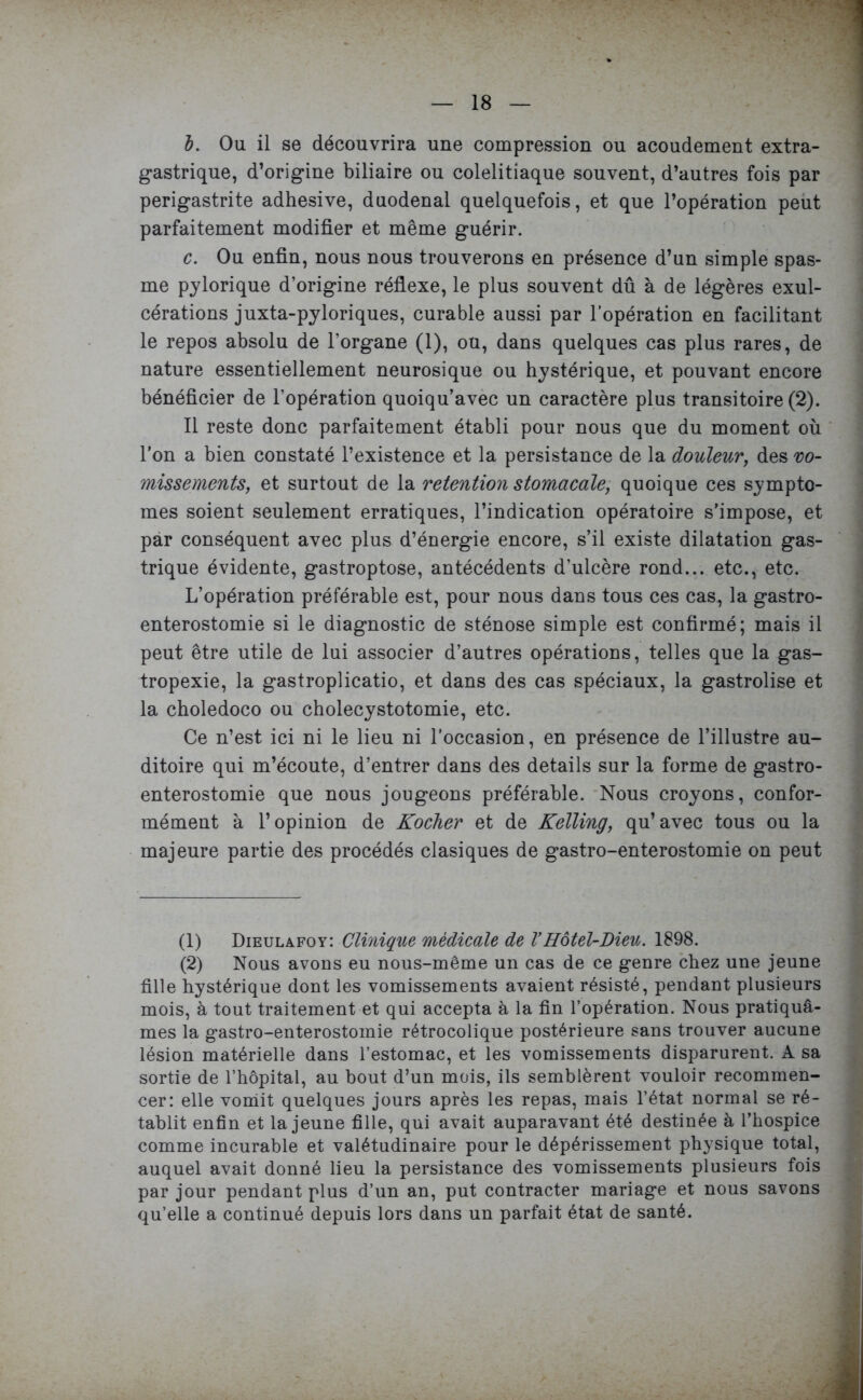 l. Ou il se découvrira une compression ou acoudement extra- gastrique, d’origine biliaire ou colelitiaque souvent, d’autres fois par perigastrite adhesive, duodenal quelquefois, et que l’opération peut parfaitement modifier et même guérir. c. Ou enfin, nous nous trouverons en présence d’un simple spas- me pylorique d’origine réflexe, le plus souvent dû à de légères exul- cérations juxta-pyloriques, curable aussi par l’opération en facilitant le repos absolu de l’organe (1), ou, dans quelques cas plus rares, de nature essentiellement neurosique ou hystérique, et pouvant encore bénéficier de l’opération quoiqu’avec un caractère plus transitoire (2). Il reste donc parfaitement établi pour nous que du moment où l’on a bien constaté l’existence et la persistance de la douleur, des vo- missements, et surtout de la rétention stomacale, quoique ces symptô- mes soient seulement erratiques, l’indication opératoire s’impose, et par conséquent avec plus d’énergie encore, s’il existe dilatation gas- trique évidente, gastroptose, antécédents d’ulcère rond... etc., etc. L’opération préférable est, pour nous dans tous ces cas, la gastro- enterostomie si le diagnostic de sténose simple est confirmé; mais il peut être utile de lui associer d’autres opérations, telles que la gas- tropexie, la gastroplicatio, et dans des cas spéciaux, la gastrolise et la choledoco ou cholécystotomie, etc. Ce n’est ici ni le lieu ni l’occasion, en présence de l’illustre au- ditoire qui m’écoute, d’entrer dans des details sur la forme de gastro- enterostomie que nous jougeons préférable. Nous croyons, confor- mément à l’opinion de Kocher et de Kelling, qu’avec tous ou la majeure partie des procédés clasiques de gastro-enterostomie on peut (1) Dieulafoy: Clinique médicale de VHôtel-Dieu. 1898. (2) Nous avons eu nous-même un cas de ce genre chez une jeune fille hystérique dont les vomissements avaient résisté, pendant plusieurs mois, à tout traitement et qui accepta à la fin l’opération. Nous pratiquâ- mes la gastro-enterostomie rétrocolique postérieure sans trouver aucune lésion matérielle dans l’estomac, et les vomissements disparurent. A sa sortie de l’hôpital, au bout d’un mois, ils semblèrent vouloir recommen- cer: elle vomit quelques jours après les repas, mais l’état normal se ré- tablit enfin et la jeune fille, qui avait auparavant été destinée à l’hospice comme incurable et valétudinaire pour le dépérissement physique total, auquel avait donné lieu la persistance des vomissements plusieurs fois par jour pendant plus d’un an, put contracter mariage et nous savons qu’elle a continué depuis lors dans un parfait état de santé.