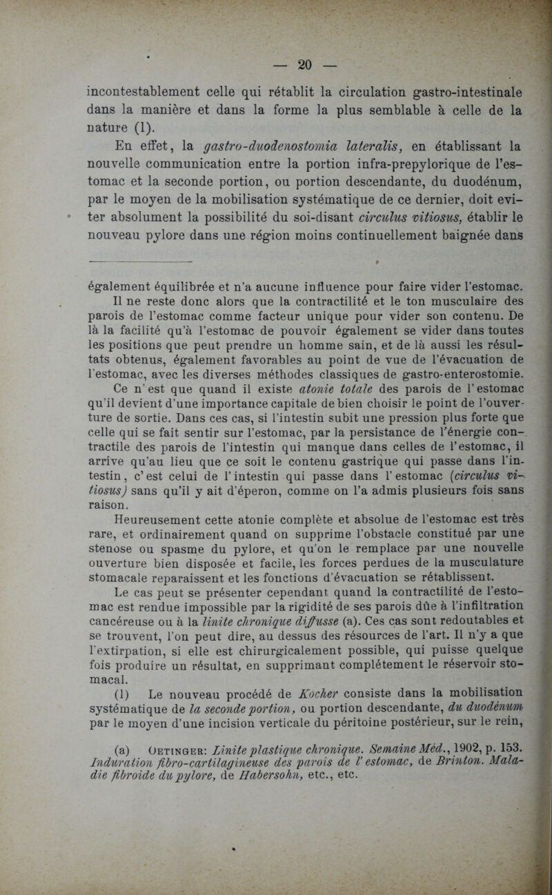 incontestablement celle qui rétablit la circulation gastro-intestinale dans la manière et dans la forme la plus semblable à celle de la nature (1). En effet, la gastro-duodenostomia lateralis, en établissant la nouvelle communication entre la portion infra-prepylorique de l’es- tomac et la seconde portion, ou portion descendante, du duodénum, par le moyen de la mobilisation systématique de ce dernier, doit évi- ter absolument la possibilité du soi-disant circulus vitiosus, établir le nouveau pylore dans une région moins continuellement baignée dans également équilibrée et n’a aucune influence pour faire vider l’estomac. Il ne reste donc alors que la contractilité et le ton musculaire des parois de l’estomac comme facteur unique pour vider son contenu. De là la facilité qu’à l’estomac de pouvoir également se vider dans toutes les positions que peut prendre un homme sain, et de là aussi les résul- tats obtenus, également favorables au point de vue de l’évacuation de l’estomac, avec les diverses méthodes classiques de gastro-enterostomie. Ce n’est que quand il existe atonie totale des parois de l’estomac qu’il devient d’une importance capitale de bien choisir le point de l’ouver- ture de sortie. Dans ces cas, si l’intestin subit une pression plus forte que celle qui se fait sentir sur l’estomac, par la persistance de l'énergie con- tractile des parois de l’intestin qui manque dans celles de l’estomac, il arrive qu’au lieu que ce soit le contenu gastrique qui passe dans l’in- testin , c’ est celui de l’intestin qui passe dans 1’ estomac (circulus vi- tiosus J sans qu’il y ait d’éperon, comme on l’a admis plusieurs fois sans raison. Heureusement cette atonie complète et absolue de l’estomac est très rare, et ordinairement quand on supprime l’obstacle constitué par une stenose ou spasme du pylore, et qu’on le remplace par une nouvelle ouverture bien disposée et facile, les forces perdues de la musculature stomacale reparaissent et les fonctions d’évacuation se rétablissent. Le cas peut se présenter cependant quand la contractilité de l’esto- mac est rendue impossible par la rigidité de ses parois dûe à l’infiltration cancéreuse ou à la Unité chronique diffusse (a). Ces cas sont redoutables et se trouvent, l’on peut dire, au dessus des résources de l’art. Il n’y a que l’extirpation, si elle est chirurgicalement possible, qui puisse quelque fois produire un résultat, en supprimant complètement le réservoir sto- macal. (1) Le nouveau procédé de Kocher consiste dans la mobilisation systématique de la seconde portion, ou portion descendante, du duodénum par le moyen d’une incision verticale du péritoine postérieur, sur le rein, (a) Oetinger: Liniteplastique chronique. Semaine Mèd., 1902, p. 153. Induration ftbro-cartilagineuse des parois de V estomac, de Brinton. Mala- die fibroide du pylore, de Habersohn, etc., etc.