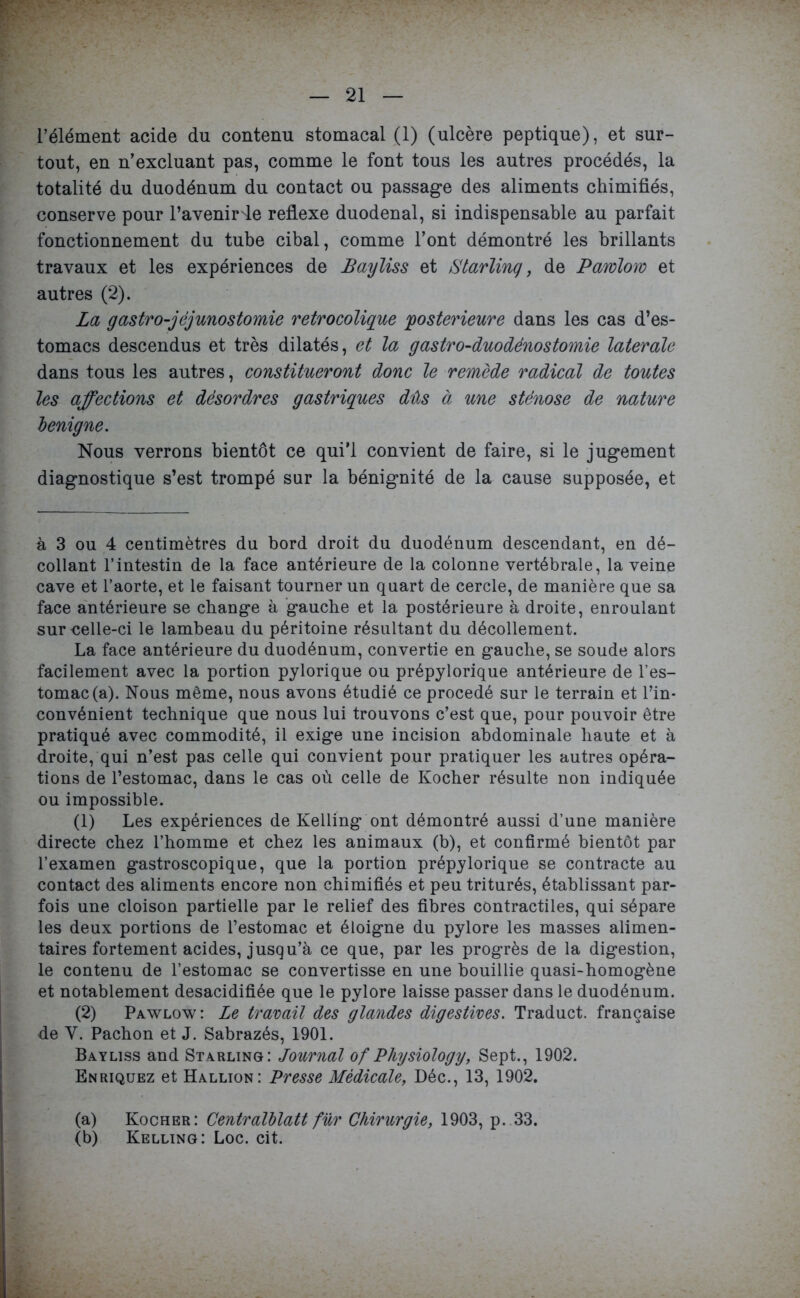 l’élément acide du contenu stomacal (1) (ulcère peptique), et sur- tout, en n’excluant pas, comme le font tous les autres procédés, la totalité du duodénum du contact ou passage des aliments chimifiés, conserve pour l’avenir de reflexe duodenal, si indispensable au parfait fonctionnement du tube cibal, comme l’ont démontré les brillants travaux et les expériences de Bayliss et iStarlinq, de Pawloro et autres (2). La gastro-jéjunostomie retrocolique postérieure dans les cas d’es- tomacs descendus et très dilatés, et la gastro-duodénostomie latérale dans tous les autres, constitueront donc le remède radical de toutes les affections et désordres gastriques dûs à une sténose de nature benigne. Nous verrons bientôt ce qui’l convient de faire, si le jugement diagnostique s’est trompé sur la bénignité de la cause supposée, et à 3 ou 4 centimètres du bord droit du duodénum descendant, en dé- collant l’intestin de la face antérieure de la colonne vertébrale, la veine cave et l’aorte, et le faisant tourner un quart de cercle, de manière que sa face antérieure se change à gauche et la postérieure à droite, enroulant sur celle-ci le lambeau du péritoine résultant du décollement. La face antérieure du duodénum, convertie en gauche, se soude alors facilement avec la portion pylorique ou prépylorique antérieure de l’es- tomac (a). Nous même, nous avons étudié ce procédé sur le terrain et l’in- convénient technique que nous lui trouvons c’est que, pour pouvoir être pratiqué avec commodité, il exige une incision abdominale haute et à droite, qui n’est pas celle qui convient pour pratiquer les autres opéra- tions de l’estomac, dans le cas où celle de Kocher résulte non indiquée ou impossible. (1) Les expériences de Kelling ont démontré aussi d’une manière directe chez l’homme et chez les animaux (b), et confirmé bientôt par l’examen gastroscopique, que la portion prépylorique se contracte au contact des aliments encore non chimifiés et peu triturés, établissant par- fois une cloison partielle par le relief des fibres contractiles, qui sépare les deux portions de l’estomac et éloigne du pylore les masses alimen- taires fortement acides, jusqu’à ce que, par les progrès de la digestion, le contenu de l’estomac se convertisse en une bouillie quasi-homogène et notablement desacidifiée que le pylore laisse passer dans le duodénum. (2) Pawlow: Le travail des glandes digestives. Traduct. française de Y. Pachon et J. Sabrazés, 1901. Bayliss and Starling: Journal of PZiysiology, Sept., 1902. Enriquez et Hallion: Presse Médicale, Déc., 13, 1902. (a) Kocher: Centralblatt fur Chirurgie, 1903, p. 33. (b) Kelling: Loc. cit.
