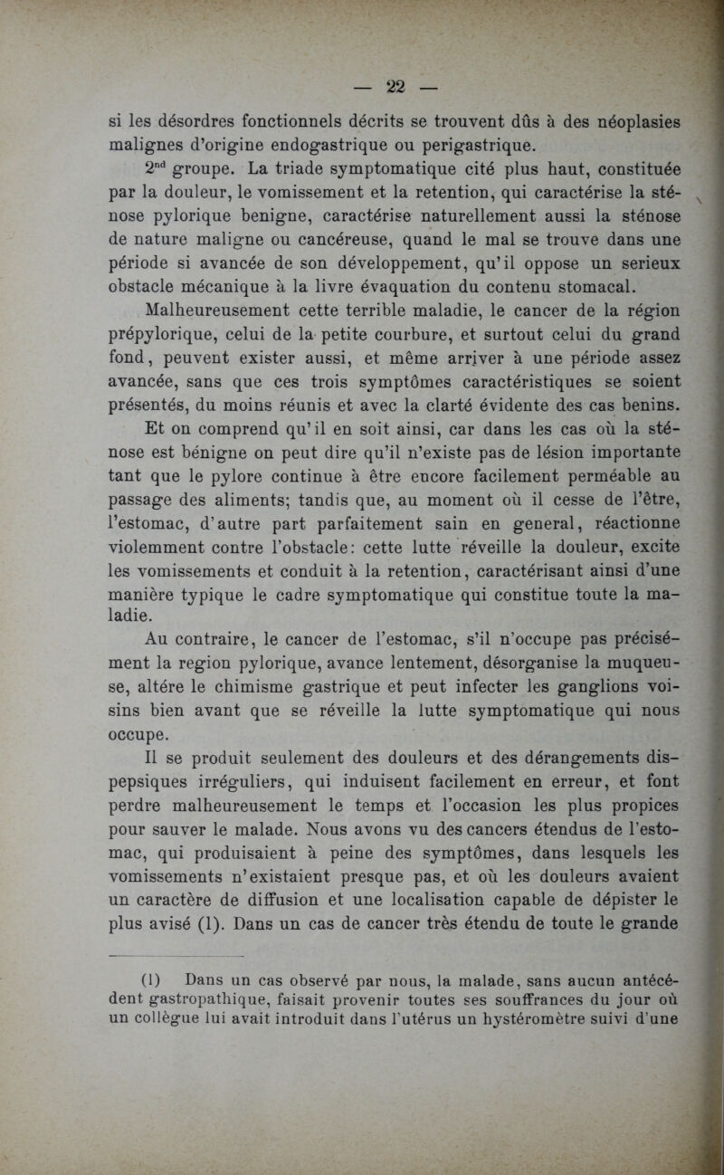 si les désordres fonctionnels décrits se trouvent dûs à des néoplasies malignes d’origine endogastrique ou perigastrique. 2nd groupe. La triade symptomatique cité plus haut, constituée par la douleur, le vomissement et la rétention, qui caractérise la sté- nose pylorique benigne, caractérise naturellement aussi la sténose de nature maligne ou cancéreuse, quand le mal se trouve dans une période si avancée de son développement, qu’il oppose un serieux obstacle mécanique à la livre évaquation du contenu stomacal. Malheureusement cette terrible maladie, le cancer de la région prépylorique, celui de la petite courbure, et surtout celui du grand fond, peuvent exister aussi, et même arriver à une période assez avancée, sans que ces trois symptômes caractéristiques se soient présentés, du moins réunis et avec la clarté évidente des cas bénins. Et on comprend qu’il en soit ainsi, car dans les cas où la sté- nose est bénigne on peut dire qu’il n’existe pas de lésion importante tant que le pylore continue à être encore facilement perméable au passage des aliments; tandis que, au moment où il cesse de l’être, l’estomac, d’autre part parfaitement sain en general, réactionne violemment contre l’obstacle: cette lutte réveille la douleur, excite les vomissements et conduit à la rétention, caractérisant ainsi d’une manière typique le cadre symptomatique qui constitue toute la ma- ladie. Au contraire, le cancer de l’estomac, s’il n’occupe pas précisé- ment la région pylorique, avance lentement, désorganise la muqueu- se, altère le chimisme gastrique et peut infecter les ganglions voi- sins bien avant que se réveille la lutte symptomatique qui nous occupe. Il se produit seulement des douleurs et des dérangements dis- pepsiques irréguliers, qui induisent facilement en erreur, et font perdre malheureusement le temps et l’occasion les plus propices pour sauver le malade. Nous avons vu des cancers étendus de l’esto- mac, qui produisaient à peine des symptômes, dans lesquels les vomissements n’existaient presque pas, et où les douleurs avaient un caractère de diffusion et une localisation capable de dépister le plus avisé (1). Dans un cas de cancer très étendu de toute le grande (1) Dans un cas observé par nous, la malade, sans aucun antécé- dent gastropathique, faisait provenir toutes ses souffrances du jour où un collègue lui avait introduit dans l’utérus un hystéromètre suivi d’une
