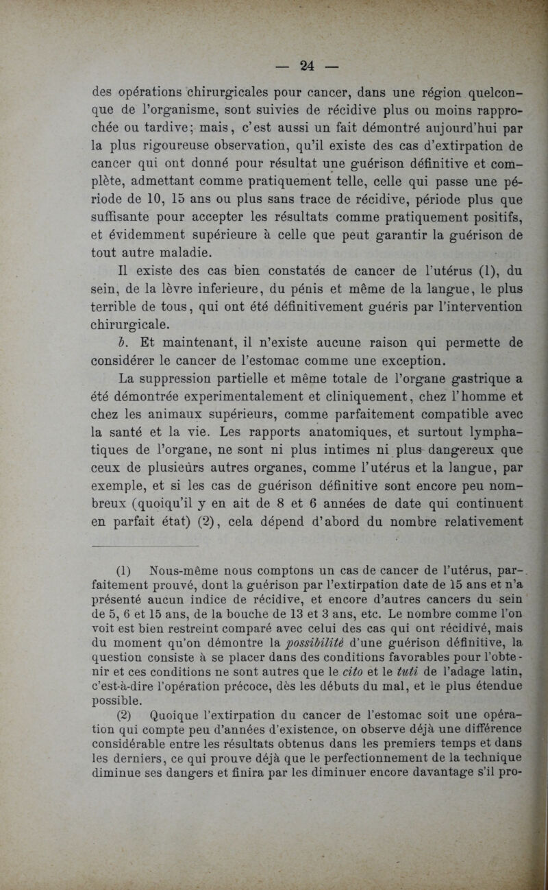 des opérations chirurgicales pour cancer, dans une région quelcon- que de l’organisme, sont suivies de récidive plus ou moins rappro- chée ou tardive; mais, c’est aussi un fait démontré aujourd’hui par la plus rigoureuse observation, qu’il existe des cas d’extirpation de cancer qui ont donné pour résultat une guérison définitive et com- plète, admettant comme pratiquement telle, celle qui passe une pé- riode de 10, 15 ans ou plus sans trace de récidive, période plus que suffisante pour accepter les résultats comme pratiquement positifs, et évidemment supérieure à celle que peut garantir la guérison de tout autre maladie. Il existe des cas bien constatés de cancer de l’utérus (1), du sein, de la lèvre inferieure, du pénis et même de la langue, le plus terrible de tous, qui ont été définitivement guéris par l’intervention chirurgicale. b. Et maintenant, il n’existe aucune raison qui permette de considérer le cancer de l’estomac comme une exception. La suppression partielle et même totale de l’organe gastrique a été démontrée expérimentalement et cliniquement, chez l’homme et chez les animaux supérieurs, comme parfaitement compatible avec la santé et la vie. Les rapports anatomiques, et surtout lympha- tiques de l’organe, ne sont ni plus intimes ni plus dangereux que ceux de plusieurs autres organes, comme l’utérus et la langue, par exemple, et si les cas de guérison définitive sont encore peu nom- breux (quoiqu’il y en ait de 8 et 6 années de date qui continuent en parfait état) (2), cela dépend d’abord du nombre relativement (1) Nous-même nous comptons un cas de cancer de l’utérus, par-, faitement prouvé, dont la guérison par l’extirpation date de 15 ans et n’a présenté aucun indice de récidive, et encore d’autres cancers du sein de 5, 6 et 15 ans, de la bouche de 13 et 3 ans, etc. Le nombre comme l’on voit est bien restreint comparé avec celui des cas qui ont récidivé, mais du moment qu’on démontre la possibilité d’une guérison définitive, la question consiste à se placer dans des conditions favorables pour l’obte- nir et ces conditions ne sont autres que le cito et le tuti de l’adage latin, c’est-à-dire l’opération précoce, dès les débuts du mal, et le plus étendue possible. (2) Quoique l’extirpation du cancer de l’estomac soit une opéra- tion qui compte peu d’années d’existence, on observe déjà une différence considérable entre les résultats obtenus dans les premiers temps et dans les derniers, ce qui prouve déjà que le perfectionnement de la technique diminue ses dangers et finira par les diminuer encore davantage s’il pro-