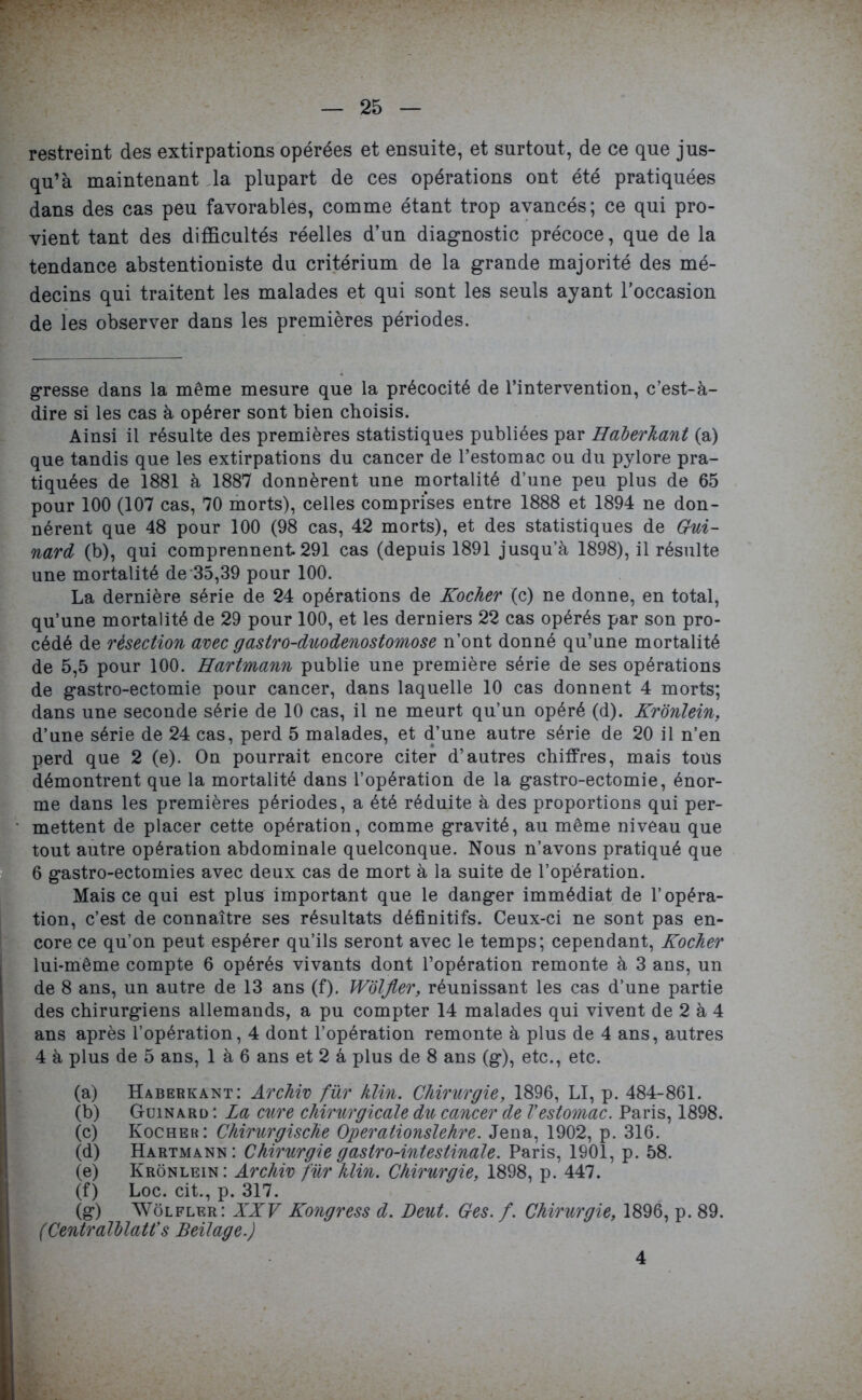 restreint des extirpations opérées et ensuite, et surtout, de ce que jus- qu’à maintenant la plupart de ces opérations ont été pratiquées dans des cas peu favorables, comme étant trop avancés; ce qui pro- vient tant des difficultés réelles d’un diagnostic précoce, que de la tendance abstentioniste du critérium de la grande majorité des mé- decins qui traitent les malades et qui sont les seuls ayant l’occasion de les observer dans les premières périodes. gresse dans la même mesure que la précocité de l’intervention, c’est-à- dire si les cas à opérer sont bien choisis. Ainsi il résulte des premières statistiques publiées par Haberhant (a) que tandis que les extirpations du cancer de l’estomac ou du pylore pra- tiquées de 1881 à 1887 donnèrent une mortalité d’une peu plus de 65 pour 100 (107 cas, 70 morts), celles comprises entre 1888 et 1894 ne don- nèrent que 48 pour 100 (98 cas, 42 morts), et des statistiques de Gui- nard (b), qui comprennent 291 cas (depuis 1891 jusqu’à 1898), il résulte une mortalité de 35,39 pour 100. La dernière série de 24 opérations de Kocher (c) ne donne, en total, qu’une mortalité de 29 pour 100, et les derniers 22 cas opérés par son pro- cédé de résection avec gastro-duodenostomose n’ont donné qu’une mortalité de 5,5 pour 100. Hartmann publie une première série de ses opérations de gastro-ectomie pour cancer, dans laquelle 10 cas donnent 4 morts; dans une seconde série de 10 cas, il ne meurt qu’un opéré (d). Kronlein, d’une série de 24 cas, perd 5 malades, et d’une autre série de 20 il n’en perd que 2 (e). On pourrait encore citer d’autres chiffres, mais tous démontrent que la mortalité dans l’opération de la gastro-ectomie, énor- me dans les premières périodes, a été réduite à des proportions qui per- mettent de placer cette opération, comme gravité, au même niveau que tout autre opération abdominale quelconque. Nous n’avons pratiqué que 6 gastro-ectomies avec deux cas de mort à la suite de l’opération. Mais ce qui est plus important que le danger immédiat de l’opéra- tion, c’est de connaître ses résultats définitifs. Ceux-ci ne sont pas en- core ce qu’on peut espérer qu’ils seront avec le temps; cependant, Kocher lui-même compte 6 opérés vivants dont l’opération remonte à 3 ans, un de 8 ans, un autre de 13 ans (f). Wblfier, réunissant les cas d’une partie des chirurgiens allemands, a pu compter 14 malades qui vivent de 2 à 4 ans après l’opération, 4 dont l’opération remonte à plus de 4 ans, autres 4 à plus de 5 ans, 1 à 6 ans et 2 à plus de 8 ans (g), etc., etc. (a) Haberkant: Archiv für klin. Chirurgie, 1896, LI, p. 484-861. (b) Guinard : La cure chirurgicale du cancer de Vestomac. Paris, 1898. (c) Kocher: Chirurgische Operationslehre. Jena, 1902, p. 316. (d) Hartmann: Chirurgie gastro-intestinale. Paris, 1901, p. 58. (e) Kronlein: Archiv für hlin. Chirurgie, 1898, p. 447. (f) Loc. cit., p. 317. (g) Wôlfler: XXV Kongress d. Deut. Ges. /. Chirurgie, 1896, p. 89. (CentralblaWs Beilage.) 4