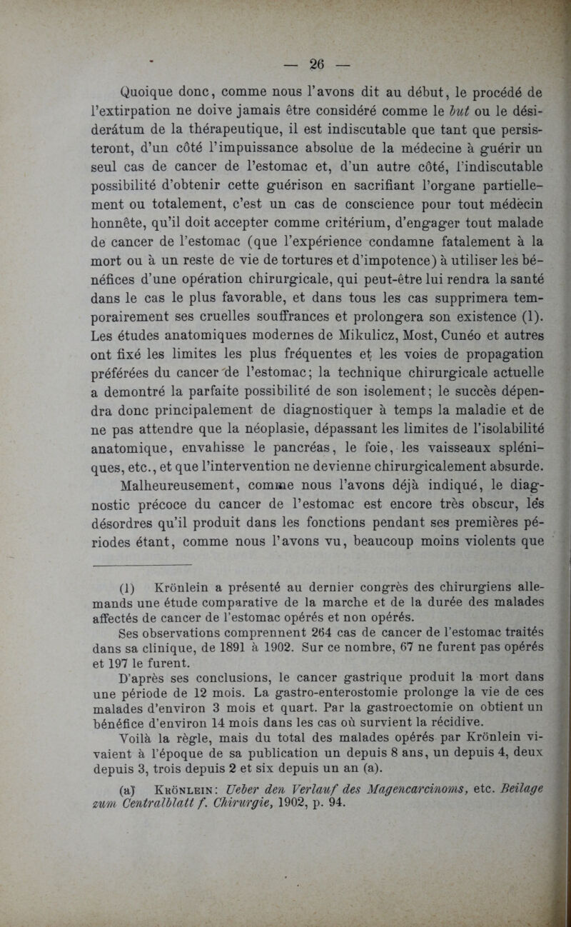 Quoique donc, comme nous l’avons dit au début, le procédé de l’extirpation ne doive jamais être considéré comme le lut ou le dési- derâtum de la thérapeutique, il est indiscutable que tant que persis- teront, d’un côté l’impuissance absolue de la médecine à guérir un seul cas de cancer de l’estomac et, d’un autre côté, l’indiscutable possibilité d’obtenir cette guérison en sacrifiant l’organe partielle- ment ou totalement, c’est un cas de conscience pour tout médëcin honnête, qu’il doit accepter comme critérium, d’engager tout malade de cancer de l’estomac (que l’expérience condamne fatalement à la mort ou à un reste de vie de tortures et d’impotence) à utiliser les bé- néfices d’une opération chirurgicale, qui peut-être lui rendra la santé dans le cas le plus favorable, et dans tous les cas supprimera tem- porairement ses cruelles souffrances et prolongera son existence (1). Les études anatomiques modernes de Mikulicz, Most, Cunéo et autres ont fixé les limites les plus fréquentes et les voies de propagation préférées du cancer de l’estomac; la technique chirurgicale actuelle a démontré la parfaite possibilité de son isolement ; le succès dépen- dra donc principalement de diagnostiquer à temps la maladie et de ne pas attendre que la néoplasie, dépassant les limites de l’isolabilité anatomique, envahisse le pancréas, le foie, les vaisseaux spléni- ques, etc., et que l’intervention ne devienne chirurgicalement absurde. Malheureusement, comme nous l’avons déjà indiqué, le diag- nostic précoce du cancer de l’estomac est encore très obscur, lés désordres qu’il produit dans les fonctions pendant ses premières pé- riodes étant, comme nous l’avons vu, beaucoup moins violents que (1) Krônlein a présenté au dernier congrès des chirurgiens alle- mands une étude comparative de la marche et de la durée des malades affectés de cancer de l’estomac opérés et non opérés. Ses observations comprennent 264 cas de cancer de l’estomac traités dans sa clinique, de 1891 à 1902. Sur ce nombre, 67 ne furent pas opérés et 197 le furent. D’après ses conclusions, le cancer gastrique produit la mort dans une période de 12 mois. La gastro-enterostomie prolonge la vie de ces malades d’environ 3 mois et quart. Par la gastroectomie on obtient un bénéfice d’environ 14 mois dans les cas où survient la récidive. Voilà la règle, mais du total des malades opérés par Krônlein vi- vaient à l’époque de sa publication un depuis 8 ans, un depuis 4, deux depuis 3, trois depuis 2 et six depuis un an (a). (a) Krônlein: Ueler den Verlanf des Magencarcinoms, etc. Beilage zum Centralllatt f. Chirurgie, 1902, p. 94.